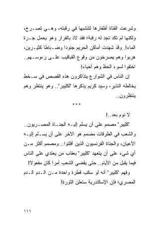 ‫ﻭﺸﺭﻋﺕ ﺍﻟﻔﺘﺎﺓ ﺃﻅﻔﺎﺭﻫﺎ ﻟﺘﻨﺸﺒﻬﺎ ﻓﻲ ﺭﻗﺒﺘﻪ، ﻭﻫـﻲ ﺘﺼـﺭﺥ،‬
‫ﻭﻟﻜﻨﻬﺎ ﻟﻡ ﺘﻜﺩ ﺘﺠﺩ ﻟﻪ ﺭﻗﺒﺔ؛ ﻓﻘﺩ ﻻﺫ ﺒﺎﻟﻔﺭﺍﺭ ﻭﻫﻭ ﻴﺤﻤل ﺠـﺭﺓ‬
‫ﺍﻟﻤﺎﺀ!. ﻭﻗﺩ ﺸﻬﺩﺕ ﺃﻤﺎﻜﻥ ﺍﻟﺤﺭﻴﻡ ﺠﻨﻭ ‪‬ﺍ ﻭﻀـﺒﺎ ﹰﺎ ﻜﺜﻴـﺭﻴﻥ،‬
          ‫ﻁ‬        ‫ﺩ‬
‫ﻫﺭﺒﻭﺍ ﻭﻫﻡ ﻴﺼﺭﺨﻭﻥ ﻤﻥ ﻭﻗﻭﻉ ﺍﻟﻘﺒﺎﻗﻴﺏ ﻋﻠـﻰ ﺭﺀﻭﺴـﻬﻡ..‬
                            ‫ﺍﺨﺘﻔﻭﺍ ﻟﺴﻭﺀ ﺍﻟﺤﻅ ﻭﻫﻡ ﺃﺤﻴﺎﺀ!‬
‫ﺇﻥ ﺍﻟﻨﺎﺱ ﻓﻲ ﺍﻟﺸﻭﺍﺭﻉ ﻴﺘﺫﺍﻜﺭﻭﻥ ﻫﺫﻩ ﺍﻟﻘﺼﺹ ﻓﻲ ﺴـﺨﻁ‬
‫ﻴﺨﺎﻟﻁﻪ ﺍﻟﻨﺫﻴﺭ، ﻭﺴﻴﺩ ﻜﺭﻴﻡ ﻴﺫﻜﺭﻫﺎ "ﻟﻜﻠﻴﺒﺭ".. ﻭﻫﻭ ﻴﻨﺘﻅﺭ ﻭﻫﻡ‬
                                              ‫ﻴﻨﺘﻅﺭﻭﻥ..‬
                        ‫***‬
                                         ‫ﻻ ﻨﻭﻡ ﺒﻌﺩ..!‬
‫"ﻜﻠﻴﺒﺭ" ﻤﺼﻤﻡ ﻋﻠﻰ ﺃﻥ ﻴﺴﻠﻡ ﺇﻟﻴـﻪ ﺍﻟﺠﻨـﺎﺓ ﺍﻟﻤﺼـﺭﻴﻭﻥ..‬
‫ﻭﺍﻟﺸﻌﺏ ﻓﻲ ﺍﻟﻁﺭﻗﺎﺕ ﻤﺼﻤﻡ ﻫﻭ ﺍﻵﺨﺭ ﻋﻠﻰ ﺃﻥ ﻴﺴـﻠﻡ ﺇﻟﻴـﻪ‬
‫ﺍﻷﻋﻴﺎﻥ، ﻭﺍﻟﺠﻨﺎﺓ ﺍﻟﻔﺭﻨﺴﻴﻭﻥ ﺍﻟﺫﻴﻥ ﺃﻓﻠﺘﻭﺍ.. ﻭﻤﺼﻤﻡ ﺃﻜﺜﺭ ﻤـﻥ‬
‫ﺃﻱ ﺸﻲﺀ ﻋﻠﻰ ﺃﻥ ﻴﺘﻌﻬﺩ "ﻜﻠﻴﺒﺭ" ﺒﻌﻘﺎﺏ ﻤﻥ ﻴﻌﺘﺩﻱ ﻋﻠﻰ ﺍﻟﻨﺎﺱ‬
  ‫ﻓﻴﻤﺎ ﻴﻘﺒل ﻤﻥ ﺍﻷﻴﺎﻡ.. ﺤﺘﻰ ﻴﻘﻀﻲ ﺍﻟﺸﻌﺏ ﺃﻤ ‪‬ﺍ ﻜﺎﻥ ﻤﻔﻌﻭﻻ!‬
   ‫ﹰ‬          ‫ﺭ‬
‫ﻭﻓﻬﻡ "ﻜﻠﻴﺒﺭ" ﺃﻨﻪ ﻟﻭ ﺴﻜﺏ ﻗﻁﺭﺓ ﻭﺍﺤﺩﺓ ﻤـﻥ ﺍﻟـﺩﻡ ﺍﻟـﺩﻡ‬
                  ‫ﺍﻟﻤﺼﺭﻱ؛ ﻓﺈﻥ ﺍﻹﺴﻜﻨﺩﺭﻴﺔ ﺴﺘﻌﻠﻥ ﺍﻟﺜﻭﺭﺓ!‬




‫١١١‬
 