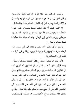 ‫ﻭﺍﺴﺘﻤﺭ ﺍﻟﻤﻭﻗﻑ ﻋﻠﻰ ﻫﺫﺍ ﺍﻟﺘﻭﺘﺭ ﺍﻟﺭﻫﻴﺏ ﺜﻼﺜﺔ ﺃﻴﺎﻡ ﺴﻭ ‪‬ﺎ،‬
  ‫ﻴ‬
‫ﻭﺃﻗﺒل ﺍﻟﻌﺭﺒﺎﻥ ﻤﻥ ﺼﺤﺭﺍﺀ ﺍﻟﺒﺤﻴﺭﺓ ﻓﻲ ﺍﻟﻴﻭﻡ ﺍﻟﺭﺍﺒﻊ ﺒﺎﻟﺨﻴـل‬
 ‫ﻭﺍﻹﺒل ﻭﺍﻟﺴﻼﺡ، ﻭﻟﻡ ﺘﺒﻕ ﺇﻻ ﻜﻠﻤﺔ.. ﻜﻠﻤﺔ ﻭﺍﺤﺩﺓ، ﻭﺘﺸﺘﻌل!..‬
‫ﺇﻥ "ﻜﻠﻴﺒﺭ ﻟﻴﻌﻠﻡ ﺃﻥ ﻫﺫﻩ ﺍﻟﻤﺩﻴﻨﺔ ﻟﻴﺴﺕ ﻜﺎﻟﻤﺩﻥ، ﻭﻟـﻭ ﺃﻨﻬـﺎ‬
‫ﺍﺸﺘﻌﻠﺕ ﻓﺴﻴﺨﻭﺽ ﻤﻌﺭﻜﺔ ﻤﺭﻴـﺭﺓ ﻏﻴـﺭ ﻤﺄﻤﻭﻨـﺔ، ﺒﺠﻨـﻭﺩ‬
‫ﻤﺭﻫﻘﻴﻥ ﻴﻬﺯﻫﻡ ﺍﻟﺤﻨﻴﻥ ﺇﻟﻰ ﺍﻟﻭﻁﻥ، ﻭﺃﺤﻼﻡ ﺤﻴﺎﺓ ﺁﻤﻨﺔ ﻤﻁﻤﺌﻨﺔ‬
                                     ‫ﺘﺤﺕ ﺴﻤﺎﺀ ﻓﺭﻨﺴﺎ...!‬
‫ﻭﺃﺨﻴ ‪‬ﺍ ﺭﺃﻯ "ﻜﻠﻴﺒﺭ" ﺃﻥ ﺍﻟﺤﻴﻠﺔ ﻭﺤﺩﻫﺎ ﻫﻲ ﺍﻟﺘﻲ ﺴﺘﺴـﻌﻔﻪ،‬
                                              ‫ﺭ‬
‫ﻟﻴﺤﻔﻅ ﺸﺭﻑ ﺍﻟﺠﻤﻬﻭﺭﻴﺔ، ﻭﻫﻴﺒﺔ ﺍﻟﺠﻴﺵ، ﻭﻴﺘﻔﺎﺩﻯ ﻓﻲ ﺍﻟﻭﻗـﺕ‬
                                   ‫ﻨﻔﺴﻪ ﺜﻭﺭﺓ ﺍﻹﺴﻜﻨﺩﺭﻴﺔ.‬
‫ﻓﺄﻤﺭ ﺒﺈﺠﺭﺍﺀ ﺘﺤﻘﻴﻕ ﻋﺴﻜﺭﻱ ﺩﻗﻴﻕ ﻟﻴﺤﺩﺩ ﻤﺴﺌﻭﻟﻴﺔ ﺭﺠﺎﻟﻪ..‬
‫ﻭﺒﻌﺩ ﻗﻠﻴل ﺃﺨﻁﺭ ﺍﻟﻘﺎﻀﻲ ﺍﻟﺸﺭﻋﻲ ﺃﻥ ﺍﻟﺘﺤﻘﻴﻕ ﺍﻟﻌﺴﻜﺭﻱ ﺃﺜﺒﺕ‬
‫ﺃﻥ ﺍﻟﻘﺘﻴﻠﻴﻥ ﻗﺩ ﺒﺩﺃﺍ ﺒﺎﻟﻌﺩﻭﺍﻥ. ﻭﻫﻭ ﻜﺤﺎﻜﻡ ﻋﺴﻜﺭﻱ ﻤﻘﺘﻨﻊ ﺒـﺄﻥ‬
‫ﺍﻟﻘﺘل ﺠﺯﺍﺀ ﻋﺎﺩل ﻟﻬﻤﺎ، ﻓﺎﻟﺠﺭﻭﺡ ﻗﺼﺎﺹ ﻤﺎ ﻓﻲ ﺫﻟﻙ ﺭﻴـﺏ.‬
‫ﻏﻴﺭ ﺃﻥ ﻭﻟﻲ ﺍﻷﻤﺭ ﻻ ﺃﺤﺩ ﻏﻴﺭﻩ ﻫﻭ ﺍﻟﺫﻱ ﻴﺠـﺏ ﺃﻥ ﻴﺘـﻭﻟﻰ‬
‫ﺍﻟﻘﺼﺎﺹ.. ﻓﺈﻥ ﺘﻭﻟﻰ ﺃﺤﺩ ﻏﻴﺭﻩ ﺃﻤﺭ ﺍﻟﻘﺼﺎﺹ ﻓﻘﺩ ﻴﺠﺏ ﻋﻠﻰ‬
‫ﺍﻟﻘﺎﻀﻲ ﺍﻟﺸﺭﻋﻲ ﺃﻥ ﻴﺒﻴﺢ ﺩﻤﻪ، ﻭﻴﺤﻜﻡ ﻋﻠﻴﻪ ﺒﺎﻹﻋﺩﺍﻡ.. ﻭﻓـﻲ‬
‫ﻤﻘﺎﺒل ﻫﺫﺍ ﺴﻴﻁﻠﻕ ﺴﺭﺍﺡ ﺍﻷﻋﻴﺎﻥ... ﻭﻫﻭ ﻤﺴﺘﻌﺩ ﻷﻥ ﻴﻌﺎﻗـﺏ‬


‫٢١١‬
 