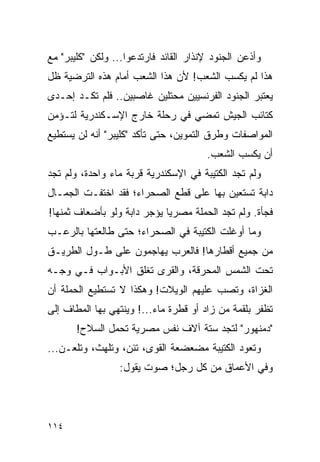 ‫ﻭﺃﺫﻋﻥ ﺍﻟﺠﻨﻭﺩ ﻹﻨﺫﺍﺭ ﺍﻟﻘﺎﺌﺩ ﻓﺎﺭﺘﺩﻋﻭﺍ... ﻭﻟﻜﻥ "ﻜﻠﻴﺒﺭ" ﻤﻊ‬
‫ﻫﺫﺍ ﻟﻡ ﻴﻜﺴﺏ ﺍﻟﺸﻌﺏ! ﻷﻥ ﻫﺫﺍ ﺍﻟﺸﻌﺏ ﺃﻤﺎﻡ ﻫﺫﻩ ﺍﻟﺘﺭﻀﻴﺔ ﻅل‬
‫ﻴﻌﺘﺒﺭ ﺍﻟﺠﻨﻭﺩ ﺍﻟﻔﺭﻨﺴﻴﻴﻥ ﻤﺤﺘﻠﻴﻥ ﻏﺎﺼﺒﻴﻥ.. ﻓﻠﻡ ﺘﻜـﺩ ﺇﺤـﺩﻯ‬
‫ﻜﺘﺎﺌﺏ ﺍﻟﺠﻴﺵ ﺘﻤﻀﻲ ﻓﻲ ﺭﺤﻠﺔ ﺨﺎﺭﺝ ﺍﻹﺴـﻜﻨﺩﺭﻴﺔ ﻟﺘـﺅﻤﻥ‬
‫ﺍﻟﻤﻭﺍﺼﻔﺎﺕ ﻭﻁﺭﻕ ﺍﻟﺘﻤﻭﻴﻥ، ﺤﺘﻰ ﺘﺄﻜﺩ "ﻜﻠﻴﺒﺭ" ﺃﻨﻪ ﻟﻥ ﻴﺴﺘﻁﻴﻊ‬
                                       ‫ﺃﻥ ﻴﻜﺴﺏ ﺍﻟﺸﻌﺏ.‬
‫ﻭﻟﻡ ﺘﺠﺩ ﺍﻟﻜﺘﻴﺒﺔ ﻓﻲ ﺍﻹﺴﻜﻨﺩﺭﻴﺔ ﻗﺭﺒﺔ ﻤﺎﺀ ﻭﺍﺤﺩﺓ، ﻭﻟﻡ ﺘﺠﺩ‬
‫ﺩﺍﺒﺔ ﺘﺴﺘﻌﻴﻥ ﺒﻬﺎ ﻋﻠﻰ ﻗﻁﻊ ﺍﻟﺼﺤﺭﺍﺀ؛ ﻓﻘﺩ ﺍﺨﺘﻔـﺕ ﺍﻟﺠﻤـﺎل‬
‫ﻓﺠﺄﺓ. ﻭﻟﻡ ﺘﺠﺩ ﺍﻟﺤﻤﻠﺔ ﻤﺼﺭ ‪‬ﺎ ﻴﺅﺠﺭ ﺩﺍﺒﺔ ﻭﻟﻭ ﺒﺄﻀﻌﺎﻑ ﺜﻤﻨﻬﺎ!‬
                             ‫ﻴ‬
‫ﻭﻤﺎ ﺃﻭﻏﻠﺕ ﺍﻟﻜﺘﻴﺒﺔ ﻓﻲ ﺍﻟﺼﺤﺭﺍﺀ؛ ﺤﺘﻰ ﻁﺎﻟﻌﺘﻬﺎ ﺒﺎﻟﺭﻋـﺏ‬
‫ﻤﻥ ﺠﻤﻴﻊ ﺃﻗﻁﺎﺭﻫﺎ! ﻓﺎﻟﻌﺭﺏ ﻴﻬﺎﺠﻤﻭﻥ ﻋﻠﻰ ﻁـﻭل ﺍﻟﻁﺭﻴـﻕ‬
‫ﺘﺤﺕ ﺍﻟﺸﻤﺱ ﺍﻟﻤﺤﺭﻗﺔ، ﻭﺍﻟﻘﺭﻯ ﺘﻐﻠﻕ ﺍﻷﺒـﻭﺍﺏ ﻓـﻲ ﻭﺠـﻪ‬
‫ﺍﻟﻐﺯﺍﺓ، ﻭﺘﺼﺏ ﻋﻠﻴﻬﻡ ﺍﻟﻭﻴﻼﺕ! ﻭﻫﻜﺫﺍ ﻻ ﺘﺴﺘﻁﻴﻊ ﺍﻟﺤﻤﻠﺔ ﺃﻥ‬
‫ﺘﻅﻔﺭ ﺒﻠﻘﻤﺔ ﻤﻥ ﺯﺍﺩ ﺃﻭ ﻗﻁﺭﺓ ﻤﺎﺀ...! ﻭﻴﻨﺘﻬﻲ ﺒﻬﺎ ﺍﻟﻤﻁﺎﻑ ﺇﻟﻰ‬
       ‫"ﺩﻤﻨﻬﻭﺭ" ﻟﺘﺠﺩ ﺴﺘﺔ ﺁﻻﻑ ﻨﻔﺱ ﻤﺼﺭﻴﺔ ﺘﺤﻤل ﺍﻟﺴﻼﺡ!‬
‫ﻭﺘﻌﻭﺩ ﺍﻟﻜﺘﻴﺒﺔ ﻤﻀﻌﻀﻌﺔ ﺍﻟﻘﻭﻯ، ﺘﺌﻥ، ﻭﺘﻠﻬﺙ، ﻭﺘﻠﻌـﻥ...‬
                 ‫ﻭﻓﻲ ﺍﻷﻋﻤﺎﻕ ﻤﻥ ﻜل ﺭﺠل؛ ﺼﻭﺕ ﻴﻘﻭل:‬




‫٤١١‬
 