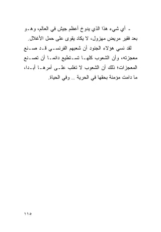 ‫ـ ﺃﻱ ﺸﻲﺀ ﻫﺫﺍ ﺍﻟﺫﻱ ﻴﺩﻭﺥ ﺃﻋﻅﻡ ﺠﻴﺵ ﻓﻲ ﺍﻟﻌﺎﻟﻡ، ﻭﻫـﻭ‬
 ‫ﺒﻌﺩ ﻓﻘﻴﺭ ﻤﺭﻴﺽ ﻤﻬﺯﻭل، ﻻ ﻴﻜﺎﺩ ﻴﻘﻭﻯ ﻋﻠﻰ ﺤﻤل ﺍﻷﻏﻼل.‬
‫ﻟﻘﺩ ﻨﺴﻲ ﻫﺅﻻﺀ ﺍﻟﺠﻨﻭﺩ ﺃﻥ ﺸﻌﺒﻬﻡ ﺍﻟﻔﺭﻨﺴـﻲ ﻗـﺩ ﺼـﻨﻊ‬
‫ﻤﻌﺠﺯﺘﻪ، ﻭﺃﻥ ﺍﻟﺸﻌﻭﺏ ﻜﻠﻬـﺎ ﺘﺴـﺘﻁﻴﻊ ﺩﺍﺌ ‪‬ـﺎ ﺃﻥ ﺘﺼـﻨﻊ‬
           ‫ﻤ‬
‫ﺍﻟﻤﻌﺠﺯﺍﺕ؛ ﺫﻟﻙ ﺃﻥ ﺍﻟﺸﻌﻭﺏ ﻻ ﺘﻐﻠﺏ ﻋﻠـﻰ ﺃﻤﺭﻫـﺎ ﺃﺒـ ‪‬ﺍ،‬
  ‫ﺩ‬
          ‫ﻤﺎ ﺩﺍﻤﺕ ﻤﺅﻤﻨﺔ ﺒﺤﻘﻬﺎ ﻓﻲ ﺍﻟﺤﺭﻴﺔ .. ﻭﻓﻲ ﺍﻟﺤﻴﺎﺓ.‬




‫٥١١‬
 