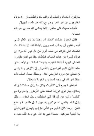 ‫ﻴﺒﺎﺭﻜﻭﻥ ﺍﻟـﺩﻤﺎﺀ ﻭﺍﻟﻤﻅـﺎﻟﻡ ﻭﺍﻟﻔﺴـﺎﺩ ﻭﺍﻟﻁﻐﻴـﺎﻥ.. ﻫـﺅﻻﺀ‬
      ‫ﺍﻟﺨﺎﺭﺠﻭﻥ ﻋﻥ ﺃﻤﺭ ﺍﷲ.. ﻭﻫﻡ ﻤﻊ ﺫﻟﻙ ﻫﻡ ﻋﻠﻤﺎﺀ ﺍﻟﺩﻴﻥ!".‬
‫ﻓﺄﺠﺎﺒﻪ ﺼﻭﺕ ﻓﺘﻰ ﺴﺎﺨﺭ: "ﺇﻨﻤﺎ ﻴﺨﺸﻰ ﺍﷲ ﻤﻤـﻥ ﻋﺒـﺎﺩﻩ‬
                                                  ‫ﺍﻟﻌﻠﻤﺎﺀ".‬
‫ﻓﻘﺎل ﺍﻟﻌﺠﻭﺯ ﻤﺘﺄﻟ ‪‬ﺎ: "ﺃﺘﻌﺘﻘﺩ ﺃﻥ ﺭﺠﻼ ﻨﻔﺫ ﻨﻭﺭ ﺍﻟﻌﻠﻡ ﺇﻟـﻰ‬
                   ‫ﹰ‬                ‫ﻤ‬
‫ﻗﻠﺒﻪ ﻴﺴﺘﻁﻴﻊ ﺃﻥ ﻴﻁﺎﻟﺏ ﺍﻟﻤﺼﺭﻴﻴﻥ ﺒﺎﻻﺴﺘﻜﺎﻨﺔ، ﺇﻻ ﺇﺫﺍ ﻜﺎﻨـﺕ‬
‫ﺍﻟﻜﻠﻤﺎﺕ ﺍﻟﺘﻲ ﺘﺘﺭﺍﻜﻡ ﻓﻲ ﻨﻔﺴﻪ ﺃﻗﻭﻯ ﻤﻥ ﻜل ﻨﻭﺭ ﺁﺨـﺭ؟! ﺇﻥ‬
‫ﻫﺅﻻﺀ ﻟﻴﺴﻭﺍ ﻤﻥ ﻋﺒﺎﺩﻩ ﺍﻟﻌﻠﻤﺎﺀ، ﻓﺎﻟﻌﻠﻤﺎﺀ ﺤﻘﺎ ﻫﻡ ﺍﻟﺫﻴﻥ ﻴﻘﻭﺩﻭﻥ‬
                 ‫ﹰ‬
‫ﺍﻟﻨﻀﺎل ﺍﻟﻴﻭﻡ؛ ﺃﺴﺘﺎﺫﻨﺎ ﺍﻟﻨﻘﻴﺏ، ﻭﺸﻴﺨﻨﺎ ﺍﻟﺴﺎﺩﺍﺕ، ﻭﺍﻷﺤﺩ ﻋﺸﺭ‬
‫ﻋﺎﻟ ‪‬ﺎ ﺍﻟﺫﻴﻥ ﻗﺘﻠﻬﻡ ﺍﻟﻔﺭﻨﺴﻴﻭﻥ ﺒﺎﻷﻤﺱ!.. ﺇﻥ ﺍﻷﺯﻫﺭ ﻴـﺎ ﺒﻨـﻲ‬
                                                  ‫ﻤ‬
‫ﻟﻥ ﻴﺘﺨﻠﻰ ﻋﻥ ﺩﻭﺭﻩ ﺍﻟﺘﺎﺭﻴﺨﻲ ﺃﺒ ‪‬ﺍ.. ﻭﺴﻴﻅل ﻴﺤﻤل ﺍﻟﻤﺸـﻌل،‬
                       ‫ﺩ‬
            ‫ﻭﻴﻨﻔﺫ ﺃﻤﺭ ﺍﷲ ﻓﻲ ﻭﺠﻪ ﺍﻟﻤﻌﺘﺩﻴﻥ ﻭﺍﻟﺨﻭﻨﺔ ﺠﻤﻴ ‪‬ﺎ!".‬
                ‫ﻌ‬
‫ﺜﻡ ﻨﻅﺭ ﺍﻟﺠﻤﻴﻊ ﺇﻟﻰ "ﺍﻟﻨﻘﻴﺏ"، ﻭﻜﺎﻥ ﻤﺎ ﻴﺯﺍل ﺼﺎﻤ ﹰﺎ ﺸﺎﺭ ‪‬ﺍ،‬
  ‫ﺩ‬      ‫ﺘ‬
‫ﻭﺤﺫﺍﺅﻩ ﻴﻬﺘﺯ ﻓﻭﻕ ﺍﻟﻭﺭﻗﺔ ﺍﻟﻤﻠﻘﺎﺓ ﻋﻠﻰ ﺍﻷﺭﺽ.. ﻭﻟـﻡ ﻴﺭﻓـﻊ‬
‫"ﺍﻟﻨﻘﻴﺏ" ﺭﺃﺴﻪ ﻋﻥ ﺍﻟﻭﺭﻗﺔ ﺍﻟﺘﻲ ﺍﺨﺘﻠﻁﺕ ﺒﻭﺤل ﺍﻟﺤﺫﺍﺀ.. ﻭﻅل‬
‫ﻴﻘﻭل ﻜﺄﻨﻤﺎ ﻴﻨﺎﺠﻲ ﻨﻔﺴﻪ: "ﺇﻨﻬﻡ ﻴﺨﺩﻤﻭﻥ ﻜـل ﻁﺎﻏﻴـﺔ ﻴـﺩﻓﻊ‬
‫ﺍﻟﺜﻤﻥ.. ﻭﻫﺫﺍ ﻜﺎﻥ ﺸﺄﻨﻬﻡ ﻤﻊ ﺍﻷﻤﺭﺍﺀ! ﺇﻨﻬﻡ ﻴﺘﻬﻤﻭﻥ ﺍﻟﺜﻭﺭﺓ ﺒﺄﻥ‬
‫ﻴ ‪‬ﺍ ﺃﺠﻨﺒﻴﺔ ﺘﺤﺭﻜﻬﺎ.. ﺤﺴ ﹰﺎ! ﻓﻬﻲ ﻴﺩ ﺍﷲ، ﻫﻲ ﻴـﺩ ﺍﻟﺸـﻌﺏ..،‬
                              ‫ﻨ‬                     ‫ﺩ‬


‫٧١١‬
 