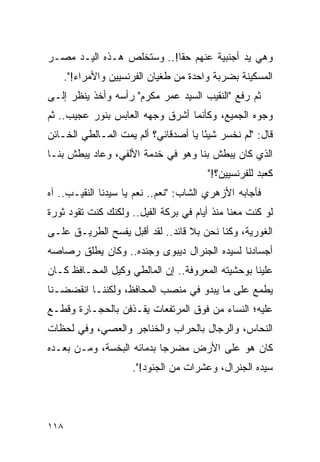 ‫ﻭﻫﻲ ﻴﺩ ﺃﺠﻨﺒﻴﺔ ﻋﻨﻬﻡ ﺤ ﹰﺎ!.. ﻭﺴﺘﺨﻠﺹ ﻫـﺫﻩ ﺍﻟﻴـﺩ ﻤﺼـﺭ‬
                           ‫ﻘ‬
      ‫ﺍﻟﻤﺴﻜﻴﻨﺔ ﺒﻀﺭﺒﺔ ﻭﺍﺤﺩﺓ ﻤﻥ ﻁﻐﻴﺎﻥ ﺍﻟﻔﺭﻨﺴﻴﻴﻥ ﻭﺍﻷﻤﺭﺍﺀ!".‬
‫ﺜﻡ ﺭﻓﻊ "ﺍﻟﻨﻘﻴﺏ ﺍﻟﺴﻴﺩ ﻋﻤﺭ ﻤﻜﺭﻡ" ﺭﺃﺴﻪ ﻭﺃﺨﺫ ﻴﻨﻅﺭ ﺇﻟـﻰ‬
‫ﻭﺠﻭﻩ ﺍﻟﺠﻤﻴﻊ، ﻭﻜﺄﻨﻤﺎ ﺃﺸﺭﻕ ﻭﺠﻬﻪ ﺍﻟﻌﺎﺒﺱ ﺒﻨﻭﺭ ﻋﺠﻴﺏ.. ﺜﻡ‬
‫ﻗﺎل: "ﻟﻡ ﻨﺨﺴﺭ ﺸﻴ ًﺎ ﻴﺎ ﺃﺼﺩﻗﺎﺌﻲ؟ ﺃﻟﻡ ﻴﻤﺕ ﺍﻟﻤـﺎﻟﻁﻲ ﺍﻟﺨـﺎﺌﻥ‬
                                      ‫ﺌ‬
‫ﺍﻟﺫﻱ ﻜﺎﻥ ﻴﺒﻁﺵ ﺒﻨﺎ ﻭﻫﻭ ﻓﻲ ﺨﺩﻤﺔ ﺍﻷﻟﻔﻲ، ﻭﻋﺎﺩ ﻴﺒﻁﺵ ﺒﻨـﺎ‬
                                        ‫ﻜﻌﺒﺩ ﻟﻠﻔﺭﻨﺴﻴﻴﻥ؟!"‬
‫ﻓﺄﺠﺎﺒﻪ ﺍﻷﺯﻫﺭﻱ ﺍﻟﺸﺎﺏ: "ﻨﻌﻡ.. ﻨﻌﻡ ﻴﺎ ﺴﻴﺩﻨﺎ ﺍﻟﻨﻘﻴـﺏ.. ﺁﻩ‬
‫ﻟﻭ ﻜﻨﺕ ﻤﻌﻨﺎ ﻤﻨﺫ ﺃﻴﺎﻡ ﻓﻲ ﺒﺭﻜﺔ ﺍﻟﻔﻴل.. ﻭﻟﻜﻨﻙ ﻜﻨﺕ ﺘﻘﻭﺩ ﺜﻭﺭﺓ‬
‫ﺍﻟﻐﻭﺭﻴﺔ، ﻭﻜﻨﺎ ﻨﺤﻥ ﺒﻼ ﻗﺎﺌﺩ.. ﻟﻘﺩ ﺃﻗﺒل ﻴﻔﺴﺢ ﺍﻟﻁﺭﻴـﻕ ﻋﻠـﻰ‬
‫ﺃﺠﺴﺎﺩﻨﺎ ﻟﺴﻴﺩﻩ ﺍﻟﺠﻨﺭﺍل ﺩﻴﺒﻭﻯ ﻭﺠﻨﺩﻩ.. ﻭﻜﺎﻥ ﻴﻁﻠﻕ ﺭﺼﺎﺼﻪ‬
‫ﻋﻠﻴﻨﺎ ﺒﻭﺤﺸﻴﺘﻪ ﺍﻟﻤﻌﺭﻭﻓﺔ.. ﺇﻥ ﺍﻟﻤﺎﻟﻁﻲ ﻭﻜﻴل ﺍﻟﻤﺤـﺎﻓﻅ ﻜـﺎﻥ‬
‫ﻴﻁﻤﻊ ﻋﻠﻰ ﻤﺎ ﻴﺒﺩﻭ ﻓﻲ ﻤﻨﺼﺏ ﺍﻟﻤﺤﺎﻓﻅ، ﻭﻟﻜﻨﻨـﺎ ﺍﻨﻘﻀﻀـﻨﺎ‬
‫ﻋﻠﻴﻪ؛ ﺍﻟﻨﺴﺎﺀ ﻤﻥ ﻓﻭﻕ ﺍﻟﻤﺭﺘﻔﻌﺎﺕ ﻴﻘـﺫﻓﻥ ﺒﺎﻟﺤﺠـﺎﺭﺓ ﻭﻗﻁـﻊ‬
‫ﺍﻟﻨﺤﺎﺱ، ﻭﺍﻟﺭﺠﺎل ﺒﺎﻟﺤﺭﺍﺏ ﻭﺍﻟﺨﻨﺎﺠﺭ ﻭﺍﻟﻌﺼﻲ، ﻭﻓﻲ ﻟﺤﻅﺎﺕ‬
‫ﻜﺎﻥ ﻫﻭ ﻋﻠﻰ ﺍﻷﺭﺽ ﻤﻀﺭ ‪‬ﺎ ﺒﺩﻤﺎﺌﻪ ﺍﻟﺒﺨﺴﺔ، ﻭﻤـﻥ ﺒﻌـﺩﻩ‬
                           ‫ﺠ‬
                      ‫ﺴﻴﺩﻩ ﺍﻟﺠﻨﺭﺍل، ﻭﻋﺸﺭﺍﺕ ﻤﻥ ﺍﻟﺠﻨﻭﺩ!".‬




‫٨١١‬
 