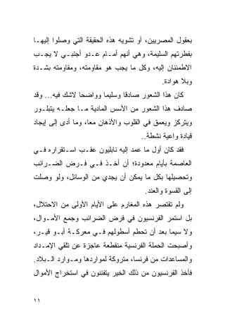 ‫ﺒﻌﻘﻭل ﺍﻟﻤﺼﺭﻴﻴﻥ، ﺃﻭ ﺘﺸﻭﻴﻪ ﻫﺫﻩ ﺍﻟﺤﻘﻴﻘﺔ ﺍﻟﺘﻲ ﻭﺼﻠﻭﺍ ﺇﻟﻴﻬـﺎ‬
‫ﺒﻔﻁﺭﺘﻬﻡ ﺍﻟﺴﻠﻴﻤﺔ، ﻭﻫﻲ ﺃﻨﻬﻡ ﺃﻤـﺎﻡ ﻋـﺩﻭ ﺃﺠﻨﺒـﻲ ﻻ ﻴﺠـﺏ‬
‫ﺍﻻﻁﻤﺌﻨﺎﻥ ﺇﻟﻴﻪ، ﻭﻜل ﻤﺎ ﻴﺠﺏ ﻫﻭ ﻤﻘﺎﻭﻤﺘﻪ، ﻭﻤﻘﺎﻭﻤﺘﻪ ﺒﺸـﺩﺓ‬
                                            ‫ﻭﺒﻼ ﻫﻭﺍﺩﺓ.‬
‫ﻜﺎﻥ ﻫﺫﺍ ﺍﻟﺸﻌﻭﺭ ﺼﺎﺩ ﹰﺎ ﻭﺴﻠﻴ ‪‬ﺎ ﻭﻭﺍﻀ ‪‬ﺎ ﻻﺸﻙ ﻓﻴﻪ... ﻭﻗﺩ‬
                ‫ﺤ‬       ‫ﻤ‬       ‫ﻗ‬
‫ﺼﺎﺩﻑ ﻫﺫﺍ ﺍﻟﺸﻌﻭﺭ ﻤﻥ ﺍﻷﺴﺱ ﺍﻟﻤﺎﺩﻴﺔ ﻤـﺎ ﺠﻌﻠـﻪ ﻴﺘﺒﻠـﻭﺭ‬
‫ﻭﻴﺘﺭﻜﺯ ﻭﻴﻌﻤﻕ ﻓﻲ ﺍﻟﻘﻠﻭﺏ ﻭﺍﻷﺫﻫﺎﻥ ﻤ ‪‬ﺎ، ﻭﻤﺎ ﺃﺩﻯ ﺇﻟﻰ ﺇﻴﺠﺎﺩ‬
                    ‫ﻌ‬
                                     ‫ﻗﻴﺎﺩﺓ ﻭﺍﻋﻴﺔ ﻨﺸﻁﺔ..‬
‫ﻓﻘﺩ ﻜﺎﻥ ﺃﻭل ﻤﺎ ﻋﻤﺩ ﺇﻟﻴﻪ ﻨﺎﺒﻠﻴﻭﻥ ﻋﻘـﺏ ﺍﺴـﺘﻘﺭﺍﺭﻩ ﻓـﻲ‬
‫ﺍﻟﻌﺎﺼﻤﺔ ﺒﺄﻴﺎﻡ ﻤﻌﺩﻭﺩﺓ؛ ﺃﻥ ﺃﺨـﺫ ﻓـﻲ ﻓـﺭﺽ ﺍﻟﻀـﺭﺍﺌﺏ‬
‫ﻭﺘﺤﺼﻴﻠﻬﺎ ﺒﻜل ﻤﺎ ﻴﻤﻜﻥ ﺃﻥ ﻴﺠﺩﻱ ﻤﻥ ﺍﻟﻭﺴﺎﺌل، ﻭﻟﻭ ﻭﺼﻠﺕ‬
                                      ‫ﺇﻟﻰ ﺍﻟﻘﺴﻭﺓ ﻭﺍﻟﻌﻨﺩ.‬
‫ﻭﻟﻡ ﺘﻘﺘﺼﺭ ﻫﺫﻩ ﺍﻟﻤﻐﺎﺭﻡ ﻋﻠﻰ ﺍﻷﻴﺎﻡ ﺍﻷﻭﻟﻰ ﻤﻥ ﺍﻻﺤﺘﻼل،‬
‫ﺒل ﺍﺴﺘﻤﺭ ﺍﻟﻔﺭﻨﺴﻴﻭﻥ ﻓﻲ ﻓﺭﺽ ﺍﻟﻀﺭﺍﺌﺏ ﻭﺠﻤﻊ ﺍﻷﻤـﻭﺍل،‬
‫ﻭﻻ ﺴﻴﻤﺎ ﺒﻌﺩ ﺃﻥ ﺘﺤﻁﻡ ﺃﺴﻁﻭﻟﻬﻡ ﻓـﻲ ﻤﻌﺭﻜـﺔ ﺃﺒـﻭ ﻗﻴـﺭ،‬
‫ﻭﺃﺼﺒﺤﺕ ﺍﻟﺤﻤﻠﺔ ﺍﻟﻔﺭﻨﺴﻴﺔ ﻤﻨﻘﻁﻌﺔ ﻋﺎﺠﺯﺓ ﻋﻥ ﺘﻠﻘﻲ ﺍﻹﻤـﺩﺍﺩ‬
‫ﻭﺍﻟﻤﺴﺎﻋﺩﺍﺕ ﻤﻥ ﻓﺭﻨﺴﺎ، ﻤﺘﺭﻭﻜﺔ ﻟﻤﻭﺍﺭﺩﻫﺎ ﻭﻤـﻭﺍﺭﺩ ﺍﻟـﺒﻼﺩ.‬
‫ﻓﺄﺨﺫ ﺍﻟﻔﺭﻨﺴﻴﻭﻥ ﻤﻥ ﺫﻟﻙ ﺍﻟﺨﻴﺭ ﻴﺘﻔﻨﻨﻭﻥ ﻓﻲ ﺍﺴﺘﺨﺭﺍﺝ ﺍﻷﻤﻭﺍل‬


‫١١‬
 