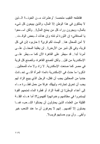 ‫ﻓﻘﺎﻁﻌﻪ ﺍﻟﻨﻘﻴﺏ ﻤﺘﺤﻤ ‪‬ﺎ: "ﻭﻋﺸﺭﺍﺕ ﻤـﻥ ﺍﻟﺨﻭﻨـﺔ ﺍﻟـﺫﻴﻥ‬
                             ‫ﺴ‬
‫ﻻ ﻴﻤﻠﻜﻭﻥ ﻓﻲ ﻫﺫﺍ ﺍﻟﻭﻁﻥ ﺇﻻ ﺍﻟﻤﺎل، ﻭﺍﻟﺫﻴﻥ ﻴﺒﻴﻌﻭﻥ ﻜل ﺸﻲﺀ‬
‫ﺒﺎﻟﻤﺎل، ﻭﻴﺠﺭﻭﻥ ﻭﺭﺍﺀ ﻜل ﻤﻥ ﻴﻤﻨﺢ ﺍﻟﻤﺎل!.. ﻭﻟﻜﻥ ﺍﺴـﻤﻌﻭﺍ‬
‫ﻴﺎ ﺃﺼﺩﻗﺎﺌﻲ؛ ﺇﻥ ﺍﻟﺜﻭﺭﺓ ﻟﻡ ﺘﻨﺘﻪ ﻭﺇﻥ ﻫﺩﺃﺕ ﻟـﺒﻌﺽ ﺍﻟﻭﻗـﺕ..‬
‫ﻻ ﺃﻤﻥ ﻟﻠﻤﺤﺘل ﻫﻨﺎ.. ﺃﻟﻴﺴﺕ ﻟﻜﻡ ﻗﺭﻯ؟ ! ﺤﺎﺭﺒﻭﻩ ﺇﺫﻥ ﻓﻲ ﻜل‬
‫ﻗﺭﻴﺔ، ﻭﻓﻲ ﻜل ﺸﺒﺭ ﻤﻥ ﺍﻷﺭﺽ!.. ﻟﻥ ﻴﻐﻠﺒﻨﺎ ﺍﻟﻤﺤﺘـل ﻋﻠـﻰ‬
‫ﺃﻤﺭﻨﺎ ﺃﺒ ‪‬ﺍ.. ﻗﺩ ﺴﻴﻁﺭ ﻋﻠﻰ ﺍﻟﻘﺎﻫﺭﺓ ﺍﻵﻥ ﻜﻤﺎ ﺴـﻴﻁﺭ ﻋﻠـﻰ‬
                                          ‫ﺩ‬
‫ﺍﻹﺴﻜﻨﺩﺭﻴﺔ ﻤﻥ ﻗﺒل.. ﻭﻟﻜﻥ ﻟﺘﺼﻨﻊ ﺍﻟﻘﺎﻫﺭﺓ، ﻭﻟﺘﺼﻨﻊ ﻜل ﻗﺭﻴﺔ‬
‫ﻓﻲ ﻤﺼﺭ ﻜﻤﺎ ﺼﻨﻌﺕ ﺍﻹﺴﻜﻨﺩﺭﻴﺔ. ﻻ ﺯﺍﺩ ﻭﻻ ﻤﺎﺀ ﻟﻠﻤﺤﺘﻠﻴﻥ..‬
‫ﺍﺫﻜﺭﻭﺍ ﻤﺎ ﺤﺩﺙ ﻓﻲ ﺍﻹﺴﻜﻨﺩﺭﻴﺔ ﺩﺍﺌ ‪‬ﺎ؛ ﺍﻟﻤﺭﺃﺓ ﺍﻟﺘـﻲ ﺘﺤـﺎﺩﺙ‬
                      ‫ﻤ‬
‫ﺠﻨﺩ ‪‬ﺎ ﻤﻥ ﺍﻟﻤﺤﺘﻠﻴﻥ ﻴﺠﺏ ﺃﻥ ﺘﻘﺘل، ﺍﻟﺭﺠل ﺍﻟﺫﻱ ﻴﺒﻴﻊ ﺍﻟﺯﺍﺩ ﻟﻬﻡ‬
                                                    ‫ﻴ‬
‫ﻴﺠﺏ ﺃﻥ ﺘﺤﺭﻕ ﺘﺠﺎﺭﺘﻪ، ﻭﻟﻴﻬﻠﻙ ﻏﺭ ﹰﺎ ﻤﻥ ﺤﻤل ﻗﻁـﺭﺓ ﻤـﺎﺀ‬
                   ‫ﻗ‬
‫ﺇﻟﻰ ﺃﻋﺩﺍﺀ ﺍﻟﻭﻁﻥ! ﺇﻥ ﻟﻘﻤﺔ ﺍﻟﺯﺍﺩ ﺃﻭ ﻗﻁﺭﺓ ﺍﻟﻤﺎﺀ ﺘﻤﻨﺤﻬﻡ ﺍﻟﻘﻭﺓ‬
‫ﻟﻴﺴﺘﻤﺭﻭﺍ ﻓﻲ ﻤﻅﺎﻟﻤﻬﻡ ﻭﻋﺩﻭﺍﻨﻬﻡ! ﺃﺘﻔﻬﻤﻭﻥ؟! ﺃﻤﺎ ﻫـﺫﻩ ﺍﻟﻘﻠـﺔ‬
‫ﺍﻟﻘﻠﻴﻠﺔ ﻤﻥ ﺍﻟﻌﻠﻤﺎﺀ ﺍﻟﺫﻴﻥ ﻴﺤﺎﻭﻟﻭﻥ ﺃﻥ ﻴﻀﻠﻠﻭﺍ ﺍﻟﺸـﻌﺏ، ﻓﻤـﺎ‬
‫ﻴﻀﻠﻭﻥ ﺇﻻ ﺃﻨﻔﺴﻬﻡ.. ﺇﻨﻬﻡ ﻻ ﻴﻌﺭﻓﻭﻥ ﺃﻥ ﻤﺎ ﻋﻨﺩ ﺍﻟﺸﻌﺏ ﺨﻴﺭ‬
                         ‫ﻭﺃﺒﻘﻰ.. ﻭﺃﻥ ﻴﻭﻡ ﺤﺴﺎﺒﻬﻡ ﻗﺭﻴﺏ!".‬




‫٩١١‬
 