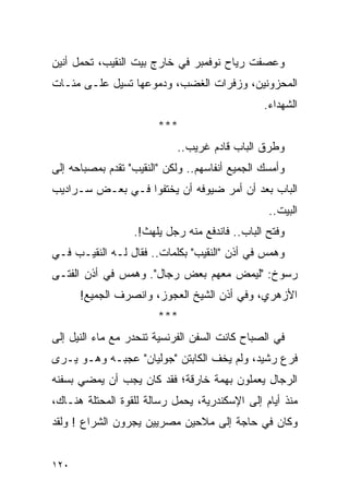 ‫ﻭﻋﺼﻔﺕ ﺭﻴﺎﺡ ﻨﻭﻓﻤﺒﺭ ﻓﻲ ﺨﺎﺭﺝ ﺒﻴﺕ ﺍﻟﻨﻘﻴﺏ، ﺘﺤﻤل ﺃﻨﻴﻥ‬
‫ﺍﻟﻤﺤﺯﻭﻨﻴﻥ، ﻭﺯﻓﺭﺍﺕ ﺍﻟﻐﻀﺏ، ﻭﺩﻤﻭﻋﻬﺎ ﺘﺴﻴل ﻋﻠـﻰ ﻤﺌـﺎﺕ‬
                                                ‫ﺍﻟﺸﻬﺩﺍﺀ.‬
                        ‫***‬
                            ‫ﻭﻁﺭﻕ ﺍﻟﺒﺎﺏ ﻗﺎﺩﻡ ﻏﺭﻴﺏ..‬
‫ﻭﺃﻤﺴﻙ ﺍﻟﺠﻤﻴﻊ ﺃﻨﻔﺎﺴﻬﻡ.. ﻭﻟﻜﻥ "ﺍﻟﻨﻘﻴﺏ" ﺘﻘﺩﻡ ﺒﻤﺼﺒﺎﺤﻪ ﺇﻟﻰ‬
‫ﺍﻟﺒﺎﺏ ﺒﻌﺩ ﺃﻥ ﺃﻤﺭ ﻀﻴﻭﻓﻪ ﺃﻥ ﻴﺨﺘﻔﻭﺍ ﻓـﻲ ﺒﻌـﺽ ﺴـﺭﺍﺩﻴﺏ‬
                                                 ‫ﺍﻟﺒﻴﺕ..‬
                  ‫ﻭﻓﺘﺢ ﺍﻟﺒﺎﺏ.. ﻓﺎﻨﺩﻓﻊ ﻤﻨﻪ ﺭﺠل ﻴﻠﻬﺙ!.‬
‫ﻭﻫﻤﺱ ﻓﻲ ﺃﺫﻥ "ﺍﻟﻨﻘﻴﺏ" ﺒﻜﻠﻤﺎﺕ.. ﻓﻘﺎل ﻟـﻪ ﺍﻟﻨﻘﻴـﺏ ﻓـﻲ‬
‫ﺭﺴﻭﺥ: "ﻟﻴﻤﺽ ﻤﻌﻬﻡ ﺒﻌﺽ ﺭﺠﺎل". ﻭﻫﻤﺱ ﻓﻲ ﺃﺫﻥ ﺍﻟﻔﺘـﻰ‬
      ‫ﺍﻷﺯﻫﺭﻱ، ﻭﻓﻲ ﺃﺫﻥ ﺍﻟﺸﻴﺦ ﺍﻟﻌﺠﻭﺯ، ﻭﺍﻨﺼﺭﻑ ﺍﻟﺠﻤﻴﻊ!‬
                        ‫***‬
‫ﻓﻲ ﺍﻟﺼﺒﺎﺡ ﻜﺎﻨﺕ ﺍﻟﺴﻔﻥ ﺍﻟﻔﺭﻨﺴﻴﺔ ﺘﻨﺤﺩﺭ ﻤﻊ ﻤﺎﺀ ﺍﻟﻨﻴل ﺇﻟﻰ‬
‫ﻓﺭﻉ ﺭﺸﻴﺩ، ﻭﻟﻡ ﻴﺨﻑ ﺍﻟﻜﺎﺒﺘﻥ "ﺠﻭﻟﻴﺎﻥ" ﻋﺠﺒـﻪ ﻭﻫـﻭ ﻴـﺭﻯ‬
‫ﺍﻟﺭﺠﺎل ﻴﻌﻤﻠﻭﻥ ﺒﻬﻤﺔ ﺨﺎﺭﻗﺔ؛ ﻓﻘﺩ ﻜﺎﻥ ﻴﺠﺏ ﺃﻥ ﻴﻤﻀﻲ ﺒﺴﻔﻨﻪ‬
‫ﻤﻨﺫ ﺃﻴﺎﻡ ﺇﻟﻰ ﺍﻹﺴﻜﻨﺩﺭﻴﺔ، ﻴﺤﻤل ﺭﺴﺎﻟﺔ ﻟﻠﻘﻭﺓ ﺍﻟﻤﺤﺘﻠﺔ ﻫﻨـﺎﻙ،‬
‫ﻭﻜﺎﻥ ﻓﻲ ﺤﺎﺠﺔ ﺇﻟﻰ ﻤﻼﺤﻴﻥ ﻤﺼﺭﻴﻴﻥ ﻴﺠﺭﻭﻥ ﺍﻟﺸﺭﺍﻉ ! ﻭﻟﻘﺩ‬


‫٠٢١‬
 