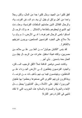 ‫ﺃﻨﻔﻕ ﻜﺜﻴ ‪‬ﺍ ﻤﻥ ﺍﻟﺠﻬﺩ، ﻭﺒﺫل ﻜﺜﻴ ‪‬ﺍ ﺠ ‪‬ﺍ ﻤﻥ ﺍﻟﻤﺎل، ﻭﻟﻜﻥ ﺭﺠﻼ‬
‫ﹰ‬                   ‫ﺭ ﺩ‬                        ‫ﺭ‬
‫ﻭﺍﺤ ‪‬ﺍ ﻤﻥ ﺃﻫل ﺒﻭﻻﻕ ﻟﻡ ﻴﻘﺒل ﺃﻥ ﻴﺨـﺩﻡ ﺍﻟﺴـﻔﻥ ﺍﻟﻔﺭﻨﺴـﻴﺔ،‬
                                                ‫ﺩ‬
‫ﻭﺍﻟﺭﺠﺎل ﺍﻟﻘﻼﺌل ﺍﻟﺫﻴﻥ ﺤﺸﺩﺘﻬﻡ ﺍﻟﺴﻠﻁﺎﺕ ﺍﻟﻔﺭﻨﺴﻴﺔ، ﻭﺤﺸـﺩﺕ‬
‫ﻟﻬﻡ ﺍﻟﺸﻴﻭﺥ ﻟﻴﻌﻅﻭﻫﻡ ﺒﺎﻟﻁﺎﻋﺔ ﻭﺍﻻﻤﺘﺜﺎل .. ﻫـﺅﻻﺀ ﺍﻟﺭﺠـﺎل‬
‫ﺃﻤﺴﻜﻭﺍ ﺒﻠﺤﻰ ﺍﻟﺭﺠﺎل ﻓﻤﺭﻏﻭﻫـﺎ ﻓـﻲ ﺍﻷﺭﺽ، ﺜـﻡ ﻭﺜﺒـﻭﺍ‬
‫ﺒﻼ ﺴﻼﺡ ﻋﻠﻰ ﺍﻟﺠﻨﻭﺩ ﺍﻟﻔﺭﻨﺴﻴﻴﻥ ﺍﻟﻤﺴﻠﺤﻴﻥ، ﻴﺭﻴﺩﻭﻥ ﺘﻤﺯﻴﻘﻬﻡ‬
                                              ‫ﺒﺎﻷﻅﺎﻓﺭ!..‬
‫ﻟﻘﺩ ﻴﺌﺱ "ﺍﻟﻜﺎﺒﺘﻥ ﺠﻭﻟﻴﺎﻥ" ﻤـﻥ ﺍﻟﻌﺜـﻭﺭ ﻋﻠـﻰ ﻤﻼﺤـﻴﻥ‬
‫ﻤﺼﺭﻴﻴﻥ، ﻭﻟﻜﻨﻪ ﻓﺠﺄﺓ ﺍﺴﺘﻘﺒل ﻋﺸﺭﺍﺕ ﻤﻥ ﺍﻟﺭﺠـﺎل ﻴﻘﺒﻠـﻭﻥ‬
                           ‫ﺍﻟﻌﻤل ﻤﻌﻪ ﺒﺎﺴﻤﻴﻥ.. ﺒﺄﻱ ﺃﺠﺭ..‬
‫ﻭﻜﺎﻨﺕ ﺸﻤﺱ ﻨﻭﻓﻤﺒﺭ ﺍﻟﺩﺍﻓﺌﺔ ﺘﻤﻸ ﺍﻷﻓﻕ ﺍﻟﺭﺤﻴﺏ ﺍﻟﺴـﺎﻜﻥ،‬
‫ﻭﺍﻟﺠﻨﻭﺩ ﺍﻟﻔﺭﻨﺴﻴﻭﻥ ﻴﺘﻁﻠﻌﻭﻥ ﺇﻟـﻰ ﺍﻷﺭﺽ ﺍﻟﺠـﺭﺩﺍﺀ ﻋﻠـﻰ‬
‫ﺍﻟﺸﺎﻁﺌﻴﻥ، ﻭﻴﺘﻬﺎﻤﺴﻭﻥ ﻓﻴﻤﺎ ﺒﻴـﻨﻬﻡ ﺒﺄﻏﻨﻴـﺎﺕ ﻤـﻥ ﻓﺭﻨﺴـﺎ،‬
‫ﻭﻴﺘﺫﺍﻜﺭﻭﻥ ﺜﻭﺭﺘﻬﻡ ﺍﻟﻜﺒﺭﻯ ﺍﻟﺘﻲ ﺼﻨﻌﻭﻫﺎ ﻭﺤﻁﻤﻭﺍ ﺒﻬﺎ ﻁﻐﻴﺎﻥ‬
‫"ﺍﻟﺒﻭﺭﺒﻭﻥ"، ﻟﻴﻘﻔﺯ ﻋﻠﻰ ﺍﻷﺸﻼﺀ ﺭﺠل "ﻜﻨﺎﺒﻠﻴﻭﻥ" ﻴﺠﻌل ﺒـﺩل‬
‫ﺍﻹﺨﺎﺀ ﻭﺍﻟﺤﺭﻴﺔ ﻭﺍﻟﻤﺴﺎﻭﺍﺓ ﻭﺍﻟﺴﻼﻡ؛ ﻫﺫﻩ ﺍﻟﺤﺭﻭﺏ ﺍﻟﺘﻲ ﻻ ﺘﻜﺎﺩ‬
                             ‫ﺘﻨﺘﻬﻲ ﻓﻲ ﺍﻟﻘﺎﺭﺓ ﻭﻋﺒﺭ ﺍﻟﻘﺎﺭﺓ!‬




‫١٢١‬
 