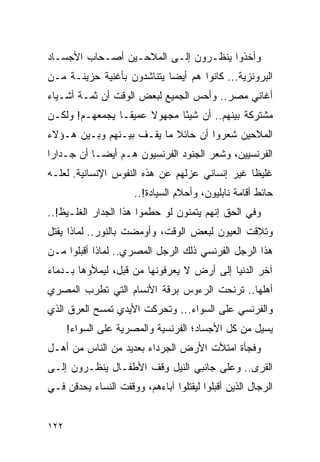 ‫ﻭﺃﺨﺫﻭﺍ ﻴﻨﻅـﺭﻭﻥ ﺇﻟـﻰ ﺍﻟﻤﻼﺤـﻴﻥ ﺃﺼـﺤﺎﺏ ﺍﻷﺠﺴـﺎﺩ‬
‫ﺍﻟﺒﺭﻭﻨﺯﻴﺔ... ﻜﺎﻨﻭﺍ ﻫﻡ ﺃﻴ ‪‬ﺎ ﻴﺘﻨﺎﺸﺩﻭﻥ ﺒﺄﻏﻨﻴﺔ ﺤﺯﻴﻨـﺔ ﻤـﻥ‬
                            ‫ﻀ‬
‫ﺃﻏﺎﻨﻲ ﻤﺼﺭ.. ﻭﺃﺤﺱ ﺍﻟﺠﻤﻴﻊ ﻟﺒﻌﺽ ﺍﻟﻭﻗﺕ ﺃﻥ ﺜﻤـﺔ ﺃﺸـﻴﺎﺀ‬
‫ﻤﺸﺘﺭﻜﺔ ﺒﻴﻨﻬﻡ.. ﺃﻥ ﺸﻴ ًﺎ ﻤﺠﻬﻭﻻ ﻋﻤﻴ ﹰـﺎ ﻴﺠﻤﻌﻬـﻡ! ﻭﻟﻜـﻥ‬
                 ‫ﻘ‬     ‫ﹰ‬      ‫ﺌ‬
‫ﺍﻟﻤﻼﺤﻴﻥ ﺸﻌﺭﻭﺍ ﺃﻥ ﺤﺎﺌﻼ ﻤﺎ ﻴﻘـﻑ ﺒﻴـﻨﻬﻡ ﻭﺒـﻴﻥ ﻫـﺅﻻﺀ‬
                           ‫ﹰ‬
‫ﺍﻟﻔﺭﻨﺴﻴﻴﻥ، ﻭﺸﻌﺭ ﺍﻟﺠﻨﻭﺩ ﺍﻟﻔﺭﻨﺴﻴﻭﻥ ﻫـﻡ ﺃﻴ ‪‬ـﺎ ﺃﻥ ﺠـﺩﺍ ‪‬ﺍ‬
 ‫ﺭ‬           ‫ﻀ‬
‫ﻏﻠﻴ ﹰﺎ ﻏﻴﺭ ﺇﻨﺴﺎﻨﻲ ﻋﺯﻟﻬﻡ ﻋﻥ ﻫﺫﻩ ﺍﻟﻨﻔﻭﺱ ﺍﻹﻨﺴﺎﻨﻴﺔ. ﻟﻌﻠـﻪ‬
                                                ‫ﻅ‬
                      ‫ﺤﺎﺌﻁ ﺃﻗﺎﻤﺔ ﻨﺎﺒﻠﻴﻭﻥ، ﻭﺃﺤﻼﻡ ﺍﻟﺴﻴﺎﺩﺓ!..‬
‫ﻭﻓﻲ ﺍﻟﺤﻕ ﺇﻨﻬﻡ ﻴﺘﻤﻨﻭﻥ ﻟﻭ ﺤﻁﻤﻭﺍ ﻫﺫﺍ ﺍﻟﺠﺩﺍﺭ ﺍﻟﻐﻠـﻴﻅ!..‬
‫ﻭﺘﻼﻗﺕ ﺍﻟﻌﻴﻭﻥ ﻟﺒﻌﺽ ﺍﻟﻭﻗﺕ، ﻭﺃﻭﻤﻀﺕ ﺒﺎﻟﻨﻭﺭ.. ﻟﻤﺎﺫﺍ ﻴﻘﺘل‬
‫ﻫﺫﺍ ﺍﻟﺭﺠل ﺍﻟﻔﺭﻨﺴﻲ ﺫﻟﻙ ﺍﻟﺭﺠل ﺍﻟﻤﺼﺭﻱ.. ﻟﻤﺎﺫﺍ ﺃﻗﺒﻠﻭﺍ ﻤـﻥ‬
‫ﺁﺨﺭ ﺍﻟﺩﻨﻴﺎ ﺇﻟﻰ ﺃﺭﺽ ﻻ ﻴﻌﺭﻓﻭﻨﻬﺎ ﻤﻥ ﻗﺒل، ﻟﻴﻤﻸﻭﻫﺎ ﺒـﺩﻤﺎﺀ‬
‫ﺃﻫﻠﻬﺎ.. ﺘﺭﻨﺤﺕ ﺍﻟﺭﺀﻭﺱ ﺒﺭﻗﺔ ﺍﻷﻨﺴﺎﻡ ﺍﻟﺘﻲ ﺘﻁﺭﺏ ﺍﻟﻤﺼﺭﻱ‬
‫ﻭﺍﻟﻔﺭﻨﺴﻲ ﻋﻠﻰ ﺍﻟﺴﻭﺍﺀ... ﻭﺘﺤﺭﻜﺕ ﺍﻷﻴﺩﻱ ﺘﻤﺴﺢ ﺍﻟﻌﺭﻕ ﺍﻟﺫﻱ‬
      ‫ﻴﺴﻴل ﻤﻥ ﻜل ﺍﻷﺠﺴﺎﺩ؛ ﺍﻟﻔﺭﻨﺴﻴﺔ ﻭﺍﻟﻤﺼﺭﻴﺔ ﻋﻠﻰ ﺍﻟﺴﻭﺍﺀ!‬
‫ﻭﻓﺠﺄﺓ ﺍﻤﺘﻸﺕ ﺍﻷﺭﺽ ﺍﻟﺠﺭﺩﺍﺀ ﺒﻌﺩﻴﺩ ﻤﻥ ﺍﻟﻨﺎﺱ ﻤﻥ ﺃﻫـل‬
‫ﺍﻟﻘﺭﻯ.. ﻭﻋﻠﻰ ﺠﺎﻨﺒﻲ ﺍﻟﻨﻴل ﻭﻗﻑ ﺍﻷﻁﻔـﺎل ﻴﻨﻅـﺭﻭﻥ ﺇﻟـﻰ‬
‫ﺍﻟﺭﺠﺎل ﺍﻟﺫﻴﻥ ﺃﻗﺒﻠﻭﺍ ﻟﻴﻘﺘﻠﻭﺍ ﺁﺒﺎﺀﻫﻡ، ﻭﻭﻗﻔﺕ ﺍﻟﻨﺴﺎﺀ ﻴﺤﺩﻗﻥ ﻓـﻲ‬


‫٢٢١‬
 