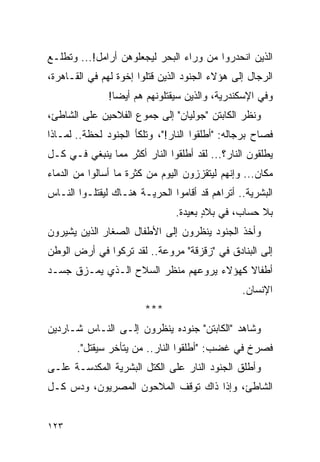 ‫ﺍﻟﺫﻴﻥ ﺍﻨﺤﺩﺭﻭﺍ ﻤﻥ ﻭﺭﺍﺀ ﺍﻟﺒﺤﺭ ﻟﻴﺠﻌﻠﻭﻫﻥ ﺃﺭﺍﻤل!... ﻭﺘﻁﻠـﻊ‬
‫ﺍﻟﺭﺠﺎل ﺇﻟﻰ ﻫﺅﻻﺀ ﺍﻟﺠﻨﻭﺩ ﺍﻟﺫﻴﻥ ﻗﺘﻠﻭﺍ ﺇﺨﻭﺓ ﻟﻬﻡ ﻓﻲ ﺍﻟﻘـﺎﻫﺭﺓ،‬
               ‫ﻭﻓﻲ ﺍﻹﺴﻜﻨﺩﺭﻴﺔ، ﻭﺍﻟﺫﻴﻥ ﺴﻴﻘﺘﻠﻭﻨﻬﻡ ﻫﻡ ﺃﻴ ‪‬ﺎ!‬
                 ‫ﻀ‬
‫ﻭﻨﻅﺭ ﺍﻟﻜﺎﺒﺘﻥ "ﺠﻭﻟﻴﺎﻥ" ﺇﻟﻰ ﺠﻤﻭﻉ ﺍﻟﻔﻼﺤﻴﻥ ﻋﻠﻰ ﺍﻟﺸﺎﻁﺊ،‬
‫ﻓﺼﺎﺡ ﺒﺭﺠﺎﻟﻪ: "ﺃﻁﻠﻘﻭﺍ ﺍﻟﻨﺎﺭ!"، ﻭﺘﻠﻜﺄ ﺍﻟﺠﻨﻭﺩ ﻟﺤﻅﺔ.. ﻟﻤـﺎﺫﺍ‬
‫ﻴﻁﻠﻘﻭﻥ ﺍﻟﻨﺎﺭ؟... ﻟﻘﺩ ﺃﻁﻠﻘﻭﺍ ﺍﻟﻨﺎﺭ ﺃﻜﺜﺭ ﻤﻤﺎ ﻴﻨﺒﻐﻲ ﻓـﻲ ﻜـل‬
‫ﻤﻜﺎﻥ... ﻭﺇﻨﻬﻡ ﻟﻴﺘﻘﺯﺯﻭﻥ ﺍﻟﻴﻭﻡ ﻤﻥ ﻜﺜﺭﺓ ﻤﺎ ﺃﺴﺎﻟﻭﺍ ﻤﻥ ﺍﻟﺩﻤﺎﺀ‬
‫ﺍﻟﺒﺸﺭﻴﺔ.. ﺃﺘﺭﺍﻫﻡ ﻗﺩ ﺃﻗﺎﻤﻭﺍ ﺍﻟﺤﺭﻴـﺔ ﻫﻨـﺎﻙ ﻟﻴﻘﺘﻠـﻭﺍ ﺍﻟﻨـﺎﺱ‬
                               ‫ﺒﻼ ﺤﺴﺎﺏ، ﻓﻲ ﺒﻼﺩ ﺒﻌﻴﺩﺓ.‬
                                      ‫ٍ‬
‫ﻭﺃﺨﺫ ﺍﻟﺠﻨﻭﺩ ﻴﻨﻅﺭﻭﻥ ﺇﻟﻰ ﺍﻷﻁﻔﺎل ﺍﻟﺼﻐﺎﺭ ﺍﻟﺫﻴﻥ ﻴﺸﻴﺭﻭﻥ‬
‫ﺇﻟﻰ ﺍﻟﺒﻨﺎﺩﻕ ﻓﻲ "ﺯﻗﺯﻗﺔ" ﻤﺭﻭﻋﺔ.. ﻟﻘﺩ ﺘﺭﻜﻭﺍ ﻓﻲ ﺃﺭﺽ ﺍﻟﻭﻁﻥ‬
‫ﺃﻁﻔﺎﻻ ﻜﻬﺅﻻﺀ ﻴﺭﻭﻋﻬﻡ ﻤﻨﻅﺭ ﺍﻟﺴﻼﺡ ﺍﻟـﺫﻱ ﻴﻤـﺯﻕ ﺠﺴـﺩ‬
                                         ‫ﹰ‬
                                                ‫ﺍﻹﻨﺴﺎﻥ.‬
                        ‫***‬
‫ﻭﺸﺎﻫﺩ "ﺍﻟﻜﺎﺒﺘﻥ" ﺠﻨﻭﺩﻩ ﻴﻨﻅﺭﻭﻥ ﺇﻟـﻰ ﺍﻟﻨـﺎﺱ ﺸـﺎﺭﺩﻴﻥ‬
       ‫ﻓﺼﺭﺥ ﻓﻲ ﻏﻀﺏ: "ﺃﻁﻠﻘﻭﺍ ﺍﻟﻨﺎﺭ.. ﻤﻥ ﻴﺘﺄﺨﺭ ﺴﻴﻘﺘل".‬
‫ﻭﺃﻁﻠﻕ ﺍﻟﺠﻨﻭﺩ ﺍﻟﻨﺎﺭ ﻋﻠﻰ ﺍﻟﻜﺘل ﺍﻟﺒﺸﺭﻴﺔ ﺍﻟﻤﻜﺩﺴـﺔ ﻋﻠـﻰ‬
‫ﺍﻟﺸﺎﻁﺊ، ﻭﺇﺫﺍ ﺫﺍﻙ ﺘﻭﻗﻑ ﺍﻟﻤﻼﺤﻭﻥ ﺍﻟﻤﺼﺭﻴﻭﻥ، ﻭﺩﺱ ﻜـل‬


‫٣٢١‬
 