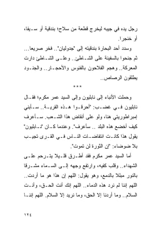 ‫ﺭﺠل ﻴﺩﻩ ﻓﻲ ﺠﻴﺒﻪ ﻟﻴﺨﺭﺝ ﻗﻁﻌﺔ ﻤﻥ ﺴﻼﺡ؛ ﺒﻨﺩﻗﻴﺔ ﺃﻭ ﺴـﻴ ﹰﺎ،‬
  ‫ﻔ‬
                                               ‫ﺃﻭ ﺨﻨﺠ ‪‬ﺍ.‬
                                                 ‫ﺭ‬
‫ﻭﺴﺩﺩ ﺃﺤﺩ ﺍﻟﺒﺤﺎﺭﺓ ﺒﻨﺩﻗﻴﺘﻪ ﺇﻟﻰ "ﺠﺩﻭﻟﻴﺎﻥ".. ﻓﺨﺭ ﺼﺭﻴ ‪‬ﺎ...‬
    ‫ﻌ‬
‫ﺜﻡ ﺠﻨﺤﻭﺍ ﺒﺎﻟﺴﻔﻴﻨﺔ ﻋﻠﻰ ﺍﻟﺸـﺎﻁﺊ.. ﻭﻋﻠـﻰ ﺍﻟﺸـﺎﻁﺊ ﺩﺍﺭﺕ‬
‫ﺍﻟﻤﻌﺭﻜﺔ.. ﻭﻫﺠﻡ ﺍﻟﻔﻼﺤﻭﻥ ﺒﺎﻟﻔﺌﻭﺱ ﻭﺍﻷﺤﺠـﺎﺭ.. ﻭﺍﻟﺠﻨـﻭﺩ‬
                                      ‫ﻴﻁﻠﻘﻭﻥ ﺍﻟﺭﺼﺎﺹ..‬
                        ‫***‬
‫ﻭﺤﻤﻠﺕ ﺍﻷﻨﺒﺎﺀ ﺇﻟﻰ ﻨﺎﺒﻠﻴﻭﻥ ﻭﺇﻟﻰ ﺍﻟﺴﻴﺩ ﻋﻤﺭ ﻤﻜﺭﻡ؛ ﻓﻘـﺎل‬
                                                 ‫‪‬‬
‫ﻨﺎﺒﻠﻴﻭﻥ ﻓـﻲ ﻏﻀـﺏ: "ﺃﺤﺭﻗـﻭﺍ ﻫـﺫﻩ ﺍﻟﻘﺭﻴـﺔ.. ﺴـﺄﺒﻨﻲ‬
‫ﺇﻤﺒﺭﺍﻁﻭﺭﻴﺘﻲ ﻫﻨﺎ، ﻭﻟﻭ ﻋﻠﻰ ﺃﻨﻘﺎﺽ ﻫﺫﺍ ﺍﻟﺸـﻌﺏ. ﺴـﺄﻋﺭﻑ‬
‫ﻜﻴﻑ ﺃﺨﻀﻊ ﻫﺫﻩ ﺍﻟﺒﻠﺩ .. ﺴﺄﻋﺭﻑ". ﻭﻋﻨﺩﻤﺎ ﻜـﺎﻥ "ﻨـﺎﺒﻠﻴﻭﻥ"‬
‫ﻴﻘﻭل ﻫﺫﺍ ﻜﺎﻨـﺕ ﺍﻨﺘﻔﺎﻀـﺎﺕ ﺍﻟﻨـﺎﺱ ﻓـﻲ ﺍﻟﻘـﺭﻯ ﺘﺠﻴـﺏ‬
                       ‫ﺒﻼ ﻀﻭﻀﺎﺀ: "ﺇﻥ ﺍﻟﺜﻭﺭﺓ ﻟﻥ ﺘﻤﻭﺕ".‬
‫ﺃﻤﺎ ﺍﻟﺴﻴﺩ ﻋﻤﺭ ﻤﻜﺭﻡ ﻓﻘﺩ ﺃﻁـﺭﻕ ﻗﻠـﻴﻼ ﻴﺘـﺭﺤﻡ ﻋﻠـﻰ‬
            ‫ﹰ‬
‫ﺍﻟﺸﻬﺩﺍﺀ.. ﻭﻗﻠﺏ ﻜﻔﻴﻪ، ﻭﺍﺭﺘﻔﻊ ﻭﺠﻬﻪ ﺇﻟـﻰ ﺍﻟﺴـﻤﺎﺀ ﻤﺸـﺭ ﹰﺎ‬
 ‫ﻗ‬
‫ﺒﺎﻟﻨﻭﺭ ﻤﺒﻠﻼ ﺒﺎﻟﺩﻤﻊ، ﻭﻫﻭ ﻴﻘﻭل: ﺍﻟﻠﻬﻡ ﺇﻥ ﻫﺫﺍ ﻫﻭ ﻤﺎ ﺃﺭﺩﺕ..‬
                                            ‫ﹰ‬
‫ﺍﻟﻠﻬﻡ ﺇﻨﻨﺎ ﻟﻡ ﻨﺭﺩ ﻫﺫﻩ ﺍﻟﺩﻤﺎﺀ.. ﺍﻟﻠﻬﻡ ﺇﻨﻙ ﺃﻨﺕ ﺍﻟﺤـﻕ، ﻭﺃﻨـﺕ‬
‫ﺍﻟﺴﻼﻡ.. ﻭﻤﺎ ﺃﺭﺩﻨﺎ ﺇﻻ ﺍﻟﺤﻕ، ﻭﻤﺎ ﻨﺭﻴﺩ ﺇﻻ ﺍﻟﺴﻼﻡ. ﺍﻟﻠﻬﻡ ﺇﻨﻨـﺎ‬


‫٤٢١‬
 