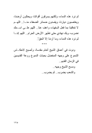 ‫ﻟﻡ ﻨﺭﺩ ﻫﺫﻩ ﺍﻟﺩﻤﺎﺀ، ﻭﻟﻜﻨﻬﻡ ﻴﺴﺭﻗﻭﻥ ﺃﻗﻭﺍﺘﻨﺎ، ﻭﻴﺤﺘﻠﻭﻥ ﺃﺭﻀﻨﺎ،‬
‫ﻭﻴﻐﺘﺼﺒﻭﻥ ﺩﻴﺎﺭﻨﺎ، ﻭﻴﻔﺴﺩﻭﻥ ﻀﻤﺎﺌﺭ ﺍﻟﻀﻌﻔﺎﺀ ﻤﻨـﺎ.. ﺍﻟﻠﻬـﻡ‬
‫ﻻ ﺘﻌﺎﻗﺒﻨﺎ ﺒﻤﺎ ﻓﻌل ﺍﻟﺴﻔﻬﺎﺀ، ﻭﺍﻋﻑ ﻋﻨﺎ.. ﺍﻟﻠﻬﻡ ﻋﻠـﻰ ﺍﺴـﻤﻙ‬
‫ﻨﻀﺭﺏ، ﻭﺒﻙ ﻨﻬﺘﺩﻱ ﺤﺘﻰ ﺘﻁﻬﺭ ﺍﻷﺭﺽ ﺍﻟﺤﺭﺍﻡ.. ﺍﻟﻠﻬﻡ ﺇﻨﻨـﺎ‬
                   ‫ﻟﻡ ﻨﺭﺩ ﻫﺫﻩ ﺍﻟﺩﻤﺎﺀ، ﻭﻤﺎ ﺃﺭﺩﻨﺎ ﺇﻻ ﺍﻟﺤﻕ".‬
                        ‫***‬
‫ﻭﺩﻭﺕ ﻓﻲ ﺃﻋﻤﺎﻕ ﺍﻟﺸﻴﺦ ﺃﻨﻐﺎﻡ ﻤﻘﺩﺴﺔ، ﻭﺃﺼﺒﺢ ﻻﻨﻌﻜـﺎﺱ‬
‫ﺍﻟﺸﻤﻭﻉ ﻋﻠﻰ ﻭﺠﻬﻪ ﺍﻟﻤﺨﻀل ﺒﺤﺒﺎﺕ ﺍﻟﺩﻤﻭﻉ ﺭﻭﻋﺔ ﺍﻟﻘﺩﻴﺴﻴﻥ‬
                                       ‫ﻓﻲ ﺍﻟﺯﻤﺎﻥ ﺍﻟﻘﺩﻴﻡ..‬
                                 ‫ﻭﻤﺴﺢ ﺍﻟﺸﻴﺦ ﻭﺠﻬﻪ..‬
                        ‫ﻭﺍﻟﺸﻌﺏ ﻴﻀﺭﺏ.. ﺜﻡ ﻴﻀﺭﺏ..‬




‫٥٢١‬
 