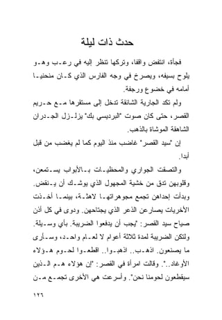 ‫ﺤﺩﺙ ﺫﺍﺕ ﻟﻴﻠﺔ‬
‫ﻓﺠﺄﺓ، ﺍﻨﺘﻔﺽ ﻭﺍﻗ ﹰﺎ، ﻭﺘﺭﻜﻬﺎ ﺘﻨﻅﺭ ﺇﻟﻴﻪ ﻓﻲ ﺭﻋـﺏ ﻭﻫـﻭ‬
                                ‫ﻔ‬
‫ﻴﻠﻭﺡ ﺒﺴﻴﻔﻪ، ﻭﻴﺼﺭﺥ ﻓﻲ ﻭﺠﻪ ﺍﻟﻔﺎﺭﺱ ﺍﻟﺫﻱ ﻜـﺎﻥ ﻤﻨﺤﻨ ‪‬ـﺎ‬
  ‫ﻴ‬
                              ‫ﺃﻤﺎﻤﻪ ﻓﻲ ﺨﻀﻭﻉ ﻭﺭﺠﻔﺔ.‬
‫ﻭﻟﻡ ﺘﻜﺩ ﺍﻟﺠﺎﺭﻴﺔ ﺍﻟﺸﺎﺌﻘﺔ ﺘﺩﺨل ﺇﻟﻰ ﻤﺴﺘﻘﺭﻫﺎ ﻤـﻊ ﺤـﺭﻴﻡ‬
‫ﺍﻟﻘﺼﺭ، ﺤﺘﻰ ﻜﺎﻥ ﺼﻭﺕ "ﺍﻟﺒﺭﺩﻴﺴﻲ ﺒﻙ" ﻴﺯﻟـﺯل ﺍﻟﺠـﺩﺭﺍﻥ‬
                               ‫ﺍﻟﺸﺎﻫﻘﺔ ﺍﻟﻤﻭﺸﺎﺓ ﺒﺎﻟﺫﻫﺏ.‬
‫ﺇﻥ "ﺴﻴﺩ ﺍﻟﻘﺼﺭ" ﻏﺎﻀﺏ ﻤﻨﺫ ﺍﻟﻴﻭﻡ ﻜﻤﺎ ﻟﻡ ﻴﻐﻀﺏ ﻤﻥ ﻗﺒل‬
                                                  ‫ﺃﺒ ‪‬ﺍ.‬
                                                    ‫ﺩ‬
‫ﻭﺍﻟﺘﺼﻘﺕ ﺍﻟﺠﻭﺍﺭﻱ ﻭﺍﻟﻤﺤﻅﻴـﺎﺕ ﺒـﺎﻷﺒﻭﺍﺏ ﻴﺴـﺘﻤﻌﻥ،‬
‫ﻭﻗﻠﻭﺒﻬﻥ ﺘﺩﻕ ﻤﻥ ﺨﺸﻴﺔ ﺍﻟﻤﺠﻬﻭل ﺍﻟﺫﻱ ﻴﻭﺸـﻙ ﺃﻥ ﻴـﻨﻘﺽ.‬
‫ﻭﺒﺩﺃﺕ ﺇﺤﺩﺍﻫﻥ ﺘﺠﻤﻊ ﻤﺠﻭﻫﺭﺍﺘﻬـﺎ ﻻﻫﺜـﺔ، ﺒﻴﻨﻤـﺎ ﺃﺨـﺫﺕ‬
‫ﺍﻷﺨﺭﻴﺎﺕ ﻴﺼﺎﺭﻋﻥ ﺍﻟﺫﻋﺭ ﺍﻟﺫﻱ ﻴﺠﺘﺎﺤﻬﻥ. ﻭﺩﻭﻯ ﻓﻲ ﻜل ﺃﺫﻥ‬
‫ﺼﻴﺎﺡ ﺴﻴﺩ ﺍﻟﻘﺼﺭ: "ﻴﺠﺏ ﺃﻥ ﻴﺩﻓﻌﻭﺍ ﺍﻟﻀﺭﻴﺒﺔ. ﺒﺄﻱ ﻭﺴـﻴﻠﺔ.‬
‫ﻭﻟﺘﻜﻥ ﺍﻟﻀﺭﻴﺒﺔ ﻟﻤﺩﺓ ﺜﻼﺜﺔ ﺃﻋﻭﺍﻡ ﻻ ﻟﻌـﺎﻡ ﻭﺍﺤـﺩ، ﻭﺴـﺄﺭﻯ‬
‫ﻤﺎ ﻴﺼﻨﻌﻭﻥ. ﺍﺫﻫـﺏ.. ﺍﺫﻫﺒـﻭﺍ.. ﺍﻗﻁﻌـﻭﺍ ﻟﺤـﻭﻡ ﻫـﺅﻻﺀ‬
‫ﺍﻷﻭﻏﺎﺩ..". ﻭﻗﺎﻟﺕ ﺍﻤﺭﺃﺓ ﻓﻲ ﺍﻟﻘﺼﺭ: "ﺇﻥ ﻫﺅﻻﺀ ﻫـﻡ ﺍﻟـﺫﻴﻥ‬
‫ﺴﻴﻘﻁﻌﻭﻥ ﻟﺤﻭﻤﻨﺎ ﻨﺤﻥ". ﻭﺃﺴﺭﻋﺕ ﻫﻲ ﺍﻷﺨﺭﻯ ﺘﺠﻤـﻊ ﻤـﻥ‬

‫٦٢١‬
 