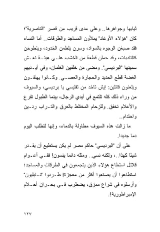 ‫ﺜﻴﺎﺒﻬﺎ ﻭﺠﻭﺍﻫﺭﻫﺎ.. ﻭﻋﻠﻰ ﻤﺩﻯ ﻗﺭﻴﺏ ﻤﻥ ﻗﺼﺭ "ﺍﻟﻨﺎﺼﺭﻴﺔ"؛‬
‫ﻜﺎﻥ "ﻫﺅﻻﺀ ﺍﻷﻭﻏﺎﺩ" ﻴﻤﻸﻭﻥ ﺍﻟﻤﺴﺎﺠﺩ ﻭﺍﻟﻁﺭﻗﺎﺕ.. ﺃﻤﺎ ﺍﻟﻨﺴﺎﺀ‬
‫ﻓﻘﺩ ﺼﺒﻐﻥ ﺍﻟﻭﺠﻭﻩ ﺒﺎﻟﺴﻭﺍﺩ، ﻭﺴﺭﻥ ﻴﻠﻁﻤﻥ ﺍﻟﺨﺩﻭﺩ، ﻭﻴﺘﻁﻭﺤﻥ‬
‫ﻜﺎﻟﻨﺎﺩﺒﺎﺕ، ﻭﻗﺩ ﺤﻤﻠﻥ ﻗﻁﻌﺔ ﻤﻥ ﺍﻟﺨﺸﺏ ﻋﻠـﻰ ﻫﻴﺌـﺔ ﻨﻌـﺵ‬
‫ﺴﻤﻴﻨﻬﺎ "ﺍﻟﺒﺭﺩﻴﺴﻲ". ﻭﻤﻀﻰ ﻤﻥ ﺨﻠﻔﻬﻥ ﺍﻟﻐﻠﻤﺎﻥ، ﻭﻓﻲ ﺃﻴـﺩﻴﻬﻡ‬
‫ﺍﻟﻐﻀﺔ ﻗﻁﻊ ﺍﻟﺤﺩﻴﺩ ﻭﺍﻟﺤﺠﺎﺭﺓ ﻭﺍﻟﻌﺼـﻲ. ﻭﻜـﺎﻨﻭﺍ ﻴﻬﺘﻔـﻭﻥ‬
‫ﻭﻴﻠﻌﻨﻭﻥ ﻗﺎﺌﻠﻴﻥ: ﺇﻴﺵ ﺘﺎﺨﺩ ﻤﻥ ﺘﻔﻠﻴﺴﻲ ﻴﺎ ﺒﺭﺩﻴﺴﻲ، ﻭﺍﻟﺴﻴﻭﻑ‬
‫ﻤﻥ ﻭﺭﺍﺀ ﺫﻟﻙ ﻜﻠﻪ ﺘﻠﺘﻤﻊ ﻓﻲ ﺃﻴﺩﻱ ﺍﻟﺭﺠﺎل، ﺒﻴﻨﻤﺎ ﺍﻟﻁﺒﻭل ﺘﻘﺭﻉ‬
‫ﻭﺍﻷﻋﻼﻡ ﺘﺨﻔﻕ. ﻭﻟﻠﺯﺤﺎﻡ ﺍﻟﻤﺨﺘﻠﻁ ﺒﺎﻟﻌﺭﻕ ﻭﺍﻟﺘـﺭﺍﺏ ﺭﻨـﻴﻥ‬
                                                ‫ﻭﺍﺤﺘﺩﺍﻡ..‬
‫ﻤﺎ ﺯﺍﻟﺕ ﻫﺫﻩ ﺍﻟﺴﻴﻭﻑ ﻤﻁﺎﻭﻟﺔ ﺒﺎﻟﺩﻤﺎﺀ، ﻭﺇﻨﻬﺎ ﻟﺘﻁﻠﺏ ﺍﻟﻴﻭﻡ‬
                                               ‫ﺩ ‪‬ﺎ ﺠﺩﻴ ‪‬ﺍ.‬
                                                 ‫ﺩ‬      ‫ﻤ‬
‫ﻋﻠﻰ ﺃﻥ "ﺍﻟﺒﺭﺩﻴﺴﻲ" ﺤﺎﻜﻡ ﻤﺼﺭ ﻟﻡ ﻴﻜﻥ ﻴﺴﺘﻁﻴﻊ ﺃﻥ ﻴﻘـﺩﺭ‬
‫ﺸﻴ ًﺎ ﻜﻬﺫﺍ..، ﻭﻟﻜﻨﻪ ﻨﺴﻲ.. ﻭﻤﺜﻠﻪ ﺩﺍﺌ ‪‬ﺎ ﻴﻨﺴﻭﻥ! ﻓﻔـﻲ ﺃﻋـﻭﺍﻡ‬
                    ‫ﻤ‬                                ‫ﺌ‬
‫ﻗﻼﺌل ﺍﺴﺘﻁﺎﻉ ﻫﺅﻻﺀ ﺍﻟﺫﻴﻥ ﻴﺘﺠﻤﻌﻭﻥ ﻓﻲ ﺍﻟﻁﺭﻗﺎﺕ ﻭﺍﻟﻤﺴﺎﺠﺩ؛‬
‫ﺍﺴﺘﻁﺎﻋﻭﺍ ﺃﻥ ﻴﺼﻨﻌﻭﺍ ﺃﻜﺜﺭ ﻤﻥ ﻤﻌﺠﺯﺓ! ﻁـﺭﺩﻭﺍ "ﻨـﺎﺒﻠﻴﻭﻥ"‬
‫ﻭﺃﺭﺴﻠﻭﻩ ﻓﻲ ﺸﺭﺍﻉ ﻤﻤﺯﻕ، ﻴﻀﻁﺭﺏ ﻓـﻲ ﺒﺤـﺭﺍﻥ ﺃﺤـﻼﻡ‬
                                          ‫ﺍﻹﻤﺒﺭﺍﻁﻭﺭﻴﺔ!.‬


‫٧٢١‬
 