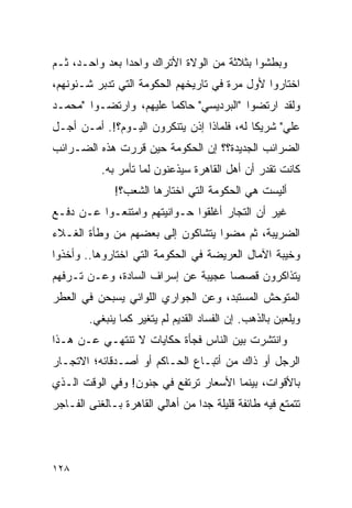 ‫ﻭﺒﻁﺸﻭﺍ ﺒﺜﻼﺜﺔ ﻤﻥ ﺍﻟﻭﻻﺓ ﺍﻷﺘﺭﺍﻙ ﻭﺍﺤ ‪‬ﺍ ﺒﻌﺩ ﻭﺍﺤـﺩ، ﺜـﻡ‬
                ‫ﺩ‬
‫ﺍﺨﺘﺎﺭﻭﺍ ﻷﻭل ﻤﺭﺓ ﻓﻲ ﺘﺎﺭﻴﺨﻬﻡ ﺍﻟﺤﻜﻭﻤﺔ ﺍﻟﺘﻲ ﺘﺩﺒﺭ ﺸـﺌﻭﻨﻬﻡ،‬
‫ﻭﻟﻘﺩ ﺍﺭﺘﻀﻭﺍ "ﺍﻟﺒﺭﺩﻴﺴﻲ" ﺤﺎﻜ ‪‬ﺎ ﻋﻠﻴﻬﻡ، ﻭﺍﺭﺘﻀـﻭﺍ "ﻤﺤﻤـﺩ‬
                        ‫ﻤ‬
‫ﻋﻠﻲ" ﺸﺭﻴ ﹰﺎ ﻟﻪ، ﻓﻠﻤﺎﺫﺍ ﺇﺫﻥ ﻴﺘﻨﻜﺭﻭﻥ ﺍﻟﻴـﻭﻡ؟!. ﺃﻤـﻥ ﺃﺠـل‬
                                            ‫ﻜ‬
‫ﺍﻟﻀﺭﺍﺌﺏ ﺍﻟﺠﺩﻴﺩﺓ؟؟ ﺇﻥ ﺍﻟﺤﻜﻭﻤﺔ ﺤﻴﻥ ﻗﺭﺭﺕ ﻫﺫﻩ ﺍﻟﻀـﺭﺍﺌﺏ‬
           ‫ﻜﺎﻨﺕ ﺘﻘﺩﺭ ﺃﻥ ﺃﻫل ﺍﻟﻘﺎﻫﺭﺓ ﺴﻴﺫﻋﻨﻭﻥ ﻟﻤﺎ ﺘﺄﻤﺭ ﺒﻪ.‬
              ‫ﺃﻟﻴﺴﺕ ﻫﻲ ﺍﻟﺤﻜﻭﻤﺔ ﺍﻟﺘﻲ ﺍﺨﺘﺎﺭﻫﺎ ﺍﻟﺸﻌﺏ؟!‬
‫ﻏﻴﺭ ﺃﻥ ﺍﻟﺘﺠﺎﺭ ﺃﻏﻠﻘﻭﺍ ﺤـﻭﺍﻨﻴﺘﻬﻡ ﻭﺍﻤﺘﻨﻌـﻭﺍ ﻋـﻥ ﺩﻓـﻊ‬
‫ﺍﻟﻀﺭﻴﺒﺔ، ﺜﻡ ﻤﻀﻭﺍ ﻴﺘﺸﺎﻜﻭﻥ ﺇﻟﻰ ﺒﻌﻀﻬﻡ ﻤﻥ ﻭﻁﺄﺓ ﺍﻟﻐـﻼﺀ‬
‫ﻭﺨﻴﺒﺔ ﺍﻵﻤﺎل ﺍﻟﻌﺭﻴﻀﺔ ﻓﻲ ﺍﻟﺤﻜﻭﻤﺔ ﺍﻟﺘﻲ ﺍﺨﺘﺎﺭﻭﻫﺎ.. ﻭﺃﺨﺫﻭﺍ‬
‫ﻴﺘﺫﺍﻜﺭﻭﻥ ﻗﺼ ‪‬ﺎ ﻋﺠﻴﺒﺔ ﻋﻥ ﺇﺴﺭﺍﻑ ﺍﻟﺴﺎﺩﺓ، ﻭﻋـﻥ ﺘـﺭﻓﻬﻡ‬
                                    ‫ﺼ‬
‫ﺍﻟﻤﺘﻭﺤﺵ ﺍﻟﻤﺴﺘﺒﺩ، ﻭﻋﻥ ﺍﻟﺠﻭﺍﺭﻱ ﺍﻟﻠﻭﺍﺌﻲ ﻴﺴﺒﺤﻥ ﻓﻲ ﺍﻟﻌﻁﺭ‬
        ‫ﻭﻴﻠﻌﺒﻥ ﺒﺎﻟﺫﻫﺏ. ﺇﻥ ﺍﻟﻔﺴﺎﺩ ﺍﻟﻘﺩﻴﻡ ﻟﻡ ﻴﺘﻐﻴﺭ ﻜﻤﺎ ﻴﻨﺒﻐﻲ.‬
‫ﻭﺍﻨﺘﺸﺭﺕ ﺒﻴﻥ ﺍﻟﻨﺎﺱ ﻓﺠﺄﺓ ﺤﻜﺎﻴﺎﺕ ﻻ ﺘﻨﺘﻬـﻲ ﻋـﻥ ﻫـﺫﺍ‬
‫ﺍﻟﺭﺠل ﺃﻭ ﺫﺍﻙ ﻤﻥ ﺃﺘﺒـﺎﻉ ﺍﻟﺤـﺎﻜﻡ ﺃﻭ ﺃﺼـﺩﻗﺎﺌﻪ؛ ﺍﻻﺘﺠـﺎﺭ‬
‫ﺒﺎﻷﻗﻭﺍﺕ، ﺒﻴﻨﻤﺎ ﺍﻷﺴﻌﺎﺭ ﺘﺭﺘﻔﻊ ﻓﻲ ﺠﻨﻭﻥ! ﻭﻓﻲ ﺍﻟﻭﻗﺕ ﺍﻟـﺫﻱ‬
‫ﺘﺘﻤﺘﻊ ﻓﻴﻪ ﻁﺎﺌﻔﺔ ﻗﻠﻴﻠﺔ ﺠ ‪‬ﺍ ﻤﻥ ﺃﻫﺎﻟﻲ ﺍﻟﻘﺎﻫﺭﺓ ﺒـﺎﻟﻐﻨﻰ ﺍﻟﻔـﺎﺠﺭ‬
                                  ‫ﺩ‬




‫٨٢١‬
 