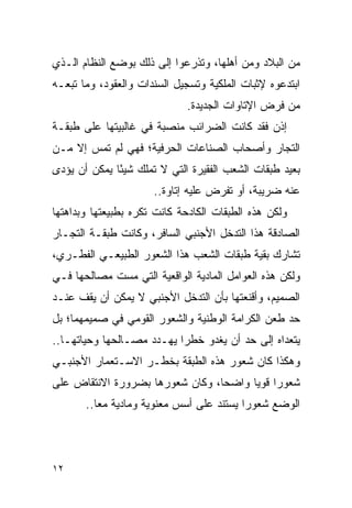 ‫ﻤﻥ ﺍﻟﺒﻼﺩ ﻭﻤﻥ ﺃﻫﻠﻬﺎ، ﻭﺘﺫﺭﻋﻭﺍ ﺇﻟﻰ ﺫﻟﻙ ﺒﻭﻀﻊ ﺍﻟﻨﻅﺎﻡ ﺍﻟـﺫﻱ‬
‫ﺍﺒﺘﺩﻋﻭﻩ ﻹﺜﺒﺎﺕ ﺍﻟﻤﻠﻜﻴﺔ ﻭﺘﺴﺠﻴل ﺍﻟﺴﻨﺩﺍﺕ ﻭﺍﻟﻌﻘﻭﺩ، ﻭﻤﺎ ﺘﺒﻌـﻪ‬
                             ‫ﻤﻥ ﻓﺭﺽ ﺍﻹﺘﺎﻭﺍﺕ ﺍﻟﺠﺩﻴﺩﺓ.‬
‫ﺇﺫﻥ ﻓﻘﺩ ﻜﺎﻨﺕ ﺍﻟﻀﺭﺍﺌﺏ ﻤﻨﺼﺒﺔ ﻓﻲ ﻏﺎﻟﺒﻴﺘﻬﺎ ﻋﻠﻰ ﻁﺒﻘـﺔ‬
‫ﺍﻟﺘﺠﺎﺭ ﻭﺃﺼﺤﺎﺏ ﺍﻟﺼﻨﺎﻋﺎﺕ ﺍﻟﺤﺭﻓﻴﺔ؛ ﻓﻬﻲ ﻟﻡ ﺘﻤﺱ ﺇﻻ ﻤـﻥ‬
‫ﺒﻌﻴﺩ ﻁﺒﻘﺎﺕ ﺍﻟﺸﻌﺏ ﺍﻟﻔﻘﻴﺭﺓ ﺍﻟﺘﻲ ﻻ ﺘﻤﻠﻙ ﺸﻴ ًﺎ ﻴﻤﻜﻥ ﺃﻥ ﻴﺅﺩﻯ‬
              ‫ﺌ‬
                      ‫ﻋﻨﻪ ﻀﺭﻴﺒﺔ، ﺃﻭ ﺘﻔﺭﺽ ﻋﻠﻴﻪ ﺇﺘﺎﻭﺓ..‬
                                      ‫ﹸ‬
‫ﻭﻟﻜﻥ ﻫﺫﻩ ﺍﻟﻁﺒﻘﺎﺕ ﺍﻟﻜﺎﺩﺤﺔ ﻜﺎﻨﺕ ﺘﻜﺭﻩ ﺒﻁﺒﻴﻌﺘﻬﺎ ﻭﺒﺩﺍﻫﺘﻬﺎ‬
‫ﺍﻟﺼﺎﺩﻗﺔ ﻫﺫﺍ ﺍﻟﺘﺩﺨل ﺍﻷﺠﻨﺒﻲ ﺍﻟﺴﺎﻓﺭ، ﻭﻜﺎﻨﺕ ﻁﺒﻘـﺔ ﺍﻟﺘﺠـﺎﺭ‬
‫ﺘﺸﺎﺭﻙ ﺒﻘﻴﺔ ﻁﺒﻘﺎﺕ ﺍﻟﺸﻌﺏ ﻫﺫﺍ ﺍﻟﺸﻌﻭﺭ ﺍﻟﻁﺒﻴﻌـﻲ ﺍﻟﻔﻁـﺭﻱ،‬
‫ﻭﻟﻜﻥ ﻫﺫﻩ ﺍﻟﻌﻭﺍﻤل ﺍﻟﻤﺎﺩﻴﺔ ﺍﻟﻭﺍﻗﻌﻴﺔ ﺍﻟﺘﻲ ﻤﺴﺕ ﻤﺼﺎﻟﺤﻬﺎ ﻓـﻲ‬
‫ﺍﻟﺼﻤﻴﻡ، ﻭﺃﻗﻨﻌﺘﻬﺎ ﺒﺄﻥ ﺍﻟﺘﺩﺨل ﺍﻷﺠﻨﺒﻲ ﻻ ﻴﻤﻜﻥ ﺃﻥ ﻴﻘﻑ ﻋﻨـﺩ‬
‫ﺤﺩ ﻁﻌﻥ ﺍﻟﻜﺭﺍﻤﺔ ﺍﻟﻭﻁﻨﻴﺔ ﻭﺍﻟﺸﻌﻭﺭ ﺍﻟﻘﻭﻤﻲ ﻓﻲ ﺼﻤﻴﻤﻬﻤﺎ؛ ﺒل‬
‫ﻴﺘﻌﺩﺍﻩ ﺇﻟﻰ ﺤﺩ ﺃﻥ ﻴﻐﺩﻭ ﺨﻁ ‪‬ﺍ ﻴﻬـﺩﺩ ﻤﺼـﺎﻟﺤﻬﺎ ﻭﺤﻴﺎﺘﻬـﺎ..‬
                           ‫ﺭ‬
‫ﻭﻫﻜﺫﺍ ﻜﺎﻥ ﺸﻌﻭﺭ ﻫﺫﻩ ﺍﻟﻁﺒﻘﺔ ﺒﺨﻁـﺭ ﺍﻻﺴـﺘﻌﻤﺎﺭ ﺍﻷﺠﻨﺒـﻲ‬
‫ﺸﻌﻭ ‪‬ﺍ ﻗﻭ ‪‬ﺎ ﻭﺍﻀ ‪‬ﺎ، ﻭﻜﺎﻥ ﺸﻌﻭﺭﻫﺎ ﺒﻀﺭﻭﺭﺓ ﺍﻻﻨﺘﻘﺎﺽ ﻋﻠﻰ‬
                                 ‫ﺤ‬      ‫ﺭ ﻴ‬
       ‫ﺍﻟﻭﻀﻊ ﺸﻌﻭ ‪‬ﺍ ﻴﺴﺘﻨﺩ ﻋﻠﻰ ﺃﺴﺱ ﻤﻌﻨﻭﻴﺔ ﻭﻤﺎﺩﻴﺔ ﻤ ‪‬ﺎ..‬
          ‫ﻌ‬                                ‫ﺭ‬




‫٢١‬
 