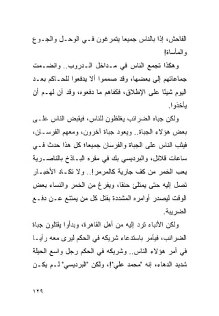 ‫ﺍﻟﻔﺎﺤﺵ، ﺇﺫﺍ ﺒﺎﻟﻨﺎﺱ ﺠﻤﻴ ‪‬ﺎ ﻴﺘﻤﺭﻏﻭﻥ ﻓـﻲ ﺍﻟﻭﺤـل ﻭﺍﻟﺠـﻭﻉ‬
                            ‫ﻌ‬
                                                 ‫ﻭﺍﻟﻤﺄﺴﺎﺓ!‬
‫ﻭﻫﻜﺫﺍ ﺘﺠﻤﻊ ﺍﻟﻨﺎﺱ ﻓﻲ ﻤـﺩﺍﺨل ﺍﻟـﺩﺭﻭﺏ.. ﻭﺍﻨﻀـﻤﺕ‬
‫ﺠﻤﺎﻋﺎﺘﻬﻡ ﺇﻟﻰ ﺒﻌﻀﻬﺎ، ﻭﻗﺩ ﺼﻤﻤﻭﺍ ﺃﻻ ﻴﺩﻓﻌﻭﺍ ﻟﻠﺤـﺎﻜﻡ ﺒﻌـﺩ‬
‫ﺍﻟﻴﻭﻡ ﺸﻴ ًﺎ ﻋﻠﻰ ﺍﻹﻁﻼﻕ، ﻓﻜﻔﺎﻫﻡ ﻤﺎ ﺩﻓﻌﻭﻩ، ﻭﻗﺩ ﺁﻥ ﻟﻬـﻡ ﺃﻥ‬
                                            ‫ﺌ‬
                                                   ‫ﻴﺄﺨﺫﻭﺍ.‬
‫ﻭﻟﻜﻥ ﺠﺒﺎﻩ ﺍﻟﻀﺭﺍﺌﺏ ﻴﻐﻠﻅﻭﻥ ﻟﻠﻨﺎﺱ، ﻓﻴﻘﺒﺽ ﺍﻟﻨﺎﺱ ﻋﻠـﻰ‬
‫ﺒﻌﺽ ﻫﺅﻻﺀ ﺍﻟﺠﺒﺎﺓ.. ﻭﻴﻌﻭﺩ ﺠﺒﺎﺓ ﺁﺨﺭﻭﻥ، ﻭﻤﻌﻬﻡ ﺍﻟﻔﺭﺴـﺎﻥ،‬
‫ﻓﻴﺜﺏ ﺍﻟﻨﺎﺱ ﻋﻠﻰ ﺍﻟﺠﺒﺎﺓ ﻭﺍﻟﻔﺭﺴﺎﻥ ﺠﻤﻴ ‪‬ﺎ؛ ﻜل ﻫﺫﺍ ﺤﺩﺙ ﻓـﻲ‬
                 ‫ﻌ‬
‫ﺴﺎﻋﺎﺕ ﻗﻼﺌل، ﻭﺍﻟﺒﺭﺩﻴﺴﻲ ﺒﻙ ﻓﻲ ﻤﻘﺭﻩ ﺍﻟﺒـﺎﺫﺥ ﺒﺎﻟﻨﺎﺼـﺭﻴﺔ‬
‫ﻴﻌﺏ ﺍﻟﺨﻤﺭ ﻤﻥ ﻜﻑ ﺠﺎﺭﻴﺔ ﻜﺎﻟﻤﺭﻤﺭ!.. ﻭﻻ ﺘﻜـﺎﺩ ﺍﻷﺨﺒـﺎﺭ‬
‫ﺘﺼل ﺇﻟﻴﻪ ﺤﺘﻰ ﻴﻤﺘﻠﺊ ﺤﻨ ﹰﺎ، ﻭﻴﻔﺭﻍ ﻤﻥ ﺍﻟﺨﻤﺭ ﻭﺍﻟﻨﺴﺎﺀ ﺒﻌﺽ‬
                             ‫ﻘ‬
‫ﺍﻟﻭﻗﺕ ﻟﻴﺼﺩﺭ ﺃﻭﺍﻤﺭﻩ ﺍﻟﻤﺸﺩﺩﺓ ﺒﻘﺘل ﻜل ﻤﻥ ﻴﻤﺘﻨﻊ ﻋـﻥ ﺩﻓـﻊ‬
                                                 ‫ﺍﻟﻀﺭﻴﺒﺔ.‬
‫ﻭﻟﻜﻥ ﺍﻷﻨﺒﺎﺀ ﺘﺭﺩ ﺇﻟﻴﻪ ﻤﻥ ﺃﻫل ﺍﻟﻘﺎﻫﺭﺓ، ﻭﺒﺩﺃﻭﺍ ﻴﻘﺘﻠﻭﻥ ﺠﺒﺎﺓ‬
‫ﺍﻟﻀﺭﺍﺌﺏ، ﻓﻴﺄﻤﺭ ﺒﺎﺴﺘﺩﻋﺎﺀ ﺸﺭﻴﻜﻪ ﻓﻲ ﺍﻟﺤﻜﻡ ﻟﻴﺭﻯ ﻤﻌﻪ ﺭﺃ ‪‬ـﺎ‬
  ‫ﻴ‬
‫ﻓﻲ ﺃﻤﺭ ﻫﺅﻻﺀ ﺍﻟﻨﺎﺱ.. ﻭﺸﺭﻴﻜﻪ ﻓﻲ ﺍﻟﺤﻜﻡ ﺭﺠل ﻭﺍﺴﻊ ﺍﻟﺤﻴﻠﺔ‬
‫ﺸﺩﻴﺩ ﺍﻟﺩﻫﺎﺀ، ﺇﻨﻪ "ﻤﺤﻤﺩ ﻋﻠﻲ"!، ﻭﻟﻜﻥ "ﺍﻟﺒﺭﺩﻴﺴﻲ" ﻟـﻡ ﻴﻜـﻥ‬


‫٩٢١‬
 