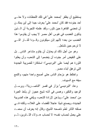 ‫ﻴﺴﺘﻁﻴﻊ ﺃﻥ ﻴﻅﻔﺭ "ﺒﻤﺤﻤﺩ ﻋﻠﻲ" ﻓﻲ ﺘﻠﻙ ﺍﻟﻠﺤﻅﺎﺕ، ﻭﻻ ﺤﺘـﻰ‬
‫ﺃﺤﺩ ﺠﻨﻭﺩﻩ؛ ﻓﻘﺩ ﻜﺎﻥ "ﻤﺤﻤﺩ ﻋﻠﻲ" ﻴﻌﺭﻑ ﺠﻴ ‪‬ﺍ ﺇﻟﻰ ﺃﻴﻥ ﻴﻤﻜـﻥ‬
               ‫ﺩ‬
‫ﺃﻥ ﺘﻤﻀﻲ ﺍﻟﻘﺎﻫﺭﺓ ﺤﻴﻥ ﺘﺜﻭﺭ، ﻭﻟﻘﺩ ﻋﻠﻤﺘﻪ ﺍﻟﺘﺠﺭﺒﺔ ﺃﻥ ﺍﻟـﺫﻴﻥ‬
‫ﻴﺫﻜﻭﻥ ﺍﻟﻐﻀﺏ ﻓﻲ ﻨﻔﻭﺱ ﺃﻫل ﻤﺼﺭ ﻻ ﻴﺠﺏ ﺃﻥ ﻴﻘﺎﻭﻤﻭﺍ ﻫﺫﺍ‬
‫ﺍﻟﻐﻀﺏ ﻤﻥ ﺒﻌﺩ؛ ﻷﻨﻬﻡ ﺇﺫﻥ ﺴﻴﻜﻭﻨﻭﻥ ﻭﻗـﻭ ‪‬ﺍ ﻟﻠﻨـﺎﺭ ﺍﻟﺘـﻲ‬
              ‫ﺩ‬
                                   ‫ﻻ ﺘﺭﺤﻡ ﺤﻴﻥ ﺘﺸﺘﻌل..‬
‫ﻭﻫﻭ ﻤﻥ ﺃﺠل ﺫﻟﻙ ﻟﻡ ﻴﺤﺎﻭل ﺃﻥ ﻴﻘﺎﻭﻡ ﻤﺸﺎﻋﺭ ﺍﻟﻨﺎﺱ.. ﺒل‬
‫ﻋﻠﻰ ﺍﻟﻨﻘﻴﺽ ﺃﻤﺭ ﺠﻨﻭﺩﻩ ﺃﻥ ﻴﻨﻀﻤﻭﺍ ﺇﻟﻰ ﺍﻟﺸﻌﺏ، ﻭﺃﻥ ﻴﻌﻠﻨﻭﺍ‬
‫ﺍﻟﺜﻭﺭﺓ ﻫﻡ ﺃﻴ ‪‬ﺎ ﻋﻠﻰ "ﺍﻟﺒﺭﺩﻴﺴﻲ"؛ ﺍﺴﺘﻨﻜﺎﺭﺍ ﻟﻠﻀﺭﻴﺒﺔ ﺍﻟﺠﺩﻴﺩﺓ‬
                 ‫‪‬‬                        ‫ﻀ‬
                                  ‫ﺍﻟﺘﻲ ﺘﺭﻫﻕ ﺃﺒﻨﺎﺀ ﻤﺼﺭ.‬
‫ﻭﺍﺨﺘﻠﻁ ﻫﻭ ﺒﺯﺤﺎﻡ ﺍﻟﻨﺎﺱ ﺤﺘﻰ ﺃﺼﺒﺢ ﻭﺍﺤ ‪‬ﺍ ﻤﻨﻬﻡ، ﻭﺍﻟﺘﻤﻊ‬
              ‫ﺩ‬
                                       ‫ﺴﻴﻔﻪ ﻤﻊ ﺍﻟﺴﻴﻭﻑ.‬
‫ﻭﻋﺎﺩ "ﺍﻟﺒﺭﺩﻴﺴﻲ" ﻴﺯﺃﺭ ﻓﻲ ﻗﺼﺭ "ﺍﻟﻨﺎﺼـﺭﻴﺔ"، ﻭﻴﺭﺴـل‬
‫ﺍﻟﻭﻋﻴﺩ ﻭﺍﻟﻨﻜﻴﺭ، ﻭﻫﻤﺱ ﻓﻲ ﺃﺫﻨﻪ ﺸﻴﺦ ﻋﺠﻭﺯ ﺃﻥ ﻴﺄﺨﺫ ﺍﻟﻌﺒﺭﺓ‬
‫ﻤﻥ "ﻤﺤﻤﺩ ﻋﻠﻲ"، ﻭﻴﺫﻋﻥ ﻹﺭﺍﺩﺓ ﺍﻟﺸﻌﺏ، ﻭﻴﻠﻐﻲ ﻫﺫﻩ ﺍﻟﻀﺭﻴﺒﺔ‬
‫ﺍﻟﺠﺩﻴﺩﺓ، ﻭﻴﺼﻨﻊ ﺸﻴ ًﺎ ﻋﺎﺠﻼ ﻟﻠﻘﻀﺎﺀ ﻋﻠﻰ ﺍﻟﻐﻼﺀ، ﻭﻟﻜﻨﻪ ﻓـﻲ‬
                            ‫ﹰ‬     ‫ﺌ‬
‫ﺼﻠﻔﻪ ﺍﻟﺜﺎﺌﺭ ﻟﻁﻡ ﻨﺎﺼﺤﻪ ﺍﻟﺸﻴﺦ، ﻭﻗﺎل ﺇﻨﻪ ﻴﻌﺭﻑ ﺃﻥ ﻤﺤﻤـﺩ‬
‫ﻋﻠﻲ ﻴﻌﻤل ﻟﺤﺴﺎﺏ ﻨﻔﺴﻪ؛ ﻻ ﻟﺤﺴﺎﺏ ﻫـﺅﻻﺀ ﺍﻟﺜـﺎﺌﺭﻴﻥ، ﺜـﻡ‬


‫٠٣١‬
 