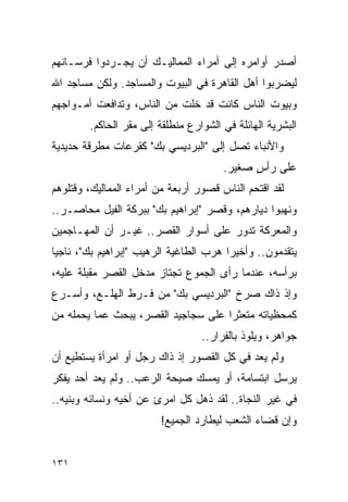 ‫ﺃﺼﺩﺭ ﺃﻭﺍﻤﺭﻩ ﺇﻟﻰ ﺃﻤﺭﺍﺀ ﺍﻟﻤﻤﺎﻟﻴـﻙ ﺃﻥ ﻴﺠـﺭﺩﻭﺍ ﻓﺭﺴـﺎﻨﻬﻡ‬
‫ﻟﻴﻀﺭﺒﻭﺍ ﺃﻫل ﺍﻟﻘﺎﻫﺭﺓ ﻓﻲ ﺍﻟﺒﻴﻭﺕ ﻭﺍﻟﻤﺴﺎﺠﺩ. ﻭﻟﻜﻥ ﻤﺴﺎﺠﺩ ﺍﷲ‬
‫ﻭﺒﻴﻭﺕ ﺍﻟﻨﺎﺱ ﻜﺎﻨﺕ ﻗﺩ ﺨﻠﺕ ﻤﻥ ﺍﻟﻨﺎﺱ، ﻭﺘﺩﺍﻓﻌﺕ ﺃﻤـﻭﺍﺠﻬﻡ‬
        ‫ﺍﻟﺒﺸﺭﻴﺔ ﺍﻟﻬﺎﺌﻠﺔ ﻓﻲ ﺍﻟﺸﻭﺍﺭﻉ ﻤﻨﻁﻠﻘﺔ ﺇﻟﻰ ﻤﻘﺭ ﺍﻟﺤﺎﻜﻡ.‬
‫ﻭﺍﻷﻨﺒﺎﺀ ﺘﺼل ﺇﻟﻰ "ﺍﻟﺒﺭﺩﻴﺴﻲ ﺒﻙ" ﻜﻘﺭﻋﺎﺕ ﻤﻁﺭﻗﺔ ﺤﺩﻴﺩﻴﺔ‬
                                       ‫ﻋﻠﻰ ﺭﺃﺱ ﺼﻐﻴﺭ.‬
                                             ‫ٍ‬
‫ﻟﻘﺩ ﺍﻗﺘﺤﻡ ﺍﻟﻨﺎﺱ ﻗﺼﻭﺭ ﺃﺭﺒﻌﺔ ﻤﻥ ﺃﻤﺭﺍﺀ ﺍﻟﻤﻤﺎﻟﻴﻙ، ﻭﻗﺘﻠﻭﻫﻡ‬
‫ﻭﻨﻬﺒﻭﺍ ﺩﻴﺎﺭﻫﻡ، ﻭﻗﺼﺭ "ﺇﺒﺭﺍﻫﻴﻡ ﺒﻙ" ﺒﺒﺭﻜﺔ ﺍﻟﻔﻴل ﻤﺤﺎﺼـﺭ..‬
‫ﻭﺍﻟﻤﻌﺭﻜﺔ ﺘﺩﻭﺭ ﻋﻠﻰ ﺃﺴﻭﺍﺭ ﺍﻟﻘﺼﺭ.. ﻏﻴـﺭ ﺃﻥ ﺍﻟﻤﻬـﺎﺠﻤﻴﻥ‬
‫ﻴﺘﻘﺩﻤﻭﻥ.. ﻭﺃﺨﻴ ‪‬ﺍ ﻫﺭﺏ ﺍﻟﻁﺎﻏﻴﺔ ﺍﻟﺭﻫﻴﺏ "ﺇﺒﺭﺍﻫﻴﻡ ﺒﻙ"، ﻨﺎﺠ ‪‬ﺎ‬
 ‫ﻴ‬                                       ‫ﺭ‬
‫ﺒﺭﺃﺴﻪ، ﻋﻨﺩﻤﺎ ﺭﺃﻯ ﺍﻟﺠﻤﻭﻉ ﺘﺠﺘﺎﺯ ﻤﺩﺨل ﺍﻟﻘﺼﺭ ﻤﻘﺒﻠﺔ ﻋﻠﻴﻪ،‬
‫ﻭﺇﺫ ﺫﺍﻙ ﺼﺭﺥ "ﺍﻟﺒﺭﺩﻴﺴﻲ ﺒﻙ" ﻤﻥ ﻓـﺭﻁ ﺍﻟﻬﻠـﻊ، ﻭﺃﺴـﺭﻉ‬
‫ﻜﻤﺤﻅﻴﺎﺘﻪ ﻤﺘﻌﺜ ‪‬ﺍ ﻋﻠﻰ ﺴﺠﺎﺠﻴﺩ ﺍﻟﻘﺼﺭ، ﻴﺒﺤﺙ ﻋﻤﺎ ﻴﺤﻤﻠﻪ ﻤﻥ‬
                                     ‫ﺭ‬
                                  ‫ﺠﻭﺍﻫﺭ، ﻭﻴﻠﻭﺫ ﺒﺎﻟﻔﺭﺍﺭ..‬
‫ﻭﻟﻡ ﻴﻌﺩ ﻓﻲ ﻜل ﺍﻟﻘﺼﻭﺭ ﺇﺫ ﺫﺍﻙ ﺭﺠل ﺃﻭ ﺍﻤﺭﺃﺓ ﻴﺴﺘﻁﻴﻊ ﺃﻥ‬
‫ﻴﺭﺴل ﺍﺒﺘﺴﺎﻤﺔ، ﺃﻭ ﻴﻤﺴﻙ ﺼﻴﺤﺔ ﺍﻟﺭﻋﺏ.. ﻭﻟﻡ ﻴﻌﺩ ﺃﺤﺩ ﻴﻔﻜﺭ‬
‫ﻓﻲ ﻏﻴﺭ ﺍﻟﻨﺠﺎﺓ.. ﻟﻘﺩ ﺫﻫل ﻜل ﺍﻤﺭﺉ ﻋﻥ ﺃﺨﻴﻪ ﻭﻨﺴﺎﺌﻪ ﻭﺒﻨﻴﻪ..‬
                         ‫ﻭﺇﻥ ﻗﻀﺎﺀ ﺍﻟﺸﻌﺏ ﻟﻴﻁﺎﺭﺩ ﺍﻟﺠﻤﻴﻊ!‬


‫١٣١‬
 