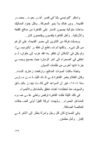 ‫ﻭﺍﺴﺘﻘﺭ "ﺍﻟﺒﺭﺩﻴﺴﻲ ﺒﻙ" ﻓﻲ ﻗﺼﺭ ﺁﺨـﺭ ﺒﻌﻴـﺩ.. ﺒﻤﺼـﺭ‬
‫ﺍﻟﻘﺩﻴﻤﺔ.. ﻭﻤﻥ ﻫﻨﺎﻙ ﺒﺩﺃ ﻴﺩﻴﺭ ﺍﻟﻤﻌﺭﻜﺔ.. ﻭﻅل ﺠﻨﻭﺩ ﺍﻟﻤﻤﺎﻟﻴﻙ‬
‫ﺴﺎﻋﺎﺕ ﻤﺘﻭﺍﻟﻴﺔ ﻴﺼﺒﻭﻥ ﺍﻟﺩﻤﺎﺭ ﻋﻠﻰ ﺍﻟﻘﺎﻫﺭﺓ ﻤﻥ ﻤﺩﺍﻓﻊ ﺍﻟﻘﻠﻌﺔ‬
        ‫ﻭﺍﻷﺯﺒﻜﻴﺔ.. ﻭﺃﻫل ﺍﻟﻘﺎﻫﺭﺓ ﻴﺘﻘﺩﻤﻭﻥ ﻭﻴﻘﺘﺤﻤﻭﻥ ﺍﻟﻨﺎﺭ..‬
‫ﻭﻭﺼﻠﺕ ﻓﺭﻗﺔ ﻤﻥ ﺍﻟﺜﺎﺌﺭﻴﻥ ﺇﻟﻰ ﻤﺼﺭ ﺍﻟﻘﺩﻴﻤﺔ، ﻋﻠﻰ ﺍﻟﺭﻏﻡ‬
‫ﻤﻥ ﻜل ﺸﻲﺀ.. ﻭﻟﻜﻨﻬﺎ ﻟﻡ ﺘﺴـﺘﻁﻊ ﺃﻥ ﺘﻅﻔـﺭ "ﺒﺎﻟﺒﺭﺩﻴﺴـﻲ"،‬
‫ﻭﻟﻡ ﻴﻜﻥ ﻓﻲ ﺍﻹﻤﻜﺎﻥ ﺃﻥ ﺘﻅﻔﺭ ﺒﻪ؛ ﻓﻘﺩ ﻫﺭﺏ ﺇﻟﻰ ﺤﻠﻭﺍﻥ، ﺜـﻡ‬
‫ﺍﺨﺘﻔﻰ ﻓﻲ ﺍﻟﺼﺤﺭﺍﺀ ﺇﻟﻰ ﺁﺨﺭ ﺍﻟﺯﻤﺎﻥ؛ ﺤﻴﺙ ﻴﺼﺒﺢ ﻭﻴﻤﺴـﻲ‬
                    ‫ﺠﺯ ‪‬ﺍ ﺘﺎﺌ ‪‬ﺎ ﺃﺨﺭﺱ ﻤﻥ ﻅﻠﻤﺎﺕ ﺍﻟﻨﺴﻴﺎﻥ.‬
                                            ‫ﺀ ﻬ‬
‫ﻭﻓﺠﺄﺓ ﺴﻜﺘﺕ ﺃﺼﻭﺍﺕ ﺍﻟﻤﺩﺍﻓﻊ، ﻭﺍﺭﺘﻔﻌﺕ ﺯﻏﺎﺭﻴﺩ ﺍﻟﻨﺴﺎﺀ..‬
‫ﻭﻜﺎﻥ ﺍﻟﻅﻼﻡ ﻴﻐﻤﺭ ﺍﻟﻘﺎﻫﺭﺓ ﻓـﻲ ﺘﻠـﻙ ﺍﻟﻠﻴﻠـﺔ ﻤـﻥ ﻤـﺎﺭﺱ‬
‫ﺴﻨﺔ ٤٠٨١، ﻏﻴﺭ ﺃﻥ ﺍﻟﺴﻭﺍﻋﺩ ﺍﻟﺘﻲ ﻜﺎﻨـﺕ ﺘﻬﺘـﺯ ﺒﺎﻟﺒﻨـﺎﺩﻕ‬
   ‫ﻭﺍﻟﺴﻴﻭﻑ ﻤﻨﺫ ﻟﺤﻅﺎﺕ؛ ﺃﺨﺫﺕ ﺘﺨﻔﻕ ﺒﺎﻟﻤﺸﺎﻋل ﻭﺍﻷﻀﻭﺍﺀ.‬
‫ﻓﻲ ﺘﻠﻙ ﺍﻟﻠﻴﻠﺔ ﻅﻠﺕ ﺍﻟﻘﺎﻫﺭﺓ ﺘﺭﻗﺹ ﻭﺘﻐﻨﻲ ﻋﻠـﻰ ﻀـﻭﺀ‬
‫ﺍﻟﻤﺸﺎﻋل ﺍﻟﺤﻤﺭﺍﺀ... ﻭﺸﻬﺩﺕ "ﺒﺭﻜﺔ ﺍﻟﻔﻴل" ﺃﻭﻟﻰ ﺍﻟﻀـﺤﻜﺎﺕ‬
                                      ‫ﺍﻟﺨﺎﻟﺼﺔ ﺍﻟﺼﺎﺩﻗﺔ..‬
‫ﻭﻓﻲ ﺍﻟﺼﺒﺎﺡ ﻜﺎﻥ ﻜل ﺭﺠل ﻭﺍﻤﺭﺃﺓ ﻴﻨﻅﺭ ﺇﻟﻰ ﺍﻵﺨﺭ ﻓـﻲ‬
                                   ‫ﺇﻜﺒﺎﺭ.. ﻭﺃﻤل ﻤﻁﻤﺌﻥ..‬


‫٢٣١‬
 