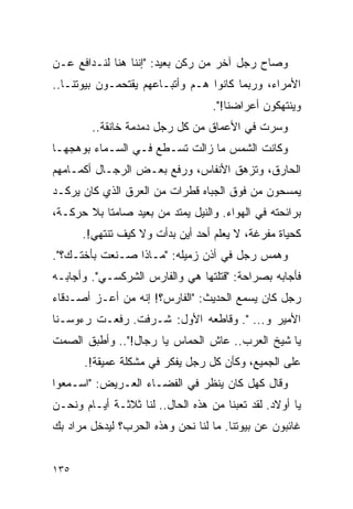 ‫ﻭﺼﺎﺡ ﺭﺠل ﺁﺨﺭ ﻤﻥ ﺭﻜﻥ ﺒﻌﻴﺩ: "ﺇﻨﻨﺎ ﻫﻨﺎ ﻟﻨـﺩﺍﻓﻊ ﻋـﻥ‬
‫ﺍﻷﻤﺭﺍﺀ، ﻭﺭﺒﻤﺎ ﻜﺎﻨﻭﺍ ﻫـﻡ ﻭﺃﺘﺒـﺎﻋﻬﻡ ﻴﻘﺘﺤﻤـﻭﻥ ﺒﻴﻭﺘﻨـﺎ..‬
                                   ‫ﻭﻴﻨﺘﻬﻜﻭﻥ ﺃﻋﺭﺍﻀﻨﺎ!".‬
        ‫ﻭﺴﺭﺕ ﻓﻲ ﺍﻷﻋﻤﺎﻕ ﻤﻥ ﻜل ﺭﺠل ﺩﻤﺩﻤﺔ ﺨﺎﻨﻘﺔ..‬
‫ﻭﻜﺎﻨﺕ ﺍﻟﺸﻤﺱ ﻤﺎ ﺯﺍﻟﺕ ﺘﺴـﻁﻊ ﻓـﻲ ﺍﻟﺴـﻤﺎﺀ ﺒﻭﻫﺠﻬـﺎ‬
‫ﺍﻟﺤﺎﺭﻕ، ﻭﺘﺯﻫﻕ ﺍﻷﻨﻔﺎﺱ، ﻭﺭﻓﻊ ﺒﻌـﺽ ﺍﻟﺭﺠـﺎل ﺃﻜﻤـﺎﻤﻬﻡ‬
‫ﻴﻤﺴﺤﻭﻥ ﻤﻥ ﻓﻭﻕ ﺍﻟﺠﺒﺎﻩ ﻗﻁﺭﺍﺕ ﻤﻥ ﺍﻟﻌﺭﻕ ﺍﻟﺫﻱ ﻜﺎﻥ ﻴﺭﻜـﺩ‬
‫ﺒﺭﺍﺌﺤﺘﻪ ﻓﻲ ﺍﻟﻬﻭﺍﺀ. ﻭﺍﻟﻨﻴل ﻴﻤﺘﺩ ﻤﻥ ﺒﻌﻴﺩ ﺼﺎﻤ ﹰﺎ ﺒﻼ ﺤﺭﻜـﺔ،‬
           ‫ﺘ‬
      ‫ﻜﺤﻴﺎﺓ ﻤﻔﺭﻏﺔ، ﻻ ﻴﻌﻠﻡ ﺃﺤﺩ ﺃﻴﻥ ﺒﺩﺃﺕ ﻭﻻ ﻜﻴﻑ ﺘﻨﺘﻬﻲ!.‬
‫ﻭﻫﻤﺱ ﺭﺠل ﻓﻲ ﺃﺫﻥ ﺯﻤﻴﻠﻪ: "ﻤـﺎﺫﺍ ﺼـﻨﻌﺕ ﺒﺄﺨﺘـﻙ؟".‬
‫ﻓﺄﺠﺎﺒﻪ ﺒﺼﺭﺍﺤﺔ: "ﻗﺘﻠﺘﻬﺎ ﻫﻲ ﻭﺍﻟﻔﺎﺭﺱ ﺍﻟﺸﺭﻜﺴـﻲ". ﻭﺃﺠﺎﺒـﻪ‬
‫ﺭﺠل ﻜﺎﻥ ﻴﺴﻤﻊ ﺍﻟﺤﺩﻴﺙ: "ﺍﻟﻔﺎﺭﺱ؟! ﺇﻨﻪ ﻤﻥ ﺃﻋـﺯ ﺃﺼـﺩﻗﺎﺀ‬
‫ﺍﻷﻤﻴﺭ ﻭ... ". ﻭﻗﺎﻁﻌﻪ ﺍﻷﻭل: ﺸـﺭﻓﺕ. ﺭﻓﻌـﺕ ﺭﺀﻭﺴـﻨﺎ‬
‫ﻴﺎ ﺸﻴﺦ ﺍﻟﻌﺭﺏ.. ﻋﺎﺵ ﺍﻟﺤﻤﺎﺱ ﻴﺎ ﺭﺠﺎل!".. ﻭﺃﻁﺒﻕ ﺍﻟﺼﻤﺕ‬
       ‫ﻋﻠﻰ ﺍﻟﺠﻤﻴﻊ، ﻭﻜﺄﻥ ﻜل ﺭﺠل ﻴﻔﻜﺭ ﻓﻲ ﻤﺸﻜﻠﺔ ﻋﻤﻴﻘﺔ!.‬
‫ﻭﻗﺎل ﻜﻬل ﻜﺎﻥ ﻴﻨﻅﺭ ﻓﻲ ﺍﻟﻔﻀـﺎﺀ ﺍﻟﻌـﺭﻴﺽ: "ﺍﺴـﻤﻌﻭﺍ‬
‫ﻴﺎ ﺃﻭﻻﺩ. ﻟﻘﺩ ﺘﻌﺒﻨﺎ ﻤﻥ ﻫﺫﻩ ﺍﻟﺤﺎل.. ﻟﻨﺎ ﺜﻼﺜـﺔ ﺃﻴـﺎﻡ ﻭﻨﺤـﻥ‬
‫ﻏﺎﺌﺒﻭﻥ ﻋﻥ ﺒﻴﻭﺘﻨﺎ. ﻤﺎ ﻟﻨﺎ ﻨﺤﻥ ﻭﻫﺫﻩ ﺍﻟﺤﺭﺏ؟ ﻟﻴﺩﺨل ﻤﺭﺍﺩ ﺒﻙ‬


‫٥٣١‬
 