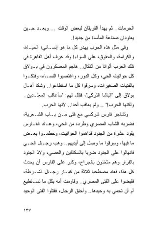 ‫ﺍﻟﺤﺭﻤﺎﺕ.. ﺜﻡ ﻴﻬﺩﺃ ﺍﻟﻔﺭﻴﻘﺎﻥ ﻟﺒﻌﺽ ﺍﻟﻭﻗﺕ ... ﻭﺒﻌـﺩ ﺤـﻴﻥ‬
                        ‫ﻴﻌﺎﻭﺩﺍﻥ ﺼﻨﺎﻋﺔ ﺍﻟﻤﺄﺴﺎﺓ ﻤﻥ ﺠﺩﻴﺩ!.‬
‫ﻭﻓﻲ ﻤﺜل ﻫﺫﻩ ﺍﻟﺤﺭﺏ ﻴﻬﺩﺭ ﻜل ﻤﺎ ﻫﻭ ﺇﻨﺴـﺎﻨﻲ؛ ﺍﻟﺤﻴـﺎﺓ،‬
‫ﻭﺍﻟﻜﺭﺍﻤﺔ، ﻭﺍﻟﺤﻘﻭﻕ، ﻋﻠﻰ ﺍﻟﺴﻭﺍﺀ! ﻭﻗﺩ ﻋﺭﻑ ﺃﻫل ﺍﻟﻘﺎﻫﺭﺓ ﻓﻲ‬
‫ﺘﻠﻙ ﺍﻟﺤﺭﺏ ﺃﻟﻭﺍ ﹰﺎ ﻤﻥ ﺍﻟﻨﻜﺎل.. ﻫﺎﺠﻡ ﺍﻟﻤﻌﺴﻜﺭﻭﻥ ﻓﻲ ﺒـﻭﻻﻕ‬
                                     ‫ﻨ‬
‫ﻜل ﺤﻭﺍﻨﻴﺕ ﺍﻟﺤﻲ، ﻭﻜل ﺍﻟﺩﻭﺭ، ﻭﺍﻏﺘﺼﺒﻭﺍ ﺍﻟﻨﺴـﺎﺀ، ﻭﻓﺘﻜـﻭﺍ‬
‫ﺒﺎﻟﻔﺘﻴﺎﺕ ﺍﻟﺼﻐﻴﺭﺍﺕ، ﻭﺴﺭﻗﻭﺍ ﻜل ﻤﺎ ﺍﺴﺘﻁﺎﻋﻭﺍ.. ﻭﺸﻜﺎ ﺃﻫـل‬
‫ﺒﻭﻻﻕ ﺇﻟﻰ "ﺍﻟﺒﺎﺸﺎ ﺍﻟﺘﺭﻜﻲ"، ﻓﻘﺎل ﻟﻬﻡ: "ﺴﺄﻋﺎﻗﺏ ﺍﻟﻤﻌﺘـﺩﻴﻥ..‬
         ‫ﻭﻟﻜﻨﻬﺎ ﺍﻟﺤﺭﺏ!" .. ﻭﻟﻡ ﻴﻌﺎﻗﺏ ﺃﺤ ‪‬ﺍ.. ﻷﻨﻬﺎ ﺍﻟﺤﺭﺏ.‬
                        ‫ﺩ‬
‫ﻭﺘﺸﺎﺠﺭ ﻓﺎﺭﺱ ﺸﺭﻜﺴﻲ ﻤﻊ ﻓﺘﻰ ﻤـﻥ ﺒـﺎﺏ ﺍﻟﺸـﻌﺭﻴﺔ،‬
‫ﻓﻀﺭﺒﻪ ﺍﻟﺸﺎﺏ ﺍﻟﻤﺼﺭﻱ ﻭﻁﺭﺩﻩ ﻤﻥ ﺍﻟﺤﻲ، ﻭﻋـﺎﺩ ﺍﻟﻔـﺎﺭﺱ‬
‫ﻴﻘﻭﺩ ﻋﺸﺭﺓ ﻤﻥ ﺍﻟﺠﻨﻭﺩ ﻓﺩﺍﻫﻤﻭﺍ ﺍﻟﺤﻭﺍﻨﻴﺕ، ﻭﺤﻁﻤـﻭﺍ ﺒﻌـﺽ‬
‫ﻤﺎ ﻓﻴﻬﺎ، ﻭﺴﺭﻗﻭﺍ ﻤﺎ ﻭﺼل ﺇﻟﻰ ﺃﻴﺩﻴﻬﻡ.. ﻭﻫﺏ ﺭﺠـﺎل ﺍﻟﺤـﻲ‬
‫ﻓﺎﻨﻬﺎﻟﻭﺍ ﻋﻠﻰ ﺍﻟﺠﻨﻭﺩ ﻀﺭ ‪‬ﺎ ﺒﺎﻟﺴﻜﺎﻜﻴﻥ ﻭﺍﻟﻌﺼﻲ، ﻭﻻﺫ ﺍﻟﺠﻨﻭﺩ‬
                              ‫ﺒ‬
‫ﺒﺎﻟﻔﺭﺍﺭ ﻭﻫﻡ ﻤﺜﺨﻨﻭﻥ ﺒﺎﻟﺠﺭﺍﺡ، ﻭﻜﺒﺭ ﻋﻠﻰ ﺍﻟﻔﺎﺭﺱ ﺃﻥ ﻴﺤﺩﺙ‬
‫ﻜل ﻫﺫﺍ، ﻓﻌﺎﺩ ﻤﺼﻁﺤ ‪‬ﺎ ﺜﻼﺜﺔ ﻤﻥ ﻜﺒـﺎﺭ ﺭﺠـﺎل ﺍﻟﺸـﺭﻁﺔ،‬
                              ‫ﺒ‬
‫ﻓﻘﺒﻀﻭﺍ ﻋﻠﻰ ﺍﻟﻔﺘﻰ ﺍﻟﻤﺼﺭﻱ.. ﻭﻗﺎﻭﻤﺕ ﺃﻤﻪ ﺒﻜل ﻤﺎ ﺘﺴـﺘﻁﻴﻊ‬
‫ﺃﻡ ﺃﻥ ﺘﺤﻤﻲ ﺒﻪ ﻭﺤﻴﺩﻫﺎ.. ﻭﺃﺤﻨﻕ ﺍﻟﺭﺠﺎل، ﻓﻘﺘﻠﻭﺍ ﺍﻟﻔﺘﻰ ﺍﻟﻭﺤﻴﺩ‬


‫٧٣١‬
 