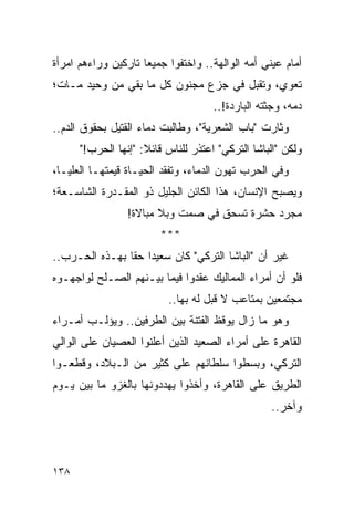 ‫ﺃﻤﺎﻡ ﻋﻴﻨﻲ ﺃﻤﻪ ﺍﻟﻭﺍﻟﻬﺔ.. ﻭﺍﺨﺘﻔﻭﺍ ﺠﻤﻴ ‪‬ﺎ ﺘﺎﺭﻜﻴﻥ ﻭﺭﺍﺀﻫﻡ ﺍﻤﺭﺃﺓ‬
                     ‫ﻌ‬
‫ﺘﻌﻭﻱ، ﻭﺘﻘﺒل ﻓﻲ ﺠﺯﻉ ﻤﺠﻨﻭﻥ ﻜل ﻤﺎ ﺒﻘﻲ ﻤﻥ ﻭﺤﻴﺩ ﻤـﺎﺕ؛‬
                                     ‫ﺩﻤﻪ، ﻭﺠﺜﺘﻪ ﺍﻟﺒﺎﺭﺩﺓ!..‬
‫ﻭﺜﺎﺭﺕ "ﺒﺎﺏ ﺍﻟﺸﻌﺭﻴﺔ"، ﻭﻁﺎﻟﺒﺕ ﺩﻤﺎﺀ ﺍﻟﻘﺘﻴل ﺒﺤﻘﻭﻕ ﺍﻟﺩﻡ..‬
      ‫ﻭﻟﻜﻥ "ﺍﻟﺒﺎﺸﺎ ﺍﻟﺘﺭﻜﻲ" ﺍﻋﺘﺫﺭ ﻟﻠﻨﺎﺱ ﻗﺎﺌﻼ: "ﺇﻨﻬﺎ ﺍﻟﺤﺭﺏ!"‬
                     ‫ﹰ‬
‫ﻭﻓﻲ ﺍﻟﺤﺭﺏ ﺘﻬﻭﻥ ﺍﻟﺩﻤﺎﺀ، ﻭﺘﻔﻘﺩ ﺍﻟﺤﻴـﺎﺓ ﻗﻴﻤﺘﻬـﺎ ﺍﻟﻌﻠﻴـﺎ،‬
‫ﻭﻴﺼﺒﺢ ﺍﻹﻨﺴﺎﻥ، ﻫﺫﺍ ﺍﻟﻜﺎﺌﻥ ﺍﻟﺠﻠﻴل ﺫﻭ ﺍﻟﻤﻘـﺩﺭﺓ ﺍﻟﺸﺎﺴـﻌﺔ؛‬
                 ‫ﻤﺠﺭﺩ ﺤﺸﺭﺓ ﺘﺴﺤﻕ ﻓﻲ ﺼﻤﺕ ﻭﺒﻼ ﻤﺒﺎﻻﺓ!‬
                         ‫***‬
‫ﻏﻴﺭ ﺃﻥ "ﺍﻟﺒﺎﺸﺎ ﺍﻟﺘﺭﻜﻲ" ﻜﺎﻥ ﺴﻌﻴ ‪‬ﺍ ﺤ ﹰﺎ ﺒﻬـﺫﻩ ﺍﻟﺤـﺭﺏ..‬
                ‫ﺩ ﻘ‬
‫ﻓﻠﻭ ﺃﻥ ﺃﻤﺭﺍﺀ ﺍﻟﻤﻤﺎﻟﻴﻙ ﻋﻘﺩﻭﺍ ﻓﻴﻤﺎ ﺒﻴـﻨﻬﻡ ﺍﻟﺼـﻠﺢ ﻟﻭﺍﺠﻬـﻭﻩ‬
                          ‫ﻤﺠﺘﻤﻌﻴﻥ ﺒﻤﺘﺎﻋﺏ ﻻ ﻗﺒل ﻟﻪ ﺒﻬﺎ..‬
‫ﻭﻫﻭ ﻤﺎ ﺯﺍل ﻴﻭﻗﻅ ﺍﻟﻔﺘﻨﺔ ﺒﻴﻥ ﺍﻟﻁﺭﻓﻴﻥ.. ﻭﻴﺅﻟـﺏ ﺃﻤـﺭﺍﺀ‬
‫ﺍﻟﻘﺎﻫﺭﺓ ﻋﻠﻰ ﺃﻤﺭﺍﺀ ﺍﻟﺼﻌﻴﺩ ﺍﻟﺫﻴﻥ ﺃﻋﻠﻨﻭﺍ ﺍﻟﻌﺼﻴﺎﻥ ﻋﻠﻰ ﺍﻟﻭﺍﻟﻲ‬
‫ﺍﻟﺘﺭﻜﻲ، ﻭﺒﺴﻁﻭﺍ ﺴﻠﻁﺎﻨﻬﻡ ﻋﻠﻰ ﻜﺜﻴﺭ ﻤﻥ ﺍﻟـﺒﻼﺩ، ﻭﻗﻁﻌـﻭﺍ‬
‫ﺍﻟﻁﺭﻴﻕ ﻋﻠﻰ ﺍﻟﻘﺎﻫﺭﺓ، ﻭﺃﺨﺫﻭﺍ ﻴﻬﺩﺩﻭﻨﻬﺎ ﺒﺎﻟﻐﺯﻭ ﻤﺎ ﺒﻴﻥ ﻴـﻭﻡ‬
                                                  ‫ﻭﺁﺨﺭ..‬




‫٨٣١‬
 