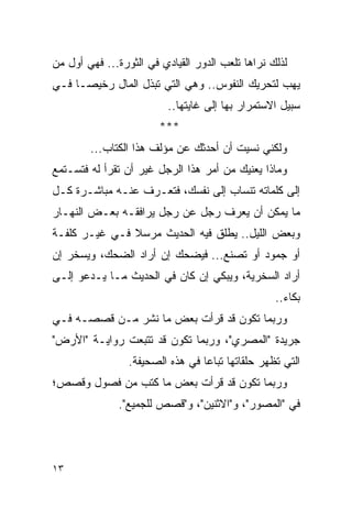 ‫ﻟﺫﻟﻙ ﻨﺭﺍﻫﺎ ﺘﻠﻌﺏ ﺍﻟﺩﻭﺭ ﺍﻟﻘﻴﺎﺩﻱ ﻓﻲ ﺍﻟﺜﻭﺭﺓ... ﻓﻬﻲ ﺃﻭل ﻤﻥ‬
‫ﻴﻬﺏ ﻟﺘﺤﺭﻴﻙ ﺍﻟﻨﻔﻭﺱ.. ﻭﻫﻲ ﺍﻟﺘﻲ ﺘﺒﺫل ﺍﻟﻤﺎل ﺭﺨﻴ ‪‬ـﺎ ﻓـﻲ‬
      ‫ﺼ‬
                          ‫ﺴﺒﻴل ﺍﻻﺴﺘﻤﺭﺍﺭ ﺒﻬﺎ ﺇﻟﻰ ﻏﺎﻴﺘﻬﺎ..‬
                        ‫***‬
        ‫ﻭﻟﻜﻨﻲ ﻨﺴﻴﺕ ﺃﻥ ﺃﺤﺩﺜﻙ ﻋﻥ ﻤﺅﻟﻑ ﻫﺫﺍ ﺍﻟﻜﺘﺎﺏ...‬
‫ﻭﻤﺎﺫﺍ ﻴﻌﻨﻴﻙ ﻤﻥ ﺃﻤﺭ ﻫﺫﺍ ﺍﻟﺭﺠل ﻏﻴﺭ ﺃﻥ ﺘﻘﺭﺃ ﻟﻪ ﻓﺘﺴـﺘﻤﻊ‬
‫ﺇﻟﻰ ﻜﻠﻤﺎﺘﻪ ﺘﻨﺴﺎﺏ ﺇﻟﻰ ﻨﻔﺴﻙ، ﻓﺘﻌـﺭﻑ ﻋﻨـﻪ ﻤﺒﺎﺸـﺭﺓ ﻜـل‬
‫ﻤﺎ ﻴﻤﻜﻥ ﺃﻥ ﻴﻌﺭﻑ ﺭﺠل ﻋﻥ ﺭﺠل ﻴﺭﺍﻓﻘـﻪ ﺒﻌـﺽ ﺍﻟﻨﻬـﺎﺭ‬
‫ﻭﺒﻌﺽ ﺍﻟﻠﻴل.. ﻴﻁﻠﻕ ﻓﻴﻪ ﺍﻟﺤﺩﻴﺙ ﻤﺭﺴﻼ ﻓـﻲ ﻏﻴـﺭ ﻜﻠﻔـﺔ‬
               ‫ﹰ‬
‫ﺃﻭ ﺠﻤﻭﺩ ﺃﻭ ﺘﺼﻨﻊ... ﻓﻴﻀﺤﻙ ﺇﻥ ﺃﺭﺍﺩ ﺍﻟﻀﺤﻙ، ﻭﻴﺴﺨﺭ ﺇﻥ‬
‫ﺃﺭﺍﺩ ﺍﻟﺴﺨﺭﻴﺔ، ﻭﻴﺒﻜﻲ ﺇﻥ ﻜﺎﻥ ﻓﻲ ﺍﻟﺤﺩﻴﺙ ﻤـﺎ ﻴـﺩﻋﻭ ﺇﻟـﻰ‬
                                                   ‫ﺒﻜﺎﺀ..‬
‫ﻭﺭﺒﻤﺎ ﺘﻜﻭﻥ ﻗﺩ ﻗﺭﺃﺕ ﺒﻌﺽ ﻤﺎ ﻨﺸﺭ ﻤـﻥ ﻗﺼﺼـﻪ ﻓـﻲ‬
‫ﺠﺭﻴﺩﺓ "ﺍﻟﻤﺼﺭﻱ"، ﻭﺭﺒﻤﺎ ﺘﻜﻭﻥ ﻗﺩ ﺘﺘﺒﻌﺕ ﺭﻭﺍﻴـﺔ "ﺍﻷﺭﺽ"‬
                 ‫ﺍﻟﺘﻲ ﺘﻅﻬﺭ ﺤﻠﻘﺎﺘﻬﺎ ﺘﺒﺎ ‪‬ﺎ ﻓﻲ ﻫﺫﻩ ﺍﻟﺼﺤﻴﻔﺔ.‬
                                  ‫ﻋ‬
‫ﻭﺭﺒﻤﺎ ﺘﻜﻭﻥ ﻗﺩ ﻗﺭﺃﺕ ﺒﻌﺽ ﻤﺎ ﻜﺘﺏ ﻤﻥ ﻓﺼﻭل ﻭﻗﺼﺹ؛‬
              ‫ﻓﻲ "ﺍﻟﻤﺼﻭﺭ"، ﻭ"ﺍﻻﺜﻨﻴﻥ"، ﻭ"ﻗﺼﺹ ﻟﻠﺠﻤﻴﻊ".‬




‫٣١‬
 