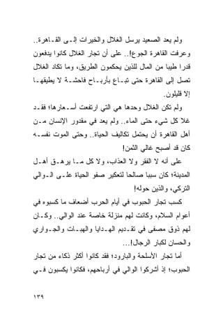 ‫ﻭﻟﻡ ﻴﻌﺩ ﺍﻟﺼﻌﻴﺩ ﻴﺭﺴل ﺍﻟﻐﻼل ﻭﺍﻟﺨﻴﺭﺍﺕ ﺇﻟـﻰ ﺍﻟﻘـﺎﻫﺭﺓ..‬
‫ﻭﻋﺭﻓﺕ ﺍﻟﻘﺎﻫﺭﺓ ﺍﻟﺠﻭﻉ!.. ﻋﻠﻰ ﺃﻥ ﺘﺠﺎﺭ ﺍﻟﻐﻼل ﻜﺎﻨﻭﺍ ﻴﺩﻓﻌﻭﻥ‬
‫ﻗﺩﺭﺍ ﻁﻴﺒﺎ ﻤﻥ ﺍﻟﻤﺎل ﻟﻠﺫﻴﻥ ﻴﺤﻜﻤﻭﻥ ﺍﻟﻁﺭﻴﻕ، ﻭﻤﺎ ﺘﻜﺎﺩ ﺍﻟﻐﻼل‬
                                              ‫‪ ‬‬
‫ﺘﺼل ﺇﻟﻰ ﺍﻟﻘﺎﻫﺭﺓ ﺤﺘﻰ ﺘﺒـﺎﻉ ﺒﺄﺭﺒـﺎﺡ ﻓﺎﺤﺸـﺔ ﻻ ﻴﻁﻴﻘﻬـﺎ‬
                                              ‫ﺇﻻ ﻗﻠﻴﻠﻭﻥ.‬
‫ﻭﻟﻡ ﺘﻜﻥ ﺍﻟﻐﻼل ﻭﺤﺩﻫﺎ ﻫﻲ ﺍﻟﺘﻲ ﺍﺭﺘﻔﻌﺕ ﺃﺴـﻌﺎﺭﻫﺎ؛ ﻓﻘـﺩ‬
‫ﻏﻼ ﻜل ﺸﻲﺀ ﺤﺘﻰ ﺍﻟﻤﺎﺀ.. ﻭﻟﻡ ﻴﻌﺩ ﻓﻲ ﻤﻘﺩﻭﺭ ﺍﻹﻨﺴﺎﻥ ﻤـﻥ‬
‫ﺃﻫل ﺍﻟﻘﺎﻫﺭﺓ ﺃﻥ ﻴﺤﺘﻤل ﺘﻜﺎﻟﻴﻑ ﺍﻟﺤﻴﺎﺓ.. ﻭﺤﺘﻰ ﺍﻟﻤﻭﺕ ﻨﻔﺴـﻪ‬
                               ‫ﻜﺎﻥ ﻗﺩ ﺃﺼﺒﺢ ﻏﺎﻟﻲ ﺍﻟﺜﻤﻥ!‬
‫ﻋﻠﻰ ﺃﻨﻪ ﻻ ﺍﻟﻔﻘﺭ ﻭﻻ ﺍﻟﻌﺫﺍﺏ، ﻭﻻ ﻜل ﻤـﺎ ﻴﺭﻫـﻕ ﺃﻫـل‬
‫ﺍﻟﻤﺩﻴﻨﺔ؛ ﻜﺎﻥ ﺴﺒ ‪‬ﺎ ﺼﺎﻟ ‪‬ﺎ ﻟﺘﻌﻜﻴﺭ ﺼﻔﻭ ﺍﻟﺤﻴﺎﺓ ﻋﻠـﻰ ﺍﻟـﻭﺍﻟﻲ‬
                                ‫ﺤ‬      ‫ﺒ‬
                                   ‫ﺍﻟﺘﺭﻜﻲ، ﻭﺍﻟﺫﻴﻥ ﺤﻭﻟﻪ!‬
‫ﻜﺴﺏ ﺘﺠﺎﺭ ﺍﻟﺤﺒﻭﺏ ﻓﻲ ﺃﻴﺎﻡ ﺍﻟﺤﺭﺏ ﺃﻀﻌﺎﻑ ﻤﺎ ﻜﺴﺒﻭﻩ ﻓﻲ‬
‫ﺃﻋﻭﺍﻡ ﺍﻟﺴﻼﻡ، ﻭﻜﺎﻨﺕ ﻟﻬﻡ ﻤﻨﺯﻟﺔ ﺨﺎﺼﺔ ﻋﻨﺩ ﺍﻟﻭﺍﻟﻲ.. ﻭﻜـﺎﻥ‬
‫ﻟﻬﻡ ﺫﻭﻕ ﻤﺼﻔﻰ ﻓﻲ ﺘﻘـﺩﻴﻡ ﺍﻟﻬـﺩﺍﻴﺎ ﻭﺍﻟﻬﺒـﺎﺕ ﻭﺍﻟﺠـﻭﺍﺭﻱ‬
                               ‫ﻭﺍﻟﺤﺴﺎﻥ ﻟﻜﺒﺎﺭ ﺍﻟﺭﺠﺎل!...‬
‫ﺃﻤﺎ ﺘﺠﺎﺭ ﺍﻷﺴﻠﺤﺔ ﻭﺍﻟﺒﺎﺭﻭﺩ؛ ﻓﻘﺩ ﻜﺎﻨﻭﺍ ﺃﻜﺜﺭ ﺫﻜﺎﺀ ﻤﻥ ﺘﺠﺎﺭ‬
        ‫‪‬‬
‫ﺍﻟﺤﺒﻭﺏ؛ ﺇﺫ ﺃﺸﺭﻜﻭﺍ ﺍﻟﻭﺍﻟﻲ ﻓﻲ ﺃﺭﺒﺎﺤﻬﻡ، ﻓﻜﺎﻨﻭﺍ ﻴﻜﺴﺒﻭﻥ ﻓـﻲ‬


‫٩٣١‬
 