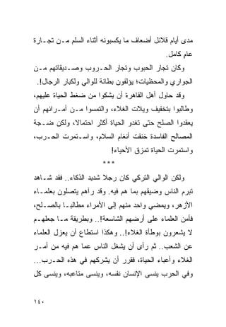 ‫ﻤﺩﻯ ﺃﻴﺎﻡ ﻗﻼﺌل ﺃﻀﻌﺎﻑ ﻤﺎ ﻴﻜﺴﺒﻭﻨﻪ ﺃﺜﻨﺎﺀ ﺍﻟﺴﻠﻡ ﻤـﻥ ﺘﺠـﺎﺭﺓ‬
                                             ‫ﻋﺎﻡ ﻜﺎﻤل.‬
                                                   ‫ٍ‬
‫ﻭﻜﺎﻥ ﺘﺠﺎﺭ ﺍﻟﺤﺒﻭﺏ ﻭﺘﺠﺎﺭ ﺍﻟﺤـﺭﻭﺏ ﻭﺼـﺩﻴﻘﺎﺘﻬﻡ ﻤـﻥ‬
 ‫ﺍﻟﺠﻭﺍﺭﻱ ﻭﺍﻟﻤﺤﻅﻴﺎﺕ؛ ﻴﺅﻟﻔﻭﻥ ﺒﻁﺎﻨﺔ ﻟﻠﻭﺍﻟﻲ ﻭﻟﻜﺒﺎﺭ ﺍﻟﺭﺠﺎل!.‬
‫ﻭﻗﺩ ﺤﺎﻭل ﺃﻫل ﺍﻟﻘﺎﻫﺭﺓ ﺃﻥ ﻴﺸﻜﻭﺍ ﻤﻥ ﻀﻐﻁ ﺍﻟﺤﻴﺎﺓ ﻋﻠﻴﻬﻡ،‬
‫ﻭﻁﺎﻟﺒﻭﺍ ﺒﺘﺨﻔﻴﻑ ﻭﻴﻼﺕ ﺍﻟﻐﻼﺀ، ﻭﺍﻟﺘﻤﺴﻭﺍ ﻤـﻥ ﺃﻤـﺭﺍﺌﻬﻡ ﺃﻥ‬
‫ﻴﻌﻘﺩﻭﺍ ﺍﻟﺼﻠﺢ ﺤﺘﻰ ﺘﻐﺩﻭ ﺍﻟﺤﻴﺎﺓ ﺃﻜﺜﺭ ﺍﺤﺘﻤﺎ ﹰ، ﻭﻟﻜﻥ ﻀـﺠﺔ‬
           ‫ﻻ‬
‫ﺍﻟﻤﺼﺎﻟﺢ ﺍﻟﻔﺎﺴﺩﺓ ﺨﻨﻘﺕ ﺃﻨﻐﺎﻡ ﺍﻟﺴﻼﻡ، ﻭﺍﺴـﺘﻤﺭﺕ ﺍﻟﺤـﺭﺏ،‬
                          ‫ﻭﺍﺴﺘﻤﺭﺕ ﺍﻟﺤﻴﺎﺓ ﺘﻤﺯﻕ ﺍﻷﺤﻴﺎﺀ!‬
                       ‫***‬
‫ﻭﻟﻜﻥ ﺍﻟﻭﺍﻟﻲ ﺍﻟﺘﺭﻜﻲ ﻜﺎﻥ ﺭﺠﻼ ﺸﺩﻴﺩ ﺍﻟﺫﻜﺎﺀ.. ﻓﻘﺩ ﺸـﺎﻫﺩ‬
                        ‫ﹰ‬
‫ﺘﺒﺭﻡ ﺍﻟﻨﺎﺱ ﻭﻀﻴﻘﻬﻡ ﺒﻤﺎ ﻫﻡ ﻓﻴﻪ. ﻭﻗﺩ ﺭﺁﻫﻡ ﻴﺘﺼﻠﻭﻥ ﺒﻌﻠﻤـﺎﺀ‬
‫ﺍﻷﺯﻫﺭ، ﻭﻴﻤﻀﻲ ﻭﺍﺤﺩ ﻤﻨﻬﻡ ﺇﻟﻰ ﺍﻷﻤﺭﺍﺀ ﻤﻁﺎﻟ ‪‬ـﺎ ﺒﺎﻟﺼـﻠﺢ،‬
           ‫ﺒ‬
‫ﻓﺄﻤﻥ ﺍﻟﻌﻠﻤﺎﺀ ﻋﻠﻰ ﺃﺭﻀﻬﻡ ﺍﻟﺸﺎﺴﻌﺔ!.. ﻭﺒﻁﺭﻴﻘﺔ ﻤـﺎ ﺠﻌﻠﻬـﻡ‬
‫ﻻ ﻴﺸﻌﺭﻭﻥ ﺒﻭﻁﺄﺓ ﺍﻟﻐﻼﺀ!.. ﻭﻫﻜﺫﺍ ﺍﺴﺘﻁﺎﻉ ﺃﻥ ﻴﻌﺯل ﺍﻟﻌﻠﻤﺎﺀ‬
‫ﻋﻥ ﺍﻟﺸﻌﺏ.. ﺜﻡ ﺭﺃﻯ ﺃﻥ ﻴﺸﻐل ﺍﻟﻨﺎﺱ ﻋﻤﺎ ﻫﻡ ﻓﻴﻪ ﻤﻥ ﺃﻤـﺭ‬
‫ﺍﻟﻐﻼﺀ ﻭﺃﻋﺒﺎﺀ ﺍﻟﺤﻴﺎﺓ، ﻓﻘﺭﺭ ﺃﻥ ﻴﺸﺭﻜﻬﻡ ﻓﻲ ﻫﺫﻩ ﺍﻟﺤـﺭﺏ...‬
‫ﻭﻓﻲ ﺍﻟﺤﺭﺏ ﻴﻨﺴﻰ ﺍﻹﻨﺴﺎﻥ ﻨﻔﺴﻪ، ﻭﻴﻨﺴﻰ ﻤﺘﺎﻋﺒﻪ، ﻭﻴﻨﺴﻰ ﻜل‬


‫٠٤١‬
 