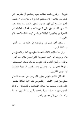 ‫ﺸﻲﺀ!... ﻭﺨﺭﺝ ﺒﻨﻔﺴﻪ ﻓﻁﺎﻑ ﺒﻬﻡ، ﻭﻁﺎﻟﺒﻬﻡ ﺃﻥ ﻴﺨﺭﺠﻭﺍ ﺇﻟﻰ‬
‫ﺍﻟﻤﺘﺎﺭﻴﺱ ﻟﻴﺩﺍﻓﻌﻭﺍ ﻋﻥ ﻤﺩﻴﻨﺘﻬﻡ ﺍﻟﻌﺯﻴﺯﺓ، ﻭﺤﻴﻥ ﻴﺭﺩﻭﻥ ﻋﻨﻬـﺎ‬
‫ﺍﻟﻐﺯﻭ ﻓﺴﺘﻤﻨﺢ ﻟﻬﻡ ﺍﻟﻬﺒـﺎﺕ ﻭﺴـﺘﻨﺘﻬﻲ ﺍﻟﺤـﺭﺏ، ﻭﺘﺨﻔـﺽ‬
‫ﺍﻷﺴﻌﺎﺭ. ﻟﻘﺩ ﺍﺴﺘﻌﺎﻥ ﻋﻠﻰ ﺍﻟﻨﺎﺱ ﺒﺎﻟﻌﻠﻤﺎﺀ، ﻓﻁﺎﻟﺏ ﺍﻟﻌﻠﻤﺎﺀ ﺃﻫل‬
‫ﺍﻟﻘﺎﻫﺭﺓ ﺃﻥ ﻴﺴﺘﺠﻴﺒﻭﺍ "ﻟﻠﺒﺎﺸﺎ"، ﻭﻋﻠـﻰ "ﻴـﺩ ﺍﻟﺒﺎﺸـﺎ" ﺼـﻼﺡ‬
                                                 ‫ﺍﻷﻤﻭﺭ!‬
‫ﻭﺼﺩﻕ ﺃﻫل ﺍﻟﻘﺎﻫﺭﺓ... ﻭﺨﺭﺠﻭﺍ ﺇﻟﻰ ﺍﻟﻤﺘﺎﺭﻴﺱ... ﻭﺃﻗﺎﻤﻭﺍ‬
                                           ‫ﺒﻬﺎ ﺜﻼﺜﺔ ﺃﻴﺎﻡ.‬
‫ﻭﻓﻲ ﻫﺫﻩ ﺍﻷﻴﺎﻡ ﺍﻟﺜﻼﺜﺔ ﺍﻟﺘﺼﻘﺕ ﻨﻔﻭﺴﻬﻡ ﻜﻤﺎ ﻟﻡ ﺘﻠﺘﺼﻕ ﻤﻥ‬
‫ﻗﺒل. ﻭﻋﺭﻑ ﺃﻫل "ﺒﺎﺏ ﺍﻟﺸﻌﺭﻴﺔ" ﻜﺜﻴ ‪‬ﺍ ﻤـﻥ ﻤﺘﺎﻋـﺏ ﺃﻫـل‬
                 ‫ﺭ‬
‫ﺒﻭﻻﻕ.. ﻭﺃﺸﻔﻕ ﺃﻫل ﺒﻭﻻﻕ ﻋﻠﻰ ﻤﺎ ﻴﻠﻘـﺎﻩ ﺃﻫـل "ﺍﻟﺤﺴـﻴﻨﻴﺔ"‬
‫ﻭ"ﺒﺭﻜﺔ ﺍﻟﻔﻴل". ﻭﺭﻭﻯ ﺒﻌﻀﻬﻡ ﻟﺒﻌﺽ ﻗﺼ ‪‬ﺎ ﺭﻫﻴﺒﺔ ﺍﻨﺘﻔﻀﺕ‬
              ‫ﺼ‬
                                     ‫ﻟﻬﺎ ﻨﻔﻭﺱ ﺍﻟﻜﺜﻴﺭﻴﻥ..‬
‫ﻟﻘﺩ ﻜﺎﻥ ﺍﻟﻜﺩﺡ ﺍﻟﻴﻭﻤﻲ ﻴﻌﺯل ﻜل ﺭﺠل ﻋﻥ ﺃﺨﻴـﻪ ﺍﻟـﺫﻱ‬
‫ﻴﻌﺎﻨﻲ ﻤﻥ ﻨﻔﺱ ﺍﻷﺸﻴﺎﺀ.. ﻭﻟﻜﻨﻬﻡ ﻓﻲ ﻫﺫﻩ ﺍﻷﻴﺎﻡ ﺍﻟﺜﻼﺜﺔ ﺃﻁﻠـﻭﺍ‬
‫ﻋﻠﻰ ﻨﻔﻭﺱ ﺒﻌﻀﻬﻡ ﻤﻥ ﺨﻼل ﺍﻷﺤﺎﺩﻴﺙ ﻭﺍﻟﺸﻜﺎﻴﺎﺕ.. ﻭﺃﺩﺭﻙ‬
‫ﺍﻟﺠﻤﻴﻊ ﺃﻨﻬﻡ ﻀﺤﻴﺔ ﺴﺨﺭﻴﺔ ﻭﺍﺤﺩﺓ، ﻭﺃﻨﻬﻡ ﻤﺭﺘﺒﻁـﻭﻥ ﺒﺨـﻴﻁ‬
                          ‫ﻭﺍﺤﺩ ﻤﻨﺩﻓﻌﻭﻥ ﺇﻟﻰ ﻤﺼﻴﺭ ﻭﺍﺤﺩ.‬


‫١٤١‬
 