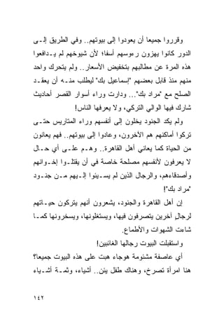 ‫ﻭﻗﺭﺭﻭﺍ ﺠﻤﻴ ‪‬ﺎ ﺃﻥ ﻴﻌﻭﺩﻭﺍ ﺇﻟﻰ ﺒﻴﻭﺘﻬﻡ.. ﻭﻓﻲ ﺍﻟﻁﺭﻴﻕ ﺇﻟـﻰ‬
                                        ‫ﻌ‬
‫ﺍﻟﺩﻭﺭ ﻜﺎﻨﻭﺍ ﻴﻬﺯﻭﻥ ﺭﺀﻭﺴﻬﻡ ﺃﺴ ﹰﺎ؛ ﻷﻥ ﺸﻴﻭﺨﻬﻡ ﻟﻡ ﻴـﺩﺍﻓﻌﻭﺍ‬
                        ‫ﻔ‬
‫ﻫﺫﻩ ﺍﻟﻤﺭﺓ ﻋﻥ ﻤﻁﺎﻟﺒﻬﻡ ﺒﺘﺨﻔﻴﺽ ﺍﻷﺴﻌﺎﺭ.. ﻭﻟﻡ ﻴﺘﺤﺭﻙ ﻭﺍﺤﺩ‬
‫ﻤﻨﻬﻡ ﻤﻨﺫ ﻗﺎﺒل ﺒﻌﻀﻬﻡ "ﺇﺴﻤﺎﻋﻴل ﺒﻙ" ﻟﻴﻁﻠﺏ ﻤﻨـﻪ ﺃﻥ ﻴﻌﻘـﺩ‬
‫ﺍﻟﺼﻠﺢ ﻤﻊ "ﻤﺭﺍﺩ ﺒﻙ"... ﻭﺩﺍﺭﺕ ﻭﺭﺍﺀ ﺃﺴﻭﺍﺭ ﺍﻟﻘﺼﺭ ﺃﺤﺎﺩﻴﺙ‬
              ‫ﺸﺎﺭﻙ ﻓﻴﻬﺎ ﺍﻟﻭﺍﻟﻲ ﺍﻟﺘﺭﻜﻲ، ﻭﻻ ﻴﻌﺭﻓﻬﺎ ﺍﻟﻨﺎﺱ!‬
‫ﻭﻟﻡ ﻴﻜﺩ ﺍﻟﺠﻨﻭﺩ ﻴﺨﻠﻭﻥ ﺇﻟﻰ ﺃﻨﻔﺴﻬﻡ ﻭﺭﺍﺀ ﺍﻟﻤﺘﺎﺭﻴﺱ ﺤﺘـﻰ‬
‫ﺘﺭﻜﻭﺍ ﺃﻤﺎﻜﻨﻬﻡ ﻫﻡ ﺍﻵﺨﺭﻭﻥ، ﻭﻋﺎﺩﻭﺍ ﺇﻟﻰ ﺒﻴﻭﺘﻬﻡ.. ﻓﻬﻡ ﻴﻌﺎﻨﻭﻥ‬
‫ﻤﻥ ﺍﻟﺤﻴﺎﺓ ﻜﻤﺎ ﻴﻌﺎﻨﻲ ﺃﻫل ﺍﻟﻘﺎﻫﺭﺓ.. ﻭﻫـﻡ ﻋﻠـﻰ ﺃﻱ ﺤـﺎل‬
‫ﻻ ﻴﻌﺭﻓﻭﻥ ﻷﻨﻔﺴﻬﻡ ﻤﺼﻠﺤﺔ ﺨﺎﺼﺔ ﻓﻲ ﺃﻥ ﻴﻘﺘﻠـﻭﺍ ﺇﺨـﻭﺍﻨﻬﻡ‬
‫ﻭﺃﺼﺩﻗﺎﺀﻫﻡ، ﻭﺍﻟﺭﺠﺎل ﺍﻟﺫﻴﻥ ﻟﻡ ﻴﺴـﻴﺌﻭﺍ ﺇﻟـﻴﻬﻡ ﻤـﻥ ﺠﻨـﻭﺩ‬
                                              ‫"ﻤﺭﺍﺩ ﺒﻙ"!‬
‫ﺇﻥ ﺃﻫل ﺍﻟﻘﺎﻫﺭﺓ ﻭﺍﻟﺠﻨﻭﺩ، ﻴﺸﻌﺭﻭﻥ ﺃﻨﻬﻡ ﻴﺘﺭﻜﻭﻥ ﺤﻴـﺎﺘﻬﻡ‬
‫ﻟﺭﺠﺎل ﺁﺨﺭﻴﻥ ﻴﺘﺼﺭﻓﻭﻥ ﻓﻴﻬﺎ، ﻭﻴﺴﺘﻐﻠﻭﻨﻬﺎ، ﻭﻴﺴﺨﺭﻭﻨﻬﺎ ﻜﻤـﺎ‬
                                               ‫ٍ‬
                               ‫ﺸﺎﺀﺕ ﺍﻟﺸﻬﻭﺍﺕ ﻭﺍﻷﻁﻤﺎﻉ.‬
                      ‫ﻭﺍﺴﺘﻘﺒﻠﺕ ﺍﻟﺒﻴﻭﺕ ﺭﺠﺎﻟﻬﺎ ﺍﻟﻐﺎﺌﺒﻴﻥ!‬
‫ﺃﻱ ﻋﺎﺼﻔﺔ ﻤﺸﺌﻭﻤﺔ ﻫﻭﺠﺎﺀ ﻫﺒﺕ ﻋﻠﻰ ﻫﺫﻩ ﺍﻟﺒﻴﻭﺕ ﺠﻤﻴ ‪‬ﺎ؟‬
  ‫ﻌ‬
‫ﻫﻨﺎ ﺍﻤﺭﺃﺓ ﺘﺼﺭﺥ، ﻭﻫﻨﺎﻙ ﻁﻔل ﻴﺌﻥ.. ﺃﺸﻴﺎﺀ، ﻭﺜﻤـﺔ ﺃﺸـﻴﺎﺀ‬


‫٢٤١‬
 