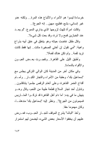 ‫ﺨﺭﺴﺎﺀ! ﻟﻴﺴﻭﺍ ﻫﻡ ﺍﻷﻤﺭﺍﺀ ﻭﺍﻷﺘﺒﺎﻉ ﻫﺫﻩ ﺍﻟﻤﺭﺓ... ﻭﻟﻜﻨﻪ ﻋﺩﻭ‬
            ‫ﻏﻴﺭ ﺇﻨﺴﺎﻨﻲ، ﺒﺸﻊ، ﻓﻅﻴﻊ، ﻤﻬﻴﻥ.. ﺇﻨﻪ ﺍﻟﺠﻭﻉ!..‬
‫ﻭﻗﺎﻟﺕ ﺍﻤﺭﺃﺓ ﺘﻠﻬﺙ ﻟﺯﻭﺠﻬﺎ ﺍﻟﺫﻱ ﻴﺩﺍﺭﻱ ﺍﻟﺩﻤﻭﻉ: "ﻟﻡ ﻴﻌـﺩ‬
          ‫ﻋﻨﺩ ﺍﻟﺨﺒﺎﺯﻴﻥ ﻗﻤﺢ ﻭﻻ ﺫﺭﺓ، ﻭﻗﺩ ﺒﻌﺕ ﻜل ﺸﻲﺀ!".‬
‫ﻭﻗﺎل ﻁﻔل ﻏﺎﻀﺕ ﺤﻴﺎﺘﻪ ﻭﻫﻭ ﻴﺘﻌﻠﻕ ﻓﻲ ﻋﻨﻕ ﺃﺒﻴﻪ ﺒﺫﺭﺍﻉ‬
‫ﻭﺍﻫﻴﺔ: "ﺃﻤﻲ ﺘﻘﻭل ﺇﻥ ﺃﺨﺘﻲ ﺍﻟﺼﻐﻴﺭﺓ ﻤﺎﺘﺕ.. ﺇﻨﻬﺎ ﻓﻘﻁ ﻜﺎﻨﺕ‬
                        ‫ﺘﺭﻴﺩ ﻟﻘﻤﺔ.. ﻭﻟﻡ ﺘﻜﻥ ﻫﻨﺎﻙ ﻟﻘﻤﺔ!".‬
‫ﻭﺃﻁﺒﻕ ﺍﻟﻠﻴل ﻋﻠﻰ ﺍﻟﻘﺎﻫﺭﺓ.. ﻭﺘﻔﺠـﺭﺕ ﺒﻌـﺽ ﺍﻟﻌﻴـﻭﻥ‬
                                       ‫ﻭﺍﻷﻓﻭﺍﻩ ﺒﺎﻟﺩﻤﺎﺀ!.‬
‫ﻭﻓﻲ ﻤﻜﺎﻥ ﺁﺨﺭ ﻤﻥ ﺍﻟﻤﺩﻴﻨﺔ ﻜﺎﻥ ﺍﻟﻭﺍﻟﻲ ﺍﻟﺘﺭﻜﻲ ﻴﺠﻠﺱ ﻤﻊ‬
‫"ﺇﺴﻤﺎﻋﻴل ﺒﻙ"، ﻭﺤﻘﺒﺔ ﻤﻥ ﺍﻷﻤﺭﺍﺀ ﻭﺍﻟﺘﺠﺎﺭ ﺍﻟﻜﺒـﺎﺭ.. ﻭﺃﻤـﺎﻡ‬
‫ﺃﻗﺩﺍﺡ ﺍﻟﺨﻤﺭ ﺍﻟﻔﺎﺨﺭﺓ، ﻭﻋﻠﻰ ﺃﻨﻐﺎﻡ ﺍﻟﺭﻗﺹ ﺠﻠﺴﻭﺍ ﻴﺘﻨﺎﻗﺸﻭﻥ..‬
‫ﻭﺘﻨﺎﻭل ﺃﺤﺩ ﺘﺠﺎﺭ ﺍﻟﺴﻼﺡ ﻗﻁﻌﺔ ﻁﻴﺒﺔ ﻤﻥ ﺍﻟﻠﺤﻡ، ﻭﻗﺎل ﻭﻫـﻭ‬
‫ﻴﻨﻬﺵ ﻤﺎ ﻓﻲ ﻴﺩﻩ: "ﻤﺎ ﺩﺍﻡ ﺃﻫل ﺍﻟﻘﺎﻫﺭﺓ ﻗﺩ ﺘﺭﻜـﻭﺍ ﺍﻟﻤﺘـﺎﺭﻴﺱ‬
‫ﻓﺴﻴﻤﻭﺘﻭﻥ ﻤﻥ ﺍﻟﺠﻭﻉ!".. ﻭﻨﻅﺭ ﺇﻟﻴﻪ "ﺇﺴﻤﺎﻋﻴل ﺒﻙ" ﻤﻨﺩﻫ ﹰـﺎ،‬
   ‫ﺸ‬
                                      ‫ﻭﻜﺎﻥ ﻤﻬﻤﻭ ‪‬ﺎ ﺤﻘﺎ.‬
                                        ‫ﻤ ﹰ‬
‫ﻭﺃﺨﺫ "ﺍﻟﺒﺎﺸﺎ" ﻴﺸﺭﺡ ﺍﻟﻤﻭﻗﻑ ﻟﺘﺠـﺎﺭ ﺍﻟﺤﺒـﻭﺏ، ﻓﻌـﺭﺽ‬
‫ﻋﻠﻴﻬﻡ ﺃﻥ ﻴﺨﻔﻔﻭﺍ ﺍﻷﺴﻌﺎﺭ ﺒﻌﺽ ﺍﻟﺸﻲﺀ، ﻟﻴﻀﻤﻥ ﻟﻬﻡ ﺍﺴﺘﻤﺭﺍﺭ‬


‫٣٤١‬
 