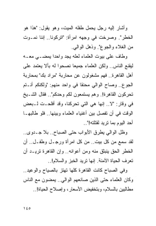 ‫ﻭﺃﺸﺎﺭ ﺇﻟﻴﻪ ﺭﺠل ﻴﺤﻤل ﻁﻔﻠﻪ ﺍﻟﻤﻴﺕ، ﻭﻫﻭ ﻴﻘﻭل: "ﻫﺫﺍ ﻫﻭ‬
‫ﺍﻟﺨﻁﺭ". ﻭﺼﺭﺨﺕ ﻓﻲ ﻭﺠﻬﻪ ﺍﻤﺭﺃﺓ: "ﺍﺘﺭﻜﻭﻨﺎ.. ﺇﻨﻨﺎ ﻨﻤـﻭﺕ‬
                        ‫ﻤﻥ ﺍﻟﻐﻼﺀ ﻭﺍﻟﺠﻭﻉ". ﻭﺫﻫل ﺍﻟﻭﺍﻟﻲ.‬
‫ﻭﻁﺎﻑ ﻋﻠﻰ ﺒﻴﻭﺕ ﺍﻟﻌﻠﻤﺎﺀ ﻟﻌﻠﻪ ﻴﺠﺩ ﻭﺍﺤ ‪‬ﺍ ﻴﻤﻀـﻲ ﻤﻌـﻪ‬
            ‫ﺩ‬
‫ﻟﻴﻘﻨﻊ ﺍﻟﻨﺎﺱ.. ﻭﻟﻜﻥ ﺍﻟﻌﻠﻤﺎﺀ ﺠﻤﻴ ‪‬ﺎ ﻨﺼﺤﻭﺍ ﻟﻪ ﺒﺄﻻ ﻴﻌﺘﻤﺩ ﻋﻠﻰ‬
                        ‫ﻌ‬
‫ﺃﻫل ﺍﻟﻘﺎﻫﺭﺓ.. ﻓﻬﻡ ﻤﺸﻐﻭﻟﻭﻥ ﻋﻥ ﻤﺤﺎﺭﺒﺔ "ﻤﺭﺍﺩ ﺒﻙ" ﺒﻤﺤﺎﺭﺒﺔ‬
‫ﺍﻟﺠﻭﻉ.. ﻭﺼﺎﺡ ﺍﻟﻭﺍﻟﻲ ﻤﺤﻨ ﹰﺎ ﻓﻲ ﻭﺍﺤﺩ ﻤﻨﻬﻡ: "ﻭﻟﻜﻨﻜﻡ ﺃﻨـﺘﻡ‬
                             ‫ﻘ‬
‫ﺘﺤﺭﻜﻭﻥ ﺍﻟﻘﺎﻫﺭﺓ!. ﻭﻫﻡ ﻴﺴﺘﻤﻌﻭﻥ ﻟﻜﻡ ﻭﺤﺩﻜﻡ".. ﻓﻘﺎل ﺍﻟﺸـﻴﺦ‬
‫ﻓﻲ ﻭﻗﺎﺭ: "ﻻ.. ﺇﻨﻬﺎ ﻫﻲ ﺍﻟﺘﻲ ﺘﺤﺭﻜﻨﺎ، ﻭﻗﺩ ﺃﻓﻠﺤـﺕ ﻟـﺒﻌﺽ‬
‫ﺍﻟﻭﻗﺕ ﻓﻲ ﺃﻥ ﺘﻔﺼل ﺒﻴﻥ ﺃﻏﻨﻴﺎﺀ ﺍﻟﻌﻠﻤﺎﺀ ﻭﺒﻴﻨﻬﺎ.. ﻓﻠﻭ ﻁﺎﻟﺒﻬـﺎ‬
                              ‫ﺃﺤﺩ ﺍﻟﻴﻭﻡ ﺒﻤﺎ ﺘﺭﻴﺩ ﻟﻘﺘﻠﺘﻪ!"..‬
‫ﻭﻅل ﺍﻟﻭﺍﻟﻲ ﻴﻁﺭﻕ ﺍﻷﺒﻭﺍﺏ ﺤﺘﻰ ﺍﻟﺼﺒﺎﺡ.. ﺒﻼ ﺠـﺩﻭﻯ..‬
‫ﻟﻘﺩ ﺴﻤﻊ ﻤﻥ ﻜل ﺒﻴﺕ.. ﻤﻥ ﻜل ﺍﻤﺭﺃﺓ ﻭﺭﺠـل ﻭﻁﻔـل.. ﺃﻥ‬
‫ﺍﻟﺨﻁﺭ ﺍﻟﺤﻕ ﻴﻨﺒﺜﻕ ﻤﻨﻪ ﻭﻤﻥ ﺃﻋﻭﺍﻨﻪ.. ﻭﺇﻥ ﺍﻟﻘﺎﻫﺭﺓ ﺘﺭﻴـﺩ ﺃﻥ‬
            ‫ﺘﻌﺭﻑ ﺍﻟﺤﻴﺎﺓ ﺍﻵﻤﻨﺔ. ﺇﻨﻬﺎ ﺘﺭﻴﺩ ﺍﻟﺨﺒﺯ ﻭﺍﻟﺴﻼﻡ!..‬
‫ﻭﻓﻲ ﺍﻟﺼﺒﺎﺡ ﻜﺎﻨﺕ ﺍﻟﻘﺎﻫﺭﺓ ﻜﻠﻬﺎ ﺘﻬﺘﺯ ﺒﺎﻟﺼﻴﺎﺡ ﻭﺍﻟﻭﻋﻴﺩ..‬
‫ﻭﻜﺎﻥ ﺍﻟﻌﻠﻤﺎﺀ ﺤﺘﻰ ﺍﻟﺫﻴﻥ ﺼﺎﻨﻌﻬﻡ ﺍﻟﻭﺍﻟﻲ.. ﻴﻤﻀﻭﻥ ﻤﻊ ﺍﻟﻨﺎﺱ‬
      ‫ﻤﻁﺎﻟﺒﻴﻥ ﺒﺎﻟﺴﻼﻡ، ﻭﺒﺘﺨﻔﻴﺽ ﺍﻷﺴﻌﺎﺭ، ﻭﺇﺼﻼﺡ ﺍﻟﺤﻴﺎﺓ!..‬


‫٥٤١‬
 