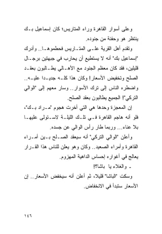 ‫ﻭﻋﻠﻰ ﺃﺴﻭﺍﺭ ﺍﻟﻘﺎﻫﺭﺓ ﻭﺭﺍﺀ ﺍﻟﻤﺘﺎﺭﻴﺱ؛ ﻜﺎﻥ ﺇﺴﻤﺎﻋﻴل ﺒـﻙ‬
                             ‫ﻴﻨﺘﻅﺭ ﻫﻭ ﻭﺤﻔﻨﺔ ﻤﻥ ﺠﻨﻭﺩﻩ.‬
‫ﻭﺘﻘﺩﻡ ﺃﻫل ﺍﻟﻘﺭﻴﺔ ﻋﻠـﻰ ﺍﻟﻤﺘـﺎﺭﻴﺱ ﻓﺤﻁﻤﻭﻫـﺎ.. ﻭﺃﺩﺭﻙ‬
‫"ﺇﺴﻤﺎﻋﻴل ﺒﻙ" ﺃﻨﻪ ﻻ ﻴﺴﺘﻁﻴﻊ ﺃﻥ ﻴﺤﺎﺭﺏ ﻓﻲ ﺠﺒﻬﺘﻴﻥ ﺒﺭﺠـﺎل‬
‫ﻗﻠﻴﻠﻴﻥ، ﻓﻘﺩ ﻜﺎﻥ ﻤﻌﻅﻡ ﺍﻟﺠﻨﻭﺩ ﻤﻊ ﺍﻷﻫـﺎﻟﻲ ﻴﻁـﺎﻟﺒﻭﻥ ﺒﻌﻘـﺩ‬
‫ﺍﻟﺼﻠﺢ ﻭﺘﺨﻔﻴﺽ ﺍﻷﺴﻌﺎﺭ! ﻭﻜﺎﻥ ﻫﺫﺍ ﻜﻠـﻪ ﺠﺩﻴـ ‪‬ﺍ ﻋﻠﻴـﻪ..‬
         ‫ﺩ‬
‫ﻭﺍﻀﻁﺭﻩ ﺍﻟﻨﺎﺱ ﺇﻟﻰ ﺘﺭﻙ ﺍﻷﺴﻭﺍﺭ.. ﻭﺴﺎﺭ ﻤﻌﻬﻡ ﺇﻟﻰ "ﺍﻟﻭﺍﻟﻲ‬
                    ‫ﺍﻟﺘﺭﻜﻲ"! ﺍﻟﺠﻤﻴﻊ ﻴﻁﺎﻟﺒﻭﻥ ﺒﻌﻘﺩ ﺍﻟﺼﻠﺢ.‬
‫ﺇﻥ ﺍﻟﻤﻌﺠﺯﺓ ﻭﺤﺩﻫﺎ ﻫﻲ ﺍﻟﺘﻲ ﺃﺨﺭﺕ ﻫﺠﻭﻡ "ﻤـﺭﺍﺩ ﺒـﻙ"،‬
‫ﻓﻠﻭ ﺃﻨﻪ ﻫﺎﺠﻡ ﺍﻟﻘﺎﻫﺭﺓ ﻓـﻲ ﺘﻠـﻙ ﺍﻟﻠﻴﻠـﺔ ﻻﺴـﺘﻭﻟﻰ ﻋﻠﻴﻬـﺎ‬
            ‫ﺒﻼ ﻋﻨﺎﺀ... ﻭﺭﺒﻤﺎ ﻁﺎﺭ ﺭﺃﺱ ﺍﻟﻭﺍﻟﻲ ﻋﻥ ﺠﺴﺩﻩ.‬
‫ﻭﺃﻋﻠﻥ "ﺍﻟﻭﺍﻟﻲ ﺍﻟﺘﺭﻜﻲ" ﺃﻨﻪ ﺴﻴﻌﻘﺩ ﺍﻟﺼـﻠﺢ ﺒـﻴﻥ ﺃﻤـﺭﺍﺀ‬
‫ﺍﻟﻘﺎﻫﺭﺓ ﻭﺃﻤﺭﺍﺀ ﺍﻟﺼﻌﻴﺩ.. ﻭﻜﺎﻥ ﻭﻫﻭ ﻴﻌﻠﻥ ﻟﻠﻨﺎﺱ ﻫﺫﺍ ﺍﻟﻘـﺭﺍﺭ‬
                 ‫ﻴﻌﺎﻟﺞ ﻓﻲ ﺃﻏﻭﺍﺭﻩ ﺇﺤﺴﺎﺱ ﺍﻟﺩﺍﻫﻴﺔ ﺍﻟﻤﻬﺯﻭﻡ.‬
                                 ‫ـ ﻭﺍﻟﻐﻼﺀ ﻴﺎ ﺒﺎﺸﺎ؟!‬
‫ﻭﺴﻜﺕ "ﺍﻟﺒﺎﺸﺎ" ﻗﻠﻴﻼ، ﺜﻡ ﺃﻋﻠﻥ ﺃﻨﻪ ﺴﻴﺨﻔﺽ ﺍﻷﺴﻌﺎﺭ.. ﺇﻥ‬
                               ‫ﹰ‬
                            ‫ﺍﻷﺴﻌﺎﺭ ﺴﺘﺒﺩﺃ ﻓﻲ ﺍﻻﻨﺨﻔﺎﺽ.‬




‫٦٤١‬
 