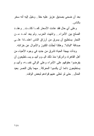 ‫ﺒﻌﺩ ﺃﻥ ﻀﺤﻰ ﺒﺼﺩﻴﻕ ﻋﺯﻴﺯ ﻋﻠﻴﻪ ﺤ ﹰﺎ.. ﻭﺨﻴل ﺇﻟﻴﻪ ﺃﻨﻪ ﺴﺨﺭ‬
                     ‫ﻘ‬
                                                ‫ﺒﺎﻟﻨﺎﺱ.‬
‫ﻭﻋﻠﻰ ﺃﻱ ﺤﺎل ﻓﻘﺩ ﻋﺎﺩﺕ ﺍﻷﺴﻌﺎﺭ ﻜﻤـﺎ ﻜﺎﻨـﺕ.. ﻭﻋﻘـﺩ‬
‫ﺍﻟﺼﻠﺢ ﺒﻴﻥ ﺍﻷﻤﺭﺍﺀ... ﻭﺍﻨﺘﻬﺕ ﺍﻟﺤﺭﺏ. ﻭﻟﻡ ﻴﻌﺩ ﺃﺤـﺩ ﻤـﻥ‬
‫ﺍﻟﺘﺠﺎﺭ ﻴﺴﺘﻁﻴﻊ ﺃﻥ ﻴﺴﺭﻕ ﻤﻥ ﺃﺭﺯﺍﻕ ﺍﻟﻨﺎﺱ ﺍﻋﺘﻤـﺎ ‪‬ﺍ ﻋﻠـﻰ‬
      ‫ﺩ‬
 ‫ﺼﺩﺍﻗﺔ "ﺍﻟﺒﺎﺸﺎ". ﻭﻫﻜﺫﺍ ﺃﺒﻁﺄﺕ ﺍﻟﻜﻨﻭﺯ ﻭﺍﻷﻤﻭﺍل ﻋﻥ ﺨﺯﺍﻨﺘﻪ.‬
‫ﻭﺒﺩﺃﺕ ﺒﻬﺠﺔ ﺍﻟﺤﻴﺎﺓ ﺘﺸﺭﻕ ﻤﻥ ﺠﺩﻴﺩ ﻓﻲ ﻭﺠﻭﻩ ﺍﻷﺤﻴﺎﺀ ﻤﻥ‬
‫ﺃﻫل ﺍﻟﻘﺎﻫﺭﺓ، ﻭﺃﺩﺭﻜﻭﺍ ﻤﻨﺫ ﺫﻟﻙ ﺍﻟﻴـﻭﻡ ﺃﻨﻬـﻡ ﻴﺴـﺘﻁﻴﻌﻭﻥ ﺃﻥ‬
‫ﻴﻔﺭﻀﻭﺍ ﺤﻘﻭﻗﻬﻡ ﻋﻠﻰ ﺍﻷﻤﺭﺍﺀ ﻭﻋﻠﻰ ﺍﻟﻭﺍﻟﻲ ﻨﻔﺴـﻪ، ﻭﺃﻨﻬـﻡ‬
‫ﻴﺴﺘﻁﻴﻌﻭﻥ ﺩﺍﺌ ‪‬ﺎ ﺃﻥ ﻴﻜﺴﺒﻭﺍ ﺍﻟﻤﻌﺭﻜﺔ.. ﻤﻬﻤﺎ ﻴﻜﻥ ﺍﻟﻨﺼﺭ ﺒﻌﻴﺩ‬
                                         ‫ﻤ‬
         ‫ﺍﻟﻤﻨﺎل.. ﺤﺘﻰ ﻟﻭ ﺘﺨﻠﻰ ﻋﻨﻬﻡ ﻗﻭﺍﺩﻫﻡ ﻟﺒﻌﺽ ﺍﻟﻭﻗﺕ.‬




‫٨٤١‬
 