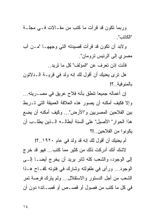 ‫ﻭﺭﺒﻤﺎ ﺘﻜﻭﻥ ﻗﺩ ﻗﺭﺃﺕ ﻤﺎ ﻜﺘﺏ ﻤﻥ ﻤﻘـﺎﻻﺕ ﻓـﻲ ﻤﺠﻠـﺔ‬
                                              ‫"ﺍﻟﻜﺎﺘﺏ".‬
‫ﻭﻻﺒﺩ ﺃﻥ ﺘﻜﻭﻥ ﻗﺩ ﻗﺭﺃﺕ ﻗﺼﻴﺩﺘﻪ ﺍﻟﺘﻲ ﻭﺠﻬﻬـﺎ "ﻤـﻥ ﺃﺏ‬
                           ‫ﻤﺼﺭﻱ ﺇﻟﻰ ﺍﻟﺭﺌﻴﺱ ﺘﺭﻭﻤﺎﻥ".‬
           ‫ﻓﺄﻨﺕ ﺇﺫﻥ ﺘﻌﺭﻑ ﻋﻥ "ﺍﻟﻤﺅﻟﻑ" ﻜل ﻤﺎ ﺘﺭﻴﺩ..‬
‫ﻫل ﺘﺭﻯ ﻴﻌﻨﻴﻙ ﺃﻥ ﺃﻗﻭل ﻟﻙ ﺇﻨﻪ ﻭﻟﺩ ﻓﻲ ﻗﺭﻴـﺔ ﺍﻟـﺩﻻﺘﻭﻥ‬
                                          ‫ﺒﺎﻟﻤﻨﻭﻓﻴﺔ..؟!‬
‫ﺇﻥ ﺃﻋﻤﺎﻟﻪ ﺠﻤﻴ ‪‬ﺎ ﺘﻨﻁﻕ ﺒﺄﻨﻪ ﻓﻼﺡ ﻋﺭﻴﻕ ﻓﻲ ﻤﺼـﺭﻴﺘﻪ...‬
                                  ‫ﻌ‬
‫ﻭﺇﻻ ﻓﻜﻴﻑ ﺃﻤﻜﻨﻪ ﺃﻥ ﻴﺼﻭﺭ ﻫﺫﻩ ﺍﻟﻌﻼﻗﺔ ﺍﻟﻌﻤﻴﻘﺔ ﺍﻟﺘﻲ ﺘـﺭﺒﻁ‬
‫ﺒﻴﻥ ﺍﻟﻔﻼﺤﻴﻥ ﺍﻟﻤﺼﺭﻴﻴﻥ ﻭ"ﺍﻷﺭﺽ"... ﻭﻜﻴﻑ ﺃﻤﻜﻨﻪ ﺃﻥ ﻴﻀﻊ‬
‫ﻫﺫﺍ ﺍﻟﺤﻭﺍﺭ" ﺍﻷﺼﻴل" ﻋﻠﻰ ﺃﻟﺴﻨﺔ ﺃﺒﻁﺎﻟـﻪ ﺍﻟـﺫﻴﻥ ﻴﻁﻠـﺏ ﺃﻥ‬
                                ‫ﻴﻜﻭﻨﻭﺍ ﻤﻥ ﺍﻟﻔﻼﺤﻴﻥ..!؟‬
     ‫ﺃﻡ ﻴﻌﻨﻴﻙ ﺃﻥ ﺃﻗﻭل ﻟﻙ ﺇﻨﻪ ﻗﺩ ﻭﻟﺩ ﻓﻲ ﻋﺎﻡ ٠٢٩١..؟!‬
‫ﻻﺸﻙ ﺃﻨﻙ ﺃﺩﺭﻜﺕ ﺫﻟﻙ ﻤﻥ ﻜﺜﻴﺭ ﻤﻤﺎ ﻜﺘﺏ... ﻓﻬﻭ ﻗﺩ ﺨﺭﺝ‬
‫ﺇﻟﻰ ﺍﻟﻭﺠﻭﺩ، ﻭﺍﻟﺸﻌﺏ ﻜﻠﻪ ﺜﺎﺌﺭ ﻴﺭﻴﺩ ﺃﻥ ﻴﺨﺭﺝ ﺃﻴ ‪‬ـﺎ ﺇﻟـﻰ‬
       ‫ﻀ‬
‫ﺍﻟﻭﺠﻭﺩ... ﻭﺭﺃﻯ ﻓﻲ ﻁﻔﻭﻟﺘﻪ ﻭﺸﺎﺭﻙ ﻓﻲ ﻓﺘﻭﺘﻪ ﻜﻔـﺎﺡ ﻫـﺫﺍ‬
‫ﺍﻟﺸﻌﺏ ﻤﻥ ﺃﺠل ﺍﻟﺩﺴﺘﻭﺭ ﻭﺍﻻﺴﺘﻘﻼل... ﻭﻟﻡ ﻴﺘﺭﻙ ﻓﺭﺼﺔ ﺘﻤﺭ‬
‫ﻓﻲ ﻜل ﻤﺎ ﻜﺘﺏ ﻤﻥ ﻓﺼﻭل ﺃﻭ ﻗﺼـﺹ ﺃﻭ ﻗﺼـﺎﺌﺩ؛ ﺩﻭﻥ ﺃﻥ‬


‫٤١‬
 