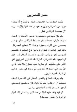 ‫ﻤﺼﺭ ﻟﻠﻤﺼﺭﻴﻴﻥ‬
‫ﻁﻠﺒﺕ ﺍﻟﺤﻜﻭﻤﺔ ﻤﻥ ﺍﻟﻔﻼﺤﻴﻥ ﻭﺍﻟﺘﺠﺎﺭ ﻭﺍﻟﺼﻨﺎﻉ ﺃﻥ ﻴﺩﻓﻌﻭﺍ‬
‫ﻤﺯﻴ ‪‬ﺍ ﻤﻥ ﺍﻟﻀﺭﺍﺌﺏ، ﻭﺃﻥ ﻴﻀﺤﻭﺍ ﻓﻲ ﻫﺫﻩ ﺍﻷﻴﺎﻡ ﺒﻜل ﺸـﻲﺀ؛‬
                                              ‫ﺩ‬
                             ‫ﻷﻥ ﻤﺼﻠﺤﺔ ﺍﻟﺩﻭﻟﺔ ﻓﻲ ﺨﻁﺭ.‬
‫ﻭﻟﻡ ﻴﻜﻥ ﻟﺩﻴﻬﻡ ﺸﻲﺀ ﻴﻀﺤﻰ ﺒﻪ ﻋﻠـﻰ ﺍﻹﻁـﻼﻕ.. ﻓﻤﻨـﺫ‬
‫ﺴﻨﻭﺍﺕ ﻁﻭﺍل، ﻋﻨﺩﻤﺎ ﻟﻡ ﺘﻜﻥ ﻤﺼﻠﺤﺔ ﺍﻟﺩﻭﻟﺔ ﻓﻲ ﺨﻁﺭ؛ ﻭﻫـﻡ‬
                                             ‫ٍ‬
‫ﻴﺤﺼﻠﻭﻥ ﻋﻠﻰ ﺍﻟﻘﻭﺕ ﺒﻤﻌﺠﺯﺓ، ﻭﺃﺤﻴﺎ ﹰﺎ ﻻ ﺘﺴﻌﻔﻬﻡ ﺍﻟﻤﻌﺠﺯﺓ!..‬
                     ‫ﻨ‬
‫ﻭﻟﻘﺩ ﻫﺠﺭ ﺍﻟﻔﻼﺤﻭﻥ ﺍﻟﺤﻘﻭل ﻫﺭ ‪‬ﺎ ﻤﻥ ﻟﺫﻉ ﺍﻟﺴﻴﺎﻁ، ﻓـﺘﺨﻁﻔﻬﻡ‬
                         ‫ﺒ‬
‫ﻟﺼﻭﺹ ﺍﻟﺒﺩﻭ، ﻭﺍﺭﺘﻤﻰ ﺍﻵﺨـﺭﻭﻥ ﺘﺤـﺕ ﺃﻗـﺩﺍﻡ ﺍﻟﻤـﺭﺍﺒﻴﻥ‬
‫ﻟﻴﺴﺘﻁﻴﻌﻭﺍ ﺩﻓﻊ ﺍﻟﻀﺭﺍﺌﺏ ﺍﻟﻤﺘﺭﺍﻜﻤﺔ، ﻓﺎﺴﺘﻭﻟﻰ ﺍﻟﻤﺭﺍﺒﻭﻥ ﺁﺨﺭ‬
‫ﺍﻷﻤﺭ ﻋﻠﻰ ﻤﺎﺸﻴﺘﻬﻡ، ﺜﻡ ﺼﺎﺭﻭﺍ ﻋﺒﻴ ‪‬ﺍ ﻴﻌﻤﻠﻭﻥ ﺒﻼ ﻤﻘﺎﺒل ﻓـﻲ‬
                     ‫ﺩ‬
‫ﺍﻷﺭﺽ ﺍﻟﺘﻲ ﺍﻤﺘﻠﻜﻭﻫﺎ ﺫﺍﺕ ﻴﻭﻡ، ﺜﻡ ﻟﻡ ﻴﻌﺩ ﻓﻲ ﻤﻘﺩﻭﺭ ﺩﻤﺎﺌﻬﻡ‬
                                 ‫ﺃﻥ ﺘﻨﺯﻑ ﻗﻁﺭﺓ ﺃﺨﺭﻯ..‬
‫ﻭﻟﻡ ﻴﻌﺭﻑ ﺍﻟﺼﻨﺎﻉ ﻭﺍﻟﺘﺠﺎﺭ ﺍﻟﺼﻐﺎﺭ ﻓﻲ ﺍﻟﻘـﺎﻫﺭﺓ ﻜﻴـﻑ‬
‫ﻴﺴﺘﻁﻴﻌﻭﻥ ﺃﻥ ﻴﺩﻓﻌﻭﺍ ﻀﺭﻴﺒﺔ ﺜﺎﻨﻴﺔ، ﻓﺈﻥ ﻜـﺩﺤﻬﻡ ﺍﻟﻤﻀـﻨﻲ‬
                 ‫ﻟﻴﻌﺠﺯ ﺤﺘﻰ ﻋﻥ ﺇﻁﻌﺎﻡ ﺍﻟﺠﻴﺎﻉ ﻤﻥ ﻭﺭﺍﺌﻬﻡ!‬
‫ﻟﻡ ﻴﻔﻬﻡ ﻭﺍﺤﺩ ﻤﻨﻬﻡ ﺸﻴ ًﺎ ﻤﻥ ﻫﺫﺍ ﺍﻟﺫﻱ ﻴﺤﺩﺙ ﻓﻲ ﺘﻠﻙ ﺍﻷﻴﺎﻡ‬
                               ‫ﺌ‬
                             ‫ﺍﻟﺯﺍﻫﺭﺓ ﻤﻥ ﻋﺼﺭ ﺇﺴﻤﺎﻋﻴل!‬

‫٩٤١‬
 