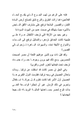 ‫ﻓﺈﻨﻪ ﻋﻠﻰ ﺍﻟﺭﻏﻡ ﻤﻥ ﻟﻬﺏ ﺍﻟﺠـﻭﻉ ﺍﻟـﺫﻱ ﻴﻠﻔـﺢ ﺃﻤﻌـﺎﺀ‬
‫ﺍﻟﻔﻼﺤﻴﻥ؛ ﻓﻤﺎ ﺯﺍﻟﺕ ﺍﻟﻁﺭﻕ ﻭﺍﻟﺘﺭﻉ ﺘﺸﻕ ﻟﺘﺼﻠﺢ ﺃﺭﺽ ﺍﻟﺴﺎﺩﺓ‬
‫ﺍﻟﻜﺒﺎﺭ، ﻭﺍﻟﻘﺼﻭﺭ ﺍﻟﺒﺎﺫﺨﺔ ﺘﺭﺘﻔﻊ ﻋﻠﻰ ﻤﺸﺎﺭﻑ ﺍﻷﻓﻕ ﺍﻟﻨـﺎﺒﺽ‬
   ‫ﺒﺎﻷﻨﻴﻥ؛ ﺤﻴﺙ ﻴﺘﻬﺎﻟﻙ ﻓﻲ ﺼﻤﺕ ﻋﺩﻴﺩ ﻤﻥ ﺍﻟﺒﻴﻭﺕ ﺍﻟﺴﻭﺩﺍﺀ!‬
                      ‫ٍ‬
‫ﻭﻏﻴﺭ ﺒﻌﻴﺩ ﻤﻥ ﺍﻷﺯﻗﺔ ﺍﻟﺘﻲ ﺘﺯﺤﻑ ﺍﻷﻁﻔﺎل ﻋـﺭﺍﺓ ﻋﻠـﻰ‬
‫ﻁﻴﻨﻬﺎ؛ ﻜﺎﻨﺕ ﺍﻟﺤﺩﺍﺌﻕ ﺘﺯﺩﻫﺭ، ﻭﺍﻟﺘﻤﺎﺜﻴل ﺘﺭﺘﻔﻊ ﺇﻟﻰ ﺍﻟﺴـﻤﺎﺀ،‬
‫ﻭﺍﻟﺸﻭﺍﺭﻉ ﺍﻷﻨﻴﻘﺔ ﺘﻤﺘﺩ، ﻭﺍﻟﺴﻬﺭﺍﺕ ﺍﻟﺒـﺎﻫﺭﺓ ﺘـﺯﺤﻡ ﻟﻴـﺎﻟﻲ‬
                                               ‫ﺍﻟﻘﺼﻭﺭ!‬
‫ﻭﻟﻘﺩ ﻗﻴل ﺫﺍﺕ ﻴﻭﻡ ﻟﻠﺫﻴﻥ ﻋﺭﻓﺘﻬﻡ ﺍﻟﻠﻌﻨﺔ ﺃﻥ ﻤﺼﺭ ﺃﺼﺒﺤﺕ‬
‫ﻟﻠﻤﺼﺭﻴﻴﻥ. ﻭﻤﻊ ﺫﻟﻙ ﻓﻬﻡ ﻴﺭﻭﻥ ﻭﺠﻭ ‪‬ـﺎ ﺤﻤـﺭﺍﺀ ﺠﺩﻴـﺩﺓ،‬
                 ‫ﻫ‬
                 ‫ﺘﺯﺤﻑ ﺘﺤﺕ ﻗﺒﻌﺎﺘﻬﺎ ﻟﺘﻐﺯﻭ ﺍﻟﻤﺩﻥ ﻭﺍﻟﻘﺭﻯ!‬
‫ﻭﻓﻲ ﺍﻟﺤﻕ ﺇﻥ ﻤﺼﺭ ﻜﺎﻨﺕ ﻗﺩ ﺍﺴﺘﻘﻠﺕ ﻋﻥ ﺘﺭﻜﻴﺎ.. ﻭﺒﺩﺃﺕ‬
‫ﺒﺈﻋﻼﻥ ﺍﻟﻌﺼﻴﺎﻥ ﻓﻲ ﻭﺠﻪ ﺘﺭﻜﻴﺎ، ﻓﻘﺎﻭﻤﺕ ﺍﻟﺩﻭل ﺍﻟﻜﺒﺭﻯ ﻫـﺫﺍ‬
‫ﺍﻟﻌﺼﻴﺎﻥ ﺃﻭل ﺍﻷﻤﺭ ﻜﻤﺎ ﻜﺎﻨﺕ ﺘﻘﺎﻭﻡ ﻜـل ﺤﺭﻜـﺔ ﺍﺴـﺘﻘﻼل‬
‫ﻭﺘﺤﺭﻴﺭ ﻓﻲ ﺫﻟﻙ ﺍﻟﺯﻤﺎﻥ. ﻏﻴﺭ ﺃﻥ ﺇﻨﺠﻠﺘﺭﺍ ﺍﻟﻭﺍﺴـﻌﺔ ﺍﻟﻐﻨـﻰ‬
‫ﺒﺩﺃﺕ ﺘﻠﻭﺡ ﻟﻤﺼﺭ ﺒﻤﺴـﺎﻋﺩﺘﻬﺎ ﺍﻟﻤﺎﻟﻴـﺔ ﺍﻟﺒﺭﻴﺌـﺔ؛ ﺘﺸـﺠﻴ ‪‬ﺎ‬
 ‫ﻌ‬
                                             ‫ﻟﻨﻬﻀﺘﻬﺎ.!‬




‫٠٥١‬
 