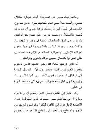 ‫ﻭﻋﻨﺩﻤﺎ ﻗﺒﻠﺕ ﻤﺼﺭ ﻫﺫﻩ ﺍﻟﻤﺴﺎﻋﺩﺓ؛ ﺃﻴﺩﺕ ﺇﻨﺠﻠﺘﺭﺍ ﺍﺴﺘﻘﻼل‬
‫ﻤﺼﺭ، ﻭﺃﺨﺫﺕ ﺘﻤﻸ ﺴﻤﻊ ﺍﻟﻌﺎﻟﻡ ﺒﺄﺤﺎﺩﻴﺙ ﻁﻭﺍل ﻤـﻥ ﺤﻘـﻭﻕ‬
               ‫ٍ‬
‫ﺍﻟﺸﻌﻭﺏ ﻓﻲ ﺍﻟﺤﻴﺎﺓ ﺍﻟﺤﺭﺓ، ﻭﺤﻤﻠﺕ ﺘﺭﻜﻴﺎ ﻋﻠـﻰ ﺃﻥ ﺘﻌﺘـﺭﻑ‬
‫ﻟﻤﺼﺭ ﺒﺎﻻﺴﺘﻘﻼل، ﻭﻤﻀﺕ ﺘﻌﺭﺽ ﻋﻠﻰ ﻤﺼﺭ ﺨﺒﺭﺍﺀ ﻓﻨﻴﻴﻥ‬
‫ﻴﺸﺭﻓﻭﻥ ﻋﻠﻰ ﺇﻨﻔﺎﻕ ﺍﻟﻤﺴﺎﻋﺩﺍﺕ ﺍﻟﻤﺎﻟﻴﺔ ﻓﻲ ﻭﺠـﻭﻩ ﺍﻟﻨﻬﻀـﺔ.‬
‫ﻭﺃﺨﺫﺕ ﻤﺼﺭ ﺒﺩﻭﺭﻫﺎ ﺘﺴﺘﺩﻴﻥ ﻭﺘﺴﺘﺩﻴﻥ، ﻭﺍﻟﺨﺒﺭﺍﺀ ﻴﺘـﺩﻓﻘﻭﻥ‬
‫ﻟﻤﺭﺍﻗﺒﺔ ﺍﻹﻨﻔﺎﻕ.. ﺜﻡ ﻟﻤﺭﺍﻗﺒﺔ ﺍﻟﺴﺩﺍﺩ، ﺜﻡ ﻟﻺﺸﺭﺍﻑ ﺍﻟﻤﺘﻜﺎﻤـل‬
      ‫ﻋﻠﻰ ﺍﻟﻤﻴﺯﺍﻨﻴﺔ ﻜﻀﻤﺎﻥ ﻁﺒﻴﻌﻲ ﻟﻠﻭﻓﺎﺀ ﺒﺎﻟﺩﻴﻭﻥ ﻭﻓﻭﺍﺌﺩﻫﺎ..‬
                                      ‫ٍ‬
‫ﺃﻤﺎ ﺍﻟﺫﻴﻥ ﻋﺭﻓﺘﻬﻡ ﺍﻟﻠﻌﻨﺔ؛ ﻓﻘﺩ ﻭﺠﺩﻭﺍ ﺃﻨﻔﺴﻬﻡ ﻋﻠـﻰ ﺍﻟـﺩﻭﺍﻡ‬
‫ﻴﺩﻓﻌﻭﻥ ﺍﻟﻀﺭﺍﺌﺏ.. ﻜﺎﻨﻭﺍ ﻴﺩﻓﻌﻭﻥ ﺃﻭل ﺍﻷﻤﺭ ﻹﺭﺴﺎل ﺍﻟﺠﺯﻴﺔ‬
‫ﺇﻟﻰ ﺘﺭﻜﻴﺎ!.. ﺜﻡ ﻋﺎﺩﻭﺍ ﻴﺩﻓﻌﻭﻥ ﻷﺩﺍﺀ ﺩﻴﻭﻥ ﺍﻟﺩﻭﻟﺔ ﻷﻭﺭﻭﺒـﺎ،‬
‫ﻭﺇﻨﻬﻡ ﻴﻁﺎﻟﺒﻭﻥ ﺍﻵﻥ ﺒﺩﻓﻊ ﻀﺭﺍﺌﺏ ﺃﺨﺭﻯ؛ ﻷﻥ ﻤﺼﻠﺤﺔ ﺍﻟﺩﻭﻟﺔ‬
                                           ‫‪‬‬
                                                ‫ﻓﻲ ﺨﻁﺭ.‬
‫ﻭﺃﻗﺒل ﻤﻨﻬﻡ ﺇﻟﻰ ﺍﻟﻘﺎﻫﺭﺓ ﺒﻌﺽ ﺍﻟﺫﻴﻥ ﻭﺴﻌﻬﻡ ﺃﻥ ﻴﺭﺤﻠـﻭﺍ،‬
‫ﻭﻤﺎ ﺘﺯﺍل ﻓﻲ ﺨﻴﺎﻻﺘﻬﻡ ﺼﻭﺭ ﺴﻤﻌﻭﻫﺎ ﻓـﻲ ﺍﻟﻁﻔﻭﻟـﺔ ﻋـﻥ‬
‫ﺍﻷﺠﺩﺍﺩ؛ ﺇﺫ ﻴﻔﺯﻋﻭﻥ ﺇﻟﻰ ﺍﻟﻘﺎﻫﺭﺓ ﻟﻴﻠﺘﻘﻭﺍ ﺒﺈﺨﻭﺍﻨﻬﻡ ﻭﺃﻗﺎﺭﺒﻬﻡ ﻤﻥ‬
‫ﺍﻟﺘﺠﺎﺭ ﻭﺍﻟﺼﻨﺎﻉ، ﻭﻴﻨﺩﻓﻌﻭﻥ ﺇﻟﻰ ﺍﻟﺠﺎﻤﻊ ﺍﻷﺯﻫﺭ ﻤﺴـﺘﺠﻴﺭﻴﻥ‬




‫١٥١‬
 