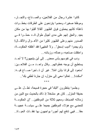 ‫ﻜﺎﻨﻭﺍ ﻋﺸﺭﺓ ﺭﺠﺎل ﻤﻥ ﺍﻟﻔﻼﺤﻴﻥ، ﻭﺍﻟﺼـﻨﺎﻉ، ﻭﺍﻟﺘﺠـﺎﺭ،‬
‫ﻭﻤﻭﻅ ﹰﺎ ﺼﻐﻴ ‪‬ﺍ، ﻭﻤﻀﻭﺍ ﻴﺘﺭﻨﺤﻭﻥ ﻋﻠﻰ ﺍﻟﻁﺭﻗﺎﺕ ﺒﺨﻁـﻭﺍﺕ‬
                                    ‫ﺭ‬      ‫ﻔ‬
‫ﺫﺍﻫﻠﺔ؛ ﻜﺄﻨﻬﻡ ﻴﺤﻤﻠﻭﻥ ﻓﻭﻕ ﺍﻟﻅﻬﻭﺭ ﺃﺜﻘﺎﻻ ﺃﻗﺒﻠﻭﺍ ﺒﻬﺎ ﻤﻥ ﻤﻜﺎﻥ‬
                   ‫ﹰ‬
‫ﺒﻌﻴﺩ. ﻭﺍﻟﺤﻕ ﺇﻨﻬﻡ ﻋﻠﻰ ﻤﺩﻯ ﺃﺠﻴﺎل ﻁﻭﺍل ﻗـﺩ ﺤﻤﻠـﻭﺍ ﻓـﻲ‬
‫ﺍﻟﺼﺩﻭﺭ ﻤﻨﻬﻡ ﻭﻋﻠﻰ ﺍﻟﻅﻬﻭﺭ ﻜﺜﻴ ‪‬ﺍ ﻤﻥ ﺍﻷﻫـﻭﺍل ﻭﺍﻷﺜﻘـﺎل!‬
                      ‫ﺭ‬
‫ﻭﻟﻡ ﻴﺠﺩﻭﺍ "ﺃﺩﻴﺏ ﺇﺴﺤﻕ".. ﻭﻻ ﺍﻟﻤﻘﻬﻰ! ﻓﻘﺩ ﺃﻏﻠﻘﺘﻪ ﺍﻟﺤﻜﻭﻤـﺔ،‬
                      ‫ﻭﺍﻋﺘﻘﻠﺕ ﺼﺎﺤﺒﻪ، ﻭﻋﻤﺎﻟﻪ، ﻭﺯﺒﺎﺌﻨﻪ...‬
‫ﻭﺩﺏ ﻓﻲ ﻨﻔﻭﺴﻬﻡ ﻴﺄﺱ ﻤﻤﺽ.. ﺇﻟﻰ ﺃﻴﻥ ﻴﺘﺠﻬﻭﻥ؟ ﻻ ﺃﺤـﺩ‬
                         ‫‪‬‬   ‫‪‬‬
‫ﻴﺴﺘﻁﻴﻊ ﺃﻥ ﻴﻭﺠﻪ ﺨﻁﻭﺍﺘﻬﻡ.. ﻭﻗﺎل ﻭﺍﺤـﺩ ﻤـﻥ ﺍﻟﻔﻼﺤـﻴﻥ:‬
‫"ﺴﻨﻌﻭﺩ ﺇﻟﻰ ﻗﺭﺍﻨﺎ ﺒﺈﺫﻥ ﺍﷲ!". ﻏﻴﺭ ﺃﻥ ﺘـﺎﺠ ‪‬ﺍ ﺼـﺎﺡ ﻓﻴـﻪ:‬
            ‫ﺭ‬
      ‫"ﺍﺴﻜﺕ!... ﺘﻌﺎﻟﻭﺍ ﻤﻌﻲ ﺇﻟﻰ ﻤﻨﺯل، ﺇﻥ ﺠﺎﺭﻨﺎ ﻟﻁﻔﻲ ﺒﻙ"..‬
                         ‫***‬
‫ﻭﺠﻠﺴﻭﺍ ﻴﻨﺘﻅﺭﻭﻥ "ﺍﻟﺒﻙ" ﻓﻲ ﺤﺠﺭﺓ ﻓﺴﻴﺤﺔ، ﺘﻁـل ﻋﻠـﻰ‬
‫ﺤﺩﻴﻘﺔ ﺍﻟﻤﻨﺯل.. ﻜﺎﻥ ﻫﻭ ﻤﻨﺸﻐﻼ ﺇﺫ ﺫﺍﻙ ﺒﺎﻟﺤﺩﻴﺙ ﻤﻊ ﺍﺜﻨﻴﻥ ﻤﻥ‬
                           ‫ﹰ‬
‫ﺯﻤﻼﺌﻪ ﺍﻟﻀﺒﺎﻁ، ﻭﻤﻌﻬﻡ ﺜﻼﺜﺔ ﻤﻥ ﺍﻟﻤﻭﻅﻔﻴﻥ.. "ﺇﻥ ﺍﻟﺤﻜﻭﻤـﺔ‬
‫ﻟﺘﻤﻀﻲ ﻤﻊ ﻫﺅﻻﺀ ﺍﻟﻤﻭﻅﻔﻴﻥ ﺠﻤﻴ ‪‬ﺎ ﻋﻠـﻰ ﺴﻴﺎﺴـﺔ ﻋﺠﻴﺒـﺔ‬
                    ‫ﻌ‬
‫ﺤ ﹰﺎ... ﻓﻬﻲ ﺘﺩﻓﻊ ﻟﻬﻡ ﺃﺠﻭ ‪‬ﺍ ﻴﻭﺍﺠﻬﻭﻥ ﺒﻬﺎ ﻨﻔﻘـﺎﺕ ﺍﻟﺤﻴـﺎﺓ..‬
                              ‫ﺭ‬                      ‫ﻘ‬




‫٣٥١‬
 