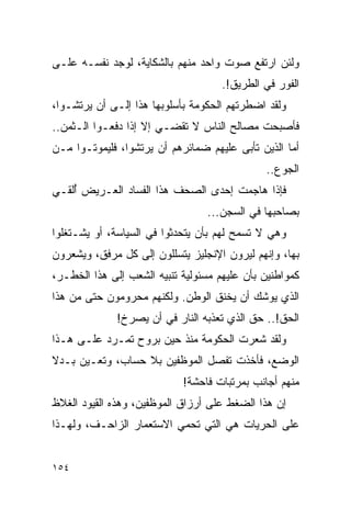 ‫ﻭﻟﺌﻥ ﺍﺭﺘﻔﻊ ﺼﻭﺕ ﻭﺍﺤﺩ ﻤﻨﻬﻡ ﺒﺎﻟﺸﻜﺎﻴﺔ، ﻟﻭﺠﺩ ﻨﻔﺴـﻪ ﻋﻠـﻰ‬
                                     ‫ﺍﻟﻔﻭﺭ ﻓﻲ ﺍﻟﻁﺭﻴﻕ!.‬
‫ﻭﻟﻘﺩ ﺍﻀﻁﺭﺘﻬﻡ ﺍﻟﺤﻜﻭﻤﺔ ﺒﺄﺴﻠﻭﺒﻬﺎ ﻫﺫﺍ ﺇﻟـﻰ ﺃﻥ ﻴﺭﺘﺸـﻭﺍ،‬
‫ﻓﺄﺼﺒﺤﺕ ﻤﺼﺎﻟﺢ ﺍﻟﻨﺎﺱ ﻻ ﺘﻘﻀـﻲ ﺇﻻ ﺇﺫﺍ ﺩﻓﻌـﻭﺍ ﺍﻟـﺜﻤﻥ..‬
‫ﺃﻤﺎ ﺍﻟﺫﻴﻥ ﺘﺄﺒﻰ ﻋﻠﻴﻬﻡ ﻀﻤﺎﺌﺭﻫﻡ ﺃﻥ ﻴﺭﺘﺸﻭﺍ، ﻓﻠﻴﻤﻭﺘـﻭﺍ ﻤـﻥ‬
                                              ‫ﺍﻟﺠﻭﻉ..‬
‫ﻓﺈﺫﺍ ﻫﺎﺠﻤﺕ ﺇﺤﺩﻯ ﺍﻟﺼﺤﻑ ﻫﺫﺍ ﺍﻟﻔﺴﺎﺩ ﺍﻟﻌـﺭﻴﺽ ُﻟﻘـﻲ‬
    ‫ﺃ‬
                                 ‫ﺒﺼﺎﺤﺒﻬﺎ ﻓﻲ ﺍﻟﺴﺠﻥ...‬
‫ﻭﻫﻲ ﻻ ﺘﺴﻤﺢ ﻟﻬﻡ ﺒﺄﻥ ﻴﺘﺤﺩﺜﻭﺍ ﻓﻲ ﺍﻟﺴﻴﺎﺴﺔ، ﺃﻭ ﻴﺸـﺘﻐﻠﻭﺍ‬
‫ﺒﻬﺎ، ﻭﺇﻨﻬﻡ ﻟﻴﺭﻭﻥ ﺍﻹﻨﺠﻠﻴﺯ ﻴﺘﺴﻠﻠﻭﻥ ﺇﻟﻰ ﻜل ﻤﺭﻓﻕ، ﻭﻴﺸﻌﺭﻭﻥ‬
‫ﻜﻤﻭﺍﻁﻨﻴﻥ ﺒﺄﻥ ﻋﻠﻴﻬﻡ ﻤﺴﺌﻭﻟﻴﺔ ﺘﻨﺒﻴﻪ ﺍﻟﺸﻌﺏ ﺇﻟﻰ ﻫﺫﺍ ﺍﻟﺨﻁـﺭ،‬
‫ﺍﻟﺫﻱ ﻴﻭﺸﻙ ﺃﻥ ﻴﺨﻨﻕ ﺍﻟﻭﻁﻥ. ﻭﻟﻜﻨﻬﻡ ﻤﺤﺭﻭﻤﻭﻥ ﺤﺘﻰ ﻤﻥ ﻫﺫﺍ‬
              ‫ﺍﻟﺤﻕ!.. ﺤﻕ ﺍﻟﺫﻱ ﺘﻌﺫﺒﻪ ﺍﻟﻨﺎﺭ ﻓﻲ ﺃﻥ ﻴﺼﺭﺥ!‬
‫ﻭﻟﻘﺩ ﺸﻌﺭﺕ ﺍﻟﺤﻜﻭﻤﺔ ﻤﻨﺫ ﺤﻴﻥ ﺒﺭﻭﺡ ﺘﻤـﺭﺩ ﻋﻠـﻰ ﻫـﺫﺍ‬
‫ﺍﻟﻭﻀﻊ، ﻓﺄﺨﺫﺕ ﺘﻔﺼل ﺍﻟﻤﻭﻅﻔﻴﻥ ﺒﻼ ﺤﺴﺎﺏ، ﻭﺘﻌـﻴﻥ ﺒـﺩﻻ‬
‫ﹰ‬
                            ‫ﻤﻨﻬﻡ ﺃﺠﺎﻨﺏ ﺒﻤﺭﺘﺒﺎﺕ ﻓﺎﺤﺸﺔ!‬
‫ﺇﻥ ﻫﺫﺍ ﺍﻟﻀﻐﻁ ﻋﻠﻰ ﺃﺭﺯﺍﻕ ﺍﻟﻤﻭﻅﻔﻴﻥ، ﻭﻫﺫﻩ ﺍﻟﻘﻴﻭﺩ ﺍﻟﻐﻼﻅ‬
‫ﻋﻠﻰ ﺍﻟﺤﺭﻴﺎﺕ ﻫﻲ ﺍﻟﺘﻲ ﺘﺤﻤﻲ ﺍﻻﺴﺘﻌﻤﺎﺭ ﺍﻟﺯﺍﺤـﻑ، ﻭﻟﻬـﺫﺍ‬


‫٤٥١‬
 