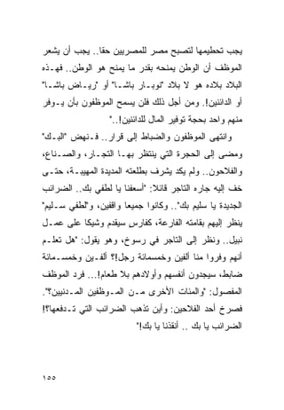 ‫ﻴﺠﺏ ﺘﺤﻁﻴﻤﻬﺎ ﻟﺘﺼﺒﺢ ﻤﺼﺭ ﻟﻠﻤﺼﺭﻴﻴﻥ ﺤ ﹰﺎ.. ﻴﺠﺏ ﺃﻥ ﻴﺸﻌﺭ‬
               ‫ﻘ‬
‫ﺍﻟﻤﻭﻅﻑ ﺃﻥ ﺍﻟﻭﻁﻥ ﻴﻤﻨﺤﻪ ﺒﻘﺩﺭ ﻤﺎ ﻴﻤﻨﺢ ﻫﻭ ﺍﻟﻭﻁﻥ.. ﻓﻬـﺫﻩ‬
‫ﺍﻟﺒﻼﺩ ﺒﻼﺩﻩ ﻫﻭ ﻻ ﺒﻼﺩ "ﻨﻭﺒـﺎﺭ ﺒﺎﺸـﺎ" ﺃﻭ "ﺭﻴـﺎﺽ ﺒﺎﺸـﺎ"‬
‫ﺃﻭ ﺍﻟﺩﺍﺌﻨﻴﻥ!. ﻭﻤﻥ ﺃﺠل ﺫﻟﻙ ﻓﻠﻥ ﻴﺴﻤﺢ ﺍﻟﻤﻭﻅﻔﻭﻥ ﺒﺄﻥ ﻴـﻭﻓﺭ‬
                   ‫ﻤﻨﻬﻡ ﻭﺍﺤﺩ ﺒﺤﺠﺔ ﺘﻭﻓﻴﺭ ﺍﻟﻤﺎل ﻟﻠﺩﺍﺌﻨﻴﻥ!.."‬
‫ﻭﺍﻨﺘﻬﻰ ﺍﻟﻤﻭﻅﻔﻭﻥ ﻭﺍﻟﻀﺒﺎﻁ ﺇﻟﻰ ﻗﺭﺍﺭ.. ﻓـﻨﻬﺽ "ﺍﻟﺒـﻙ"‬
‫ﻭﻤﻀﻰ ﺇﻟﻰ ﺍﻟﺤﺠﺭﺓ ﺍﻟﺘﻲ ﻴﻨﺘﻅﺭ ﺒﻬـﺎ ﺍﻟﺘﺠـﺎﺭ، ﻭﺍﻟﺼـﻨﺎﻉ،‬
‫ﻭﺍﻟﻔﻼﺤﻭﻥ.. ﻭﻟﻡ ﻴﻜﺩ ﻴﺸﺭﻑ ﺒﻁﻠﻌﺘﻪ ﺍﻟﻤﺩﻴﺩﺓ ﺍﻟﻤﻬﻴﺒـﺔ، ﺤﺘـﻰ‬
‫ﺨﻑ ﺇﻟﻴﻪ ﺠﺎﺭﻩ ﺍﻟﺘﺎﺠﺭ ﻗﺎﺌﻼ: "ﺃﺴﻌﻔﻨﺎ ﻴﺎ ﻟﻁﻔﻲ ﺒﻙ.. ﺍﻟﻀﺭﺍﺌﺏ‬
                              ‫ﹰ‬
‫ﺍﻟﺠﺩﻴﺩﺓ ﻴﺎ ﺴﻠﻴﻡ ﺒﻙ".. ﻭﻜﺎﻨﻭﺍ ﺠﻤﻴ ‪‬ﺎ ﻭﺍﻗﻔﻴﻥ، ﻭ"ﻟﻁﻔﻲ ﺴـﻠﻴﻡ"‬
                       ‫ﻌ‬
‫ﻴﻨﻅﺭ ﺇﻟﻴﻬﻡ ﺒﻘﺎﻤﺘﻪ ﺍﻟﻔﺎﺭﻋﺔ، ﻜﻔﺎﺭﺱ ﺴﻴﻘﺩﻡ ﻭﺸﻴ ﹰﺎ ﻋﻠﻰ ﻋﻤـل‬
          ‫ﻜ‬           ‫ٍ‬
‫ﻨﺒﻴل.. ﻭﻨﻅﺭ ﺇﻟﻰ ﺍﻟﺘﺎﺠﺭ ﻓﻲ ﺭﺴﻭﺥ، ﻭﻫﻭ ﻴﻘﻭل: "ﻫل ﺘﻌﻠـﻡ‬
‫ﺃﻨﻬﻡ ﻭﻓﺭﻭﺍ ﻤﻨﺎ ﺃﻟﻔﻴﻥ ﻭﺨﻤﺴﻤﺎﺌﺔ ﺭﺠل!؟ ﺃﻟﻔـﻴﻥ ﻭﺨﻤﺴـﻤﺎﺌﺔ‬
‫ﻀﺎﺒﻁ، ﺴﻴﺠﺩﻭﻥ ﺃﻨﻔﺴﻬﻡ ﻭﺃﻭﻻﺩﻫﻡ ﺒﻼ ﻁﻌﺎﻡ!... ﻓﺭﺩ ﺍﻟﻤﻭﻅﻑ‬
‫ﺍﻟﻤﻔﺼﻭل: "ﻭﺍﻟﻤﺌﺎﺕ ﺍﻷﺨﺭﻯ ﻤـﻥ ﺍﻟﻤـﻭﻅﻔﻴﻥ ﺍﻟﻤـﺩﻨﻴﻴﻥ؟".‬
‫ﻓﺼﺭﺥ ﺃﺤﺩ ﺍﻟﻔﻼﺤﻴﻥ: ﻭﺃﻴﻥ ﺘﺫﻫﺏ ﺍﻟﻀﺭﺍﺌﺏ ﺍﻟﺘﻲ ﺘـﺩﻓﻌﻬﺎ؟!‬
                          ‫ﺍﻟﻀﺭﺍﺌﺏ ﻴﺎ ﺒﻙ .. ﺃﻨﻘﺫﻨﺎ ﻴﺎ ﺒﻙ!"‬




‫٥٥١‬
 