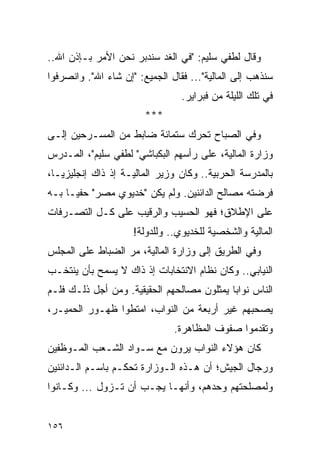 ‫ﻭﻗﺎل ﻟﻁﻔﻲ ﺴﻠﻴﻡ: "ﻓﻲ ﺍﻟﻐﺩ ﺴﻨﺩﺒﺭ ﻨﺤﻥ ﺍﻷﻤﺭ ﺒـﺈﺫﻥ ﺍﷲ..‬
‫ﺴﻨﺫﻫﺏ ﺇﻟﻰ ﺍﻟﻤﺎﻟﻴﺔ"... ﻓﻘﺎل ﺍﻟﺠﻤﻴﻊ: "ﺇﻥ ﺸﺎﺀ ﺍﷲ". ﻭﺍﻨﺼﺭﻓﻭﺍ‬
                                 ‫ﻓﻲ ﺘﻠﻙ ﺍﻟﻠﻴﻠﺔ ﻤﻥ ﻓﺒﺭﺍﻴﺭ.‬
                        ‫***‬
‫ﻭﻓﻲ ﺍﻟﺼﺒﺎﺡ ﺘﺤﺭﻙ ﺴﺘﻤﺎﺌﺔ ﻀﺎﺒﻁ ﻤﻥ ﺍﻟﻤﺴـﺭﺤﻴﻥ ﺇﻟـﻰ‬
‫ﻭﺯﺍﺭﺓ ﺍﻟﻤﺎﻟﻴﺔ، ﻋﻠﻰ ﺭﺃﺴﻬﻡ ﺍﻟﺒﻜﺒﺎﺸﻲ" ﻟﻁﻔﻲ ﺴﻠﻴﻡ"، ﺍﻟﻤـﺩﺭﺱ‬
‫ﺒﺎﻟﻤﺩﺭﺴﺔ ﺍﻟﺤﺭﺒﻴﺔ.. ﻭﻜﺎﻥ ﻭﺯﻴﺭ ﺍﻟﻤﺎﻟﻴـﺔ ﺇﺫ ﺫﺍﻙ ﺇﻨﺠﻠﻴﺯ ‪‬ـﺎ،‬
   ‫ﻴ‬
‫ﻓﺭﻀﺘﻪ ﻤﺼﺎﻟﺢ ﺍﻟﺩﺍﺌﻨﻴﻥ. ﻭﻟﻡ ﻴﻜﻥ "ﺨﺩﻴﻭﻱ ﻤﺼﺭ" ﺤﻔ ‪‬ـﺎ ﺒـﻪ‬
      ‫ﻴ‬
‫ﻋﻠﻰ ﺍﻹﻁﻼﻕ؛ ﻓﻬﻭ ﺍﻟﺤﺴﻴﺏ ﻭﺍﻟﺭﻗﻴﺏ ﻋﻠﻰ ﻜـل ﺍﻟﺘﺼـﺭﻓﺎﺕ‬
                     ‫ﺍﻟﻤﺎﻟﻴﺔ ﻭﺍﻟﺸﺨﺼﻴﺔ ﻟﻠﺨﺩﻴﻭﻱ.. ﻭﻟﻠﺩﻭﻟﺔ!‬
‫ﻭﻓﻲ ﺍﻟﻁﺭﻴﻕ ﺇﻟﻰ ﻭﺯﺍﺭﺓ ﺍﻟﻤﺎﻟﻴﺔ، ﻤﺭ ﺍﻟﻀﺒﺎﻁ ﻋﻠﻰ ﺍﻟﻤﺠﻠﺱ‬
‫ﺍﻟﻨﻴﺎﺒﻲ.. ﻭﻜﺎﻥ ﻨﻅﺎﻡ ﺍﻻﻨﺘﺨﺎﺒﺎﺕ ﺇﺫ ﺫﺍﻙ ﻻ ﻴﺴﻤﺢ ﺒﺄﻥ ﻴﻨﺘﺨـﺏ‬
‫ﺍﻟﻨﺎﺱ ﻨﻭﺍﺒﺎ ﻴﻤﺜﻠﻭﻥ ﻤﺼﺎﻟﺤﻬﻡ ﺍﻟﺤﻘﻴﻘﻴﺔ. ﻭﻤﻥ ﺃﺠل ﺫﻟـﻙ ﻓﻠـﻡ‬
                                            ‫‪‬‬
‫ﻴﺼﺤﺒﻬﻡ ﻏﻴﺭ ﺃﺭﺒﻌﺔ ﻤﻥ ﺍﻟﻨﻭﺍﺏ، ﺍﻤﺘﻁﻭﺍ ﻅﻬـﻭﺭ ﺍﻟﺤﻤﻴـﺭ،‬
                               ‫ﻭﺘﻘﺩﻤﻭﺍ ﺼﻔﻭﻑ ﺍﻟﻤﻅﺎﻫﺭﺓ.‬
‫ﻜﺎﻥ ﻫﺅﻻﺀ ﺍﻟﻨﻭﺍﺏ ﻴﺭﻭﻥ ﻤﻊ ﺴـﻭﺍﺩ ﺍﻟﺸـﻌﺏ ﺍﻟﻤـﻭﻅﻔﻴﻥ‬
‫ﻭﺭﺠﺎل ﺍﻟﺠﻴﺵ؛ ﺃﻥ ﻫـﺫﻩ ﺍﻟـﻭﺯﺍﺭﺓ ﺘﺤﻜـﻡ ﺒﺎﺴـﻡ ﺍﻟـﺩﺍﺌﻨﻴﻥ‬
‫ﻭﻟﻤﺼﻠﺤﺘﻬﻡ ﻭﺤﺩﻫﻡ، ﻭﺃﻨﻬـﺎ ﻴﺠـﺏ ﺃﻥ ﺘـﺯﻭل ... ﻭﻜـﺎﻨﻭﺍ‬


‫٦٥١‬
 