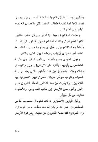 ‫ﻴﻁﺎﻟﺒﻭﻥ ﺃﻴ ‪‬ﺎ ﺒﺈﻁﻼﻕ ﺍﻟﺤﺭﻴﺎﺕ ﺍﻟﻌﺎﻤﺔ ﻟﻠﻤﺼـﺭﻴﻴﻥ، ﻭﺒـﺄﻥ‬
                                       ‫ﻀ‬
‫ﺘﻴﺴﺭ ﺍﻟﻤﻴﺯﺍﻨﻴﺔ ﻟﺨﺩﻤﺔ ﻁﺒﻘﺎﺕ ﺍﻟﺸﻌﺏ ﺍﻟﺘﻲ ﺘﺘﺤﻤـل ﺍﻟﻌـﺏﺀ‬
                                   ‫ﺍﻷﻜﺒﺭ ﻤﻥ ﺍﻟﻀﺭﺍﺌﺏ.‬
‫ﻭﻤﻀﺕ ﺍﻟﻤﻅﺎﻫﺭﺓ ﻴﺤﻴﻁ ﺒﻬﺎ ﺍﻟﻨﺎﺱ ﻤﻥ ﻜل ﺠﺎﻨﺏ ﻫﺎﺘﻔﻴﻥ:‬
‫"ﺍﻟﻐﻭﺍ ﺍﻟﻀﺭﺍﺌﺏ". ﻭﻗﺎﺒﻠﺕ ﺍﻟﻤﻅﺎﻫﺭﺓ ﻋﺭﺒـﺔ "ﻨﻭﺒـﺎﺭ ﺒﺎﺸـﺎ"،‬
‫ﻓﺄﺤﺎﻁ ﺒﻪ ﺍﻟﻤﺘﻅﺎﻫﺭﻭﻥ.. ﻭﻗﺒل ﺃﻥ ﻴﺒﺩﺃﻭﻩ ﺍﻟﺤـﺩﻴﺙ ﺍﺴﺘﺸـﺎﻁ‬
   ‫ﻏﻀ ‪‬ﺎ ﺃﻤﺭ ﺍﻟﺤﻭﺫﻱ ﺃﻥ ﻴﻠﺏ ﺒﺴﻭﻁﻪ ﻅﻬﻭﺭ ﺍﻟﺨﻴل ﻭﺍﻟﻨﺎﺱ!‬
                                               ‫ﺒ‬
‫ﻭﻫﻭﻯ ﺍﻟﺤﻭﺫﻱ ﺒﺴـﻭﻁﻪ ﻋﻠـﻰ ﺍﻟﺠﻴـﺎﺩ ﻓﻬـﻭﻯ ﻋﻠﻴـﻪ‬
‫ﺍﻟﻤﺘﻅﺎﻫﺭﻭﻥ ﺒﺄﻴﺩﻴﻬﻡ، ﻭﺃﻟﻘﻭﻩ ﻋﻠﻰ ﺍﻷﺭﺽ! .. ﻭﺭﻭﻉ "ﻨﻭﺒـﺎﺭ‬
‫ﺒﺎﺸﺎ"، ﻭﻤﻸﻩ ﺍﻻﺸﻤﺌﺯﺍﺯ ﻤﻥ ﻫﺫﺍ ﺍﻷﺴﻠﻭﺏ ﺍﻟﺫﻱ ﻴﻌﺎﻤـل ﺒـﻪ‬
‫ﺍﻟﻀﺒﺎﻁ ﻭﺍﻟﻨﻭﺍﺏ ﺤﻭﺫﻱ ﻋﺭﺒﺘﻪ؛ ﻓﺼﺭﺥ ﻓﻴﻬﻡ: "ﺍﻨﺼﺭﻓﻭﺍ ﺃﻴﻬﺎ‬
‫ﺍﻟﻔﻼﺤﻭﻥ".. ﻭﺍﻨﻬﻤﺭﺕ ﻤﻥ ﻓﻤﻪ ﺍﻟﺸﺘﺎﺌﻡ.. ﻓﺤﻤﻠﻪ ﺍﻟﺜﺎﺌﺭﻭﻥ ﻫـﻭ‬
‫ﺍﻵﺨﺭ ﻭﺃﻟﻘﻭﻩ ﻋﻠﻰ ﺍﻷﺭﺽ ﺇﻟﻰ ﺠﺎﻨﺏ ﺍﻟﺤـﻭﺫﻱ، ﻭﺍﻷﺤﺫﻴـﺔ‬
                                  ‫ﺘﺘﻨﺎﻭﻟﻪ ﻤﻥ ﻜل ﺴﺒﻴل..‬
‫ﻭﺃﻗﺒل ﺍﻟﻭﺯﻴﺭ ﺍﻹﻨﺠﻠﻴﺯﻱ ﺇﺫ ﺫﺍﻙ ﻓﺎﻨﻬـﺎل ﺒﻌﺼـﺎﻩ ﻋﻠـﻰ‬
‫ﺍﻟﻤﺘﻅﺎﻫﺭﻴﻥ، ﻏﻴﺭ ﺃﻨﻪ ﻟﻡ ﻴﻜﻥ ﺃﺴـﻌﺩ ﺤ ﹰـﺎ ﻤـﻥ "ﻨﻭﺒـﺎﺭ"،‬
                ‫ﻅ‬
‫ﻭﻻ ﺍﻟﺤﻭﺫﻱ؛ ﻓﻘﺩ ﺠﺫﺒﻪ ﺍﻟﺜﺎﺌﺭﻭﻥ ﻤﻥ ﻟﺤﻴﺘﻪ، ﻭﻤﺭﻏﻭﺍ ﺍﻷﺭﺽ‬




‫٧٥١‬
 