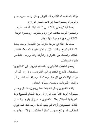 ‫ﺒﺒﺩﻨﻪ ﺍﻟﺼﻠﻑ، ﺜﻡ ﺘﻘﺎﺫﻓﻭﻩ ﻜـﺎﻟﻜﺭﺓ.. ﻭﺃﺨﻴـ ‪‬ﺍ ﺴـﺤﺒﻭﻩ ﻫـﻭ‬
            ‫ﺭ‬
            ‫ﻭ"ﻨﻭﺒﺎﺭ"، ﻭﻤﻀﻭﺍ ﺒﻬﻤﺎ ﺇﻟﻰ ﺩﺍﺨل ﻗﺼﺭ ﺍﻟﻭﺯﺍﺭﺓ.‬
‫ﻭﺼﺎﺩﻓﻭﺍ "ﺭﻴﺎﺽ ﺒﺎﺸﺎ" ﻓـﻲ ﺘﻠـﻙ ﺍﻷﺜﻨـﺎﺀ ﻓﺴـﺤﺒﻭﻩ ..‬
‫ﻭﺍﻗﺘﺤﻤﻭﺍ ﺃﺒﻭﺍﺏ ﻤﻜﺎﺘﺏ ﺍﻟﻭﺯﺍﺭﺓ ﻭﺍﺤﺘﻠﻭﻫﺎ، ﻭﻭﻀﻌﻭﺍ ﺍﻟﺭﺠﺎل‬
                        ‫ﺍﻟﺜﻼﺜﺔ ﻓﻲ ﺤﺠﺭﺓ ﺠﻌﻠﻭﺍ ﻤﻨﻬﺎ ﺴﺠ ﹰﺎ.‬
                          ‫ﻨ‬
‫ﺤﺩﺙ ﻜل ﻫﺫﺍ ﻓﻲ ﺴﺭﻋﺔ ﺨﺎﺭﻗﺔ ﺒﻴﻥ ﺍﻟﺘﻬﻠﻴـل ﻭﺼـﻴﺤﺎﺕ‬
‫ﺍﻟﺸﻤﺎﺘﺔ ﻭﺍﻟﻔﺭﺡ، ﻭﻜﺎﻨﺕ ﺍﻷﻨﺒﺎﺀ ﺘﻁﻴﺭ ﺒﺜﻭﺭﺓ ﺍﻟﻀﺒﺎﻁ، ﻓﺘﻨﺤﺩﺭ‬
‫ﺍﻟﻤﺌﺎﺕ ﻭﺍﻟﻤﺌﺎﺕ ﻤﻥ ﺍﻟﺸﻭﺍﺭﻉ ﻭﺍﻷﺯﻗﺔ ﻭﺍﻟـﺩﺭﻭﺏ.. ﻟﺘﻠﺘﻘـﻲ‬
                                          ‫ﺒﺜﻭﺭﺓ ﺍﻟﻀﺒﺎﻁ..‬
‫ﻭﺴﻤﻊ ﺍﻟﻘﻨﺼل ﺍﻹﻨﺠﻠﻴﺯﻱ ﺒﺎﻟﻘﺼﺔ، ﻓﻬﺭﻭل ﺇﻟﻰ "ﺍﻟﺨﺩﻴﻭﻱ"‬
‫ﻤﺴﺘﻨﺠ ‪‬ﺍ.. ﻓﺄﺴﺭﻉ ﺍﻟﺨﺩﻴﻭﻱ ﺇﻟﻰ ﺍﻟﺜﺎﺌﺭﻴﻥ... ﻭﺇﺫ ﺭﺁﻩ ﺍﻟﻨـﺎﺱ‬
                                                ‫ﺩ‬
‫ﺩﻭﺕ ﺍﻟﻬﺘﺎﻓﺎﺕ ﻤﻥ ﻜل ﺠﺎﻨـﺏ، ﺘﻁﺎﻟـﺏ ﺒﺈﻟﻐـﺎﺀ ﺍﻟﻀـﺭﺍﺌﺏ‬
                ‫ﻭﺇﻁﻼﻕ ﺍﻟﺤﺭﻴﺎﺕ، ﻭﺘﺤﺴﻴﻥ ﻤﺴﺘﻭﻯ ﺍﻟﺤﻴﺎﺓ..‬
‫ﻭﺘﻘﺩﻡ ﺍﻟﺨﺩﻴﻭﻱ ﻴﺴﺄل ﺍﻟﻀﺒﺎﻁ ﻋﻤﺎ ﻴﺭﻴﺩﻭﻥ، ﻓﻘـﺎل ﺭﺠـل‬
‫ﻤﺠﻬﻭل: "ﻨﺭﻴﺩ ﺇﻗﺎﻟﺔ ﻫﺫﻩ ﺍﻟﻭﺯﺍﺭﺓ.. ﻨﺭﻴﺩ ﺍﻟﻁﻌﺎﻡ ﻟﻠﺠﻤﻴﻊ! ﻨﺭﻴﺩ‬
‫ﺍﻟﺤﺭﻴﺔ ﻴﺎ ﺃﻓﻨﺩﻴﻨﺎ". ﻭﻁﻠﺏ ﺍﻟﺨﺩﻴﻭﻱ ﻤـﻨﻬﻡ ﺃﻥ ﻴﻔﺭﺠـﻭﺍ ﻋـﻥ‬
‫ﺍﻟﺜﻼﺜﺔ ﺍﻟﻤﺴﺠﻭﻨﻴﻥ ﺃﻭ ﹰ، ﻓﻠﻡ ﻴﺠﺏ ﺃﺤـﺩ، ﻭﺴـﻜﺕ ﺍﻟﺨـﺩﻴﻭﻱ‬
                              ‫ﻻ‬
‫ﻟﺤﻅﺔ... ﺜﻡ ﺍﺭﺘﻔﻊ ﺼﻭﺕ: "ﺤﻘﻘﻭﺍ ﻤﻁﺎﻟﺒﻨـﺎ ﺃﻭﻻ". ﻭﺠﺎﻭﺒـﻪ‬
          ‫ﹰ‬


‫٨٥١‬
 