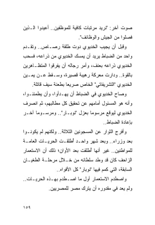 ‫ﺼﻭﺕ ﺁﺨﺭ: "ﻨﺭﻴﺩ ﻤﺭﺘﺒﺎﺕ ﻜﺎﻓﻴﺔ ﻟﻠﻤﻭﻅﻔﻴﻥ.. ﺃﻋﻴﺩﻭﺍ ﺍﻟـﺫﻴﻥ‬
                              ‫ﻓﺼﻠﻭﺍ ﻤﻥ ﺍﻟﺠﻴﺵ ﻭﺍﻟﻭﻅﺎﺌﻑ".‬
‫ﻭﻗﺒل ﺃﻥ ﻴﺠﻴﺏ ﺍﻟﺨﺩﻴﻭﻱ ﺩﻭﺕ ﻁﻠﻘﺔ ﺭﺼـﺎﺹ.. ﻭﺘﻘـﺩﻡ‬
‫ﻭﺍﺤﺩ ﻤﻥ ﺍﻟﻀﺒﺎﻁ ﻴﺭﻴﺩ ﺃﻥ ﻴﻤﺴﻙ ﺍﻟﺨﺩﻴﻭﻱ ﻤﻥ ﺫﺭﺍﻋﻪ، ﻓﺴﺤﺏ‬
‫ﺍﻟﺨﺩﻴﻭﻱ ﺫﺭﺍﻋﻪ ﺒﻌﻨﻑ، ﻭﺃﻤﺭ ﺭﺠﺎﻟﻪ ﺃﻥ ﻴﻔﺭﻗﻭﺍ ﺍﻟﻤﺘﻅـﺎﻫﺭﻴﻥ‬
‫ﺒﺎﻟﻘﻭﺓ.. ﻭﺩﺍﺭﺕ ﻤﻌﺭﻜﺔ ﺭﻫﻴﺒﺔ ﻗﺼﻴﺭﺓ، ﻭﺴـﻘﻁ ﻋـﻥ ﻴﻤـﻴﻥ‬
      ‫ﺍﻟﺨﺩﻴﻭﻱ "ﺍﻟﺘﺸﺭﻴﻔﺎﺘﻲ" ﺍﻟﺨﺎﺹ ﺼﺭﻴ ‪‬ﺎ ﺒﻁﻌﻨﺔ ﺴﻴﻑ ﻗﺎﺘﻠﺔ.‬
                        ‫ﻌ‬
‫ﻭﺼﺎﺡ ﺍﻟﺨﺩﻴﻭﻱ ﻓﻲ ﺍﻟﻀﺒﺎﻁ ﺃﻥ ﻴﻬـﺩﺃﻭﺍ، ﻭﺃﻥ ﻴﻁﻤﺌﻨـﻭﺍ،‬
‫ﻭﺃﻨﻪ ﻫﻭ ﺍﻟﻤﺴﺌﻭل ﺃﻤﺎﻤﻬﻡ ﻋﻥ ﺘﺤﻘﻴﻕ ﻜل ﻤﻁﺎﻟﺒﻬﻡ، ﺜﻡ ﺍﻨﺼﺭﻑ‬
‫ﺍﻟﺨﺩﻴﻭﻱ ﻟﻴﻭﻗﻊ ﻤﺭﺴﻭ ‪‬ﺎ ﺒﻌﺯل "ﻨﻭﺒـﺎﺭ".. ﻭﻤﺭﺴـﻭ ‪‬ﺎ ﺁﺨـﺭ‬
      ‫ﻤ‬                         ‫ﻤ‬
                                           ‫ﺒﺈﻋﺎﺩﺓ ﺍﻟﻀﺒﺎﻁ..‬
‫ﻭﺃﻓﺭﺝ ﺍﻟﺜﻭﺍﺭ ﻋﻥ ﺍﻟﻤﺴﺠﻭﻨﻴﻥ ﺍﻟﺜﻼﺜﺔ.. ﻭﻟﻜﻨﻬﻡ ﻟﻡ ﻴﻜﻭﻨـﻭﺍ‬
‫ﺒﻌﺩ ﻭﺯﺭﺍﺀ.. ﻭﺒﻌﺩ ﺸﻬﺭ ﻭﺍﺤـﺩ ﺃﻁﻠﻘـﺕ ﺍﻟﺤﺭﻴـﺎﺕ ﺍﻟﻌﺎﻤـﺔ‬
                      ‫ُ‬
‫ﻟﻠﻤﻭﺍﻁﻨﻴﻥ.. ﻏﻴﺭ ﺃﻨﻬﺎ ﺃﻁﻠﻘﺕ ﺒﻌﺩ ﺍﻷﻭﺍﻥ؛ ﺫﻟﻙ ﺃﻥ ﺍﻻﺴﺘﻌﻤﺎﺭ‬
                               ‫ُ‬
‫ﺍﻟﺯﺍﺤﻑ ﻜﺎﻥ ﻗﺩ ﻭﻁﺩ ﺴﻠﻁﺎﻨﻪ ﻤﻥ ﺨـﻼل ﻤﺭﺤﻠـﺔ ﺍﻟﻁﻐﻴـﺎﻥ‬
                  ‫ﺍﻟﺴﺎﺒﻘﺔ، ﺍﻟﺘﻲ ﻜﻤﻡ ﻓﻴﻬﺎ "ﻨﻭﺒﺎﺭ" ﻜل ﺍﻷﻓﻭﺍﻩ..‬
‫ﻭﺍﺼﻁﺩﻡ ﺍﻻﺴﺘﻌﻤﺎﺭ ﺃﻭل ﻤﺎ ﺍﺼـﻁﺩﻡ ﺒﻬـﺫﻩ ﺍﻟﺤﺭﻴـﺎﺕ..‬
              ‫ﻭﻟﻡ ﻴﻌﺩ ﻓﻲ ﻤﻘﺩﻭﺭﻩ ﺃﻥ ﻴﺘﺭﻙ ﻤﺼﺭ ﻟﻠﻤﺼﺭﻴﻴﻥ.‬


‫٩٥١‬
 