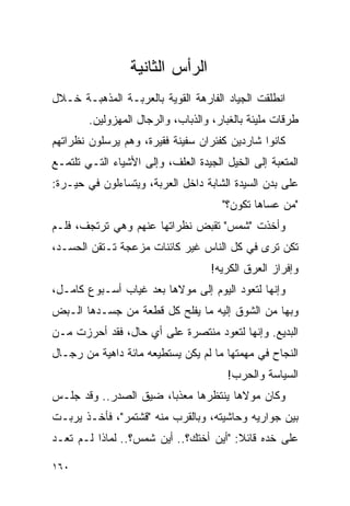 ‫ﺍﻟﺭﺃﺱ ﺍﻟﺜﺎﻨﻴﺔ‬
‫ﺍﻨﻁﻠﻘﺕ ﺍﻟﺠﻴﺎﺩ ﺍﻟﻔﺎﺭﻫﺔ ﺍﻟﻘﻭﻴﺔ ﺒﺎﻟﻌﺭﺒـﺔ ﺍﻟﻤﺫﻫﺒـﺔ ﺨـﻼل‬
        ‫ﻁﺭﻗﺎﺕ ﻤﻠﻴﺌﺔ ﺒﺎﻟﻐﺒﺎﺭ، ﻭﺍﻟﺫﺒﺎﺏ، ﻭﺍﻟﺭﺠﺎل ﺍﻟﻤﻬﺯﻭﻟﻴﻥ.‬
‫ﻜﺎﻨﻭﺍ ﺸﺎﺭﺩﻴﻥ ﻜﻔﺌﺭﺍﻥ ﺴﻔﻴﻨﺔ ﻓﻘﻴﺭﺓ، ﻭﻫﻡ ﻴﺭﺴﻠﻭﻥ ﻨﻅﺭﺍﺘﻬﻡ‬
‫ﺍﻟﻤﺘﻌﺒﺔ ﺇﻟﻰ ﺍﻟﺨﻴل ﺍﻟﺠﻴﺩﺓ ﺍﻟﻌﻠﻑ، ﻭﺇﻟﻰ ﺍﻷﺸﻴﺎﺀ ﺍﻟﺘـﻲ ﺘﻠﺘﻤـﻊ‬
‫ﻋﻠﻰ ﺒﺩﻥ ﺍﻟﺴﻴﺩﺓ ﺍﻟﺸﺎﺒﺔ ﺩﺍﺨل ﺍﻟﻌﺭﺒﺔ، ﻭﻴﺘﺴﺎﺀﻟﻭﻥ ﻓﻲ ﺤﻴـﺭﺓ:‬
                                      ‫"ﻤﻥ ﻋﺴﺎﻫﺎ ﺘﻜﻭﻥ؟"‬
‫ﻭﺃﺨﺫﺕ "ﺸﻤﺱ" ﺘﻘﺒﺽ ﻨﻅﺭﺍﺘﻬﺎ ﻋﻨﻬﻡ ﻭﻫﻲ ﺘﺭﺘﺠﻑ، ﻓﻠـﻡ‬
‫ﺘﻜﻥ ﺘﺭﻯ ﻓﻲ ﻜل ﺍﻟﻨﺎﺱ ﻏﻴﺭ ﻜﺎﺌﻨﺎﺕ ﻤﺯﻋﺠﺔ ﺘـﺘﻘﻥ ﺍﻟﺤﺴـﺩ،‬
                                    ‫ﻭﺇﻓﺭﺍﺯ ﺍﻟﻌﺭﻕ ﺍﻟﻜﺭﻴﻪ!‬
                                     ‫‪‬‬
‫ﻭﺇﻨﻬﺎ ﻟﺘﻌﻭﺩ ﺍﻟﻴﻭﻡ ﺇﻟﻰ ﻤﻭﻻﻫﺎ ﺒﻌﺩ ﻏﻴﺎﺏ ﺃﺴـﺒﻭﻉ ﻜﺎﻤـل،‬
‫ﻭﺒﻬﺎ ﻤﻥ ﺍﻟﺸﻭﻕ ﺇﻟﻴﻪ ﻤﺎ ﻴﻔﻠﺢ ﻜل ﻗﻁﻌﺔ ﻤﻥ ﺠﺴـﺩﻫﺎ ﺍﻟـﺒﺽ‬
‫ﺍﻟﺒﺩﻴﻊ. ﻭﺇﻨﻬﺎ ﻟﺘﻌﻭﺩ ﻤﻨﺘﺼﺭﺓ ﻋﻠﻰ ﺃﻱ ﺤﺎل، ﻓﻘﺩ ﺃﺤﺭﺯﺕ ﻤـﻥ‬
‫ﺍﻟﻨﺠﺎﺡ ﻓﻲ ﻤﻬﻤﺘﻬﺎ ﻤﺎ ﻟﻡ ﻴﻜﻥ ﻴﺴﺘﻁﻴﻌﻪ ﻤﺎﺌﺔ ﺩﺍﻫﻴﺔ ﻤﻥ ﺭﺠـﺎل‬
                                       ‫ﺍﻟﺴﻴﺎﺴﺔ ﻭﺍﻟﺤﺭﺏ!‬
‫ﻭﻜﺎﻥ ﻤﻭﻻﻫﺎ ﻴﻨﺘﻅﺭﻫﺎ ﻤﻌﺫ ‪‬ﺎ، ﻀﻴﻕ ﺍﻟﺼﺩﺭ.. ﻭﻗﺩ ﺠﻠـﺱ‬
                       ‫ﺒ‬
‫ﺒﻴﻥ ﺠﻭﺍﺭﻴﻪ ﻭﺤﺎﺸﻴﺘﻪ، ﻭﺒﺎﻟﻘﺭﺏ ﻤﻨﻪ "ﻗﺸﺘﻤﺭ"، ﻓﺄﺨـﺫ ﻴﺭﺒـﺕ‬
‫ﻋﻠﻰ ﺨﺩﻩ ﻗﺎﺌﻼ: "ﺃﻴﻥ ﺃﺨﺘﻙ؟.. ﺃﻴﻥ ﺸﻤﺱ؟.. ﻟﻤﺎﺫﺍ ﻟـﻡ ﺘﻌـﺩ‬
                                        ‫ﹰ‬

‫٠٦١‬
 