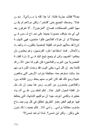 ‫ﺒﻌﺩ!؟" ﻓﻘﺎﻟﺕ ﺠﺎﺭﻴﺔ ﻓﺎﺘﻨﺔ: "ﻤﺎ ﻫﺫﺍ ﻜﻠﻪ ﻴﺎ ﻤـﻭﻻﻱ؟.. ﻨﺤـﻥ‬
‫ﻫﻨﺎ!". ﻭﻀﺤﻙ ﺍﻟﺠﻤﻴﻊ ﺤﺘﻰ "ﻗﺸﺘﻤﺭ"، ﻭﻟﻜﻥ ﻤﻭﻻﻫﻡ ﻟﻡ ﻴﻜـﻥ‬
‫ﻤﻬﻴﺄ ﺍﻟﻨﻔﺱ ﻟﻠﻀﺤﻜﺎﺕ، ﻓﺼﺎﺡ: "ﺃﺘﻤﺯﺤﻭﻥ؟.. ﺃﻻ ﺘﻌﺭﻓﻭﻥ ﺒﻌﺩ‬
‫ﺇﻟﻰ ﺃﻱ ﺤﺩ ﻴﺘﻭﻗﻑ ﻤﺼﻴﺭﻨﺎ ﺠﻤﻴ ‪‬ﺎ ﻋﻠﻰ ﻨﺠـﺎﺡ ﺸـﻤﺱ ﻓـﻲ‬
                    ‫ﻌ‬
‫ﻤﻬﻤﺘﻬﺎ!؟ ﻟﻭ ﺃﻥ ﻫﺅﻻﺀ ﺍﻟﻔﻼﺤﻴﻥ ﻅﻠﻭﺍ ﻤﺘﺤﺩﻴﻥ، ﻓﻬﻲ ﺍﻟﻨﻬﺎﻴـﺔ‬
‫ﺇﺫﻥ! ﻟﻘﺩ ﻤﻸﺘﻬﻡ ﺍﻟﺴﻨﻭﺍﺕ ﺍﻟﻘﻠﻴﻠﺔ ﺍﻟﻤﺎﻀﻴﺔ ﺒﺎﻟﻜﺒﺭﻴـﺎﺀ ﻭﺍﻟﻌﻨـﺎﺩ‬
‫ﻭﺍﻷﺤﻼﻡ.. ﻓﻤﻨﺫ ﺍﺴﺘﻁﺎﻋﻭﺍ ﻁﺭﺩ ﺍﻟﻔﺭﻨﺴﻴﻴﻥ، ﻭﻫﻡ ﻴﺤﻠﻤﻭﻥ ﺒﺄﻥ‬
‫ﻴﺤﻜﻤﻭﺍ ﺃﻨﻔﺴﻬﻡ، ﻭﻟﺌﻥ ﻟﻡ ﻴﻨﺠﺢ ﺸﻴﺦ ﺍﻟﺒﻠﺩ ﻓـﻲ ﺇﺜـﺎﺭﺓ ﺍﻟﻔﺘﻨـﺔ‬
‫ﺍﻟﻌﻨﺼﺭﻴﺔ ﺒﻴﻥ ﺍﻟﻌﺭﺏ ﻭﺍﻟﻔﻼﺤﻴﻥ؛ ﻓﻠﻥ ﺘﻘﻭﻡ ﻟﻨﺎ ﻨﺤﻥ ﺍﻷﺘـﺭﺍﻙ‬
‫ﻗﺎﺌﻤﺔ ﺒﻌﺩ. ﺇﻥ ﻜل ﺸﻲﺀ ﻴﻐﻠﻲ ﺍﻟﻴﻭﻡ، ﻓﻘﺩ ﻭﺤﺩﺕ ﺍﻟﺜﻭﺭﺓ ﺒﻴـﻨﻬﻡ‬
‫ﻤﻨﺫ ﺴﺎﻟﺕ ﺩﻤﺎﺅﻫﻡ ﻤ ‪‬ﺎ، ﻤﺨﺘﻠﻁﺔ ﺒﺘﺭﺍﺏ ﺍﻷﺭﺽ ﺍﻟﺘﻲ ﻴﺩﺍﻓﻌﻭﻥ‬
                                 ‫ﻌ‬
‫ﻋﻨﻬﺎ! ﻭﻤﻊ ﺫﻟﻙ ﻓﻘﺩ ﻜﺎﻥ ﺍﻟﻌﺭﺏ ﻤﻨﻬﻡ ﻴﺤﺘﻘـﺭﻭﻥ ﺍﻟﻔﻼﺤـﻴﻥ،‬
‫ﻭﺍﻟﻔﻼﺤﻭﻥ ﻴﺸﻤﺌﺯﻭﻥ ﻤﻥ ﺍﻟﻌﺭﺏ. ﻭﻤﻥ ﻫﻨﺎ ﻴﺠﺏ ﺃﻥ ﻨﺸـﻌل‬
‫ﻨﺎﺭ ﺍﻟﻔﺘﻨﺔ ﻟﻨﺤﻭل ﺍﻟﺘﻴﺎﺭ ﻋﻨﺎ!.. ﺇﻨﻜﻡ ﻟﺘﺨﻔـﻭﻥ ﻋﻠـﻲ ﺃﺸـﻴﺎﺀ‬
‫ﺨﻁﻴﺭﺓ، ﻭﻟﻜﻨﻨﻲ ﺃﻋﺭﻑ ﺠﻴ ‪‬ﺍ ﺃﻥ ﻤﻭﺍﻜﺒﻬﻡ ﺍﻟﺸﺎﺌﻬﺔ، ﺍﻟﺘﻲ ﻴﺨﺘﻠﻁ‬
                                ‫ﺩ‬
‫ﻓﻴﻬﺎ ﻋﺭﻗﻬﻡ ﺍﻟﻌﻔﻥ ﺒﻐﺒﺎﺭ ﺍﻟﻁﺭﻴﻕ ﺘﻨﻁﻠﻕ ﻓﻲ ﻜل ﻴﻭﻡ ﺒﺼـﺒﺎﺡ‬
‫ﻤﺸﺌﻭﻡ، ﻤﻁﺎﻟﺒﺔ ﺒﺭﺃﺴﻲ.. ﺭﺃﺴﻲ ﺃﻨﺎ!.. ﺇﻨﻜﻡ ﺠﻤﻴ ‪‬ـﺎ ﺘﻜـﺫﺒﻭﻥ‬
          ‫ﻌ‬
        ‫ﻋﻠﻲ ﻭﻟﻜﻥ.. ﻭﻟﻜﻥ ﺃﻴﻥ ﺸﻤﺱ؟. ﻟﻤﺎﺫﺍ ﻟﻡ ﺘﻌﺩ ﺸﻤﺱ؟!"‬


‫١٦١‬
 