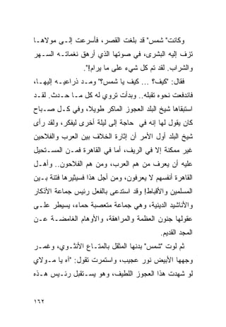 ‫ﻭﻜﺎﻨﺕ" ﺸﻤﺱ" ﻗﺩ ﺒﻠﻐﺕ ﺍﻟﻘﺼﺭ، ﻓﺄﺴﺭﻋﺕ ﺇﻟـﻰ ﻤﻭﻻﻫـﺎ‬
‫ﺘﺯﻑ ﺇﻟﻴﻪ ﺍﻟﺒﺸﺭﻯ، ﻓﻲ ﺼﻭﺘﻬﺎ ﺍﻟﺫﻱ ﺃﺭﻫﻕ ﻨﻐﻤﺎﺘـﻪ ﺍﻟﺴـﻬﺭ‬
                 ‫ﻭﺍﻟﺸﺭﺍﺏ. ﻟﻘﺩ ﺘﻡ ﻜل ﺸﻲﺀ ﻋﻠﻰ ﻤﺎ ﻴﺭﺍﻡ!".‬
‫ﻓﻘﺎل: "ﻜﻴﻑ؟ ... ﻜﻴﻑ ﻴﺎ ﺸﻤﺱ؟" ﻭﻤـﺩ ﺫﺭﺍﻋﻴـﻪ ﺇﻟﻴﻬـﺎ،‬
‫ﻓﺎﻨﺩﻓﻌﺕ ﻨﺤﻭﻩ ﺘﻘﺒﻠﻪ.. ﻭﺒﺩﺃﺕ ﺘﺭﻭﻱ ﻟﻪ ﻜل ﻤـﺎ ﺤـﺩﺙ. ﻟﻘـﺩ‬
‫ﺍﺴﺘﺒﻘﺎﻫﺎ ﺸﻴﺦ ﺍﻟﺒﻠﺩ ﺍﻟﻌﺠﻭﺯ ﺍﻟﻤﺎﻜﺭ ﻁﻭﻴ ﹰ، ﻭﻓﻲ ﻜـل ﺼـﺒﺎﺡ‬
               ‫ﻼ‬
‫ﻜﺎﻥ ﻴﻘﻭل ﻟﻬﺎ ﺇﻨﻪ ﻓﻲ ﺤﺎﺠﺔ ﺇﻟﻰ ﻟﻴﻠﺔ ﺃﺨﺭﻯ ﻟﻴﻔﻜﺭ، ﻭﻟﻘﺩ ﺭﺃﻯ‬
‫ﺸﻴﺦ ﺍﻟﺒﻠﺩ ﺃﻭل ﺍﻷﻤﺭ ﺃﻥ ﺇﺜﺎﺭﺓ ﺍﻟﺨﻼﻑ ﺒﻴﻥ ﺍﻟﻌﺭﺏ ﻭﺍﻟﻔﻼﺤﻴﻥ‬
‫ﻏﻴﺭ ﻤﻤﻜﻨﺔ ﺇﻻ ﻓﻲ ﺍﻟﺭﻴﻑ، ﺃﻤﺎ ﻓﻲ ﺍﻟﻘﺎﻫﺭﺓ ﻓﻤـﻥ ﺍﻟﻤﺴـﺘﺤﻴل‬
‫ﻋﻠﻴﻪ ﺃﻥ ﻴﻌﺭﻑ ﻤﻥ ﻫﻡ ﺍﻟﻌﺭﺏ، ﻭﻤﻥ ﻫﻡ ﺍﻟﻔﻼﺤﻭﻥ.. ﻭﺃﻫـل‬
‫ﺍﻟﻘﺎﻫﺭﺓ ﺃﻨﻔﺴﻬﻡ ﻻ ﻴﻌﺭﻓﻭﻥ، ﻭﻤﻥ ﺃﺠل ﻫﺫﺍ ﻓﺴﻴﺜﻴﺭﻫﺎ ﻓﺘﻨﺔ ﺒـﻴﻥ‬
‫ﺍﻟﻤﺴﻠﻤﻴﻥ ﻭﺍﻷﻗﺒﺎﻁ! ﻭﻗﺩ ﺍﺴﺘﺩﻋﻰ ﺒﺎﻟﻔﻌل ﺭﺌﻴﺱ ﺠﻤﺎﻋﺔ ﺍﻷﺫﻜﺎﺭ‬
‫ﻭﺍﻷﻨﺎﺸﻴﺩ ﺍﻟﺩﻴﻨﻴﺔ، ﻭﻫﻲ ﺠﻤﺎﻋﺔ ﻤﺘﻌﺼﺒﺔ ﺤﻤﺎﺀ، ﻴﺴﻴﻁﺭ ﻋﻠـﻰ‬
‫ﻋﻘﻭﻟﻬﺎ ﺠﻨﻭﻥ ﺍﻟﻌﻅﻤﺔ ﻭﺍﻟﻤﺭﺍﻫﻘﺔ، ﻭﺍﻷﻭﻫﺎﻡ ﺍﻟﻐﺎﻤﻀـﺔ ﻋـﻥ‬
                                           ‫ﺍﻟﻤﺠﺩ ﺍﻟﻘﺩﻴﻡ.‬
‫ﺜﻡ ﻟﻭﺕ "ﺸﻤﺱ" ﺒﺩﻨﻬﺎ ﺍﻟﻤﺜﻘل ﺒﺎﻟﻤﺘـﺎﻉ ﺍﻷﻨﺜـﻭﻱ، ﻭﻏﻤـﺭ‬
‫ﻭﺠﻬﻬﺎ ﺍﻷﺒﻴﺽ ﻨﻭﺭ ﻋﺠﻴﺏ، ﻭﺍﺴﺘﻤﺭﺕ ﺘﻘﻭل: "ﺁﻩ ﻴﺎ ﻤـﻭﻻﻱ‬
‫ﻟﻭ ﺸﻬﺩﺕ ﻫﺫﺍ ﺍﻟﻌﺠﻭﺯ ﺍﻟﻠﻁﻴﻑ، ﻭﻫﻭ ﻴﺴـﺘﻘﺒل ﺭﺌـﻴﺱ ﻫـﺫﻩ‬


‫٢٦١‬
 