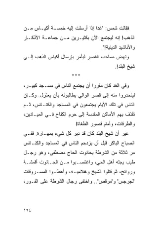 ‫ﻓﻘﺎﻟﺕ ﺸﻤﺱ: "ﻏ ‪‬ﺍ ﺇﺫﺍ ﺃﺭﺴﻠﺕ ﺇﻟﻴﻪ ﺨﻤﺴـﺔ ﺃﻜﻴـﺎﺱ ﻤـﻥ‬
                                 ‫ﺩ‬
‫ﺍﻟﺫﻫﺏ! ﺇﻨﻪ ﻟﻴﺠﺘﻤﻊ ﺍﻵﻥ ﺒﻜﺜﻴـﺭﻴﻥ ﻤـﻥ ﺠﻤﺎﻋـﺔ ﺍﻷﺫﻜـﺎﺭ‬
                                     ‫ﻭﺍﻷﻨﺎﺸﻴﺩ ﺍﻟﺩﻴﻨﻴﺔ!".‬
‫ﻭﻨﻬﺽ ﺼﺎﺤﺏ ﺍﻟﻘﺼﺭ ﻟﻴﺄﻤﺭ ﺒﺈﺭﺴﺎل ﺃﻜﻴﺎﺱ ﺍﻟﺫﻫﺏ ﺇﻟـﻰ‬
                                            ‫ﺸﻴﺦ ﺍﻟﺒﻠﺩ!.‬
                      ‫***‬
‫ﻭﻓﻲ ﺍﻟﻐﺩ ﻜﺎﻥ ﻤﻘﺭ ‪‬ﺍ ﺃﻥ ﻴﺠﺘﻤﻊ ﺍﻟﻨﺎﺱ ﻓﻲ ﻤﺴـﺠﺩ ﻜﺒﻴـﺭ،‬
                                ‫ﺭ‬
‫ﻟﻴﻨﺤﺩﺭﻭﺍ ﻤﻨﻪ ﺇﻟﻰ ﻗﺼﺭ ﺍﻟﻭﺍﻟﻲ ﻴﻁﺎﻟﺒﻭﻨﻪ ﺒﺄﻥ ﻴﻌﺘﺯل. ﻭﻜـﺎﻥ‬
‫ﺍﻟﻨﺎﺱ ﻓﻲ ﺘﻠﻙ ﺍﻷﻴﺎﻡ ﻴﺠﺘﻤﻌﻭﻥ ﻓﻲ ﺍﻟﻤﺴﺎﺠﺩ ﻭﺍﻟﻜﻨـﺎﺌﺱ، ﺜـﻡ‬
‫ﺘﻘﺫﻑ ﺒﻬﻡ ﺍﻷﻤﺎﻜﻥ ﺍﻟﻤﻘﺩﺴﺔ ﺇﻟﻰ ﺤﺭﻡ ﺍﻟﻜﻔﺎﺡ ﻓـﻲ ﺍﻟﻤﻴـﺎﺩﻴﻥ،‬
                        ‫ﻭﺍﻟﻁﺭﻗﺎﺕ، ﻭﺃﻤﺎﻡ ﻗﺼﻭﺭ ﺍﻟﻁﻐﺎﺓ!‬
‫ﻏﻴﺭ ﺃﻥ ﺸﻴﺦ ﺍﻟﺒﻠﺩ ﻜﺎﻥ ﻗﺩ ﺩﺒﺭ ﻜل ﺸﻲﺀ ﺒﻤﻬـﺎﺭﺓ. ﻓﻔـﻲ‬
‫ﺍﻟﺼﺒﺎﺡ ﺍﻟﺒﺎﻜﺭ ﻗﺒل ﺃﻥ ﻴﺯﺩﺤﻡ ﺍﻟﻨﺎﺱ ﻓﻲ ﺍﻟﻤﺴﺎﺠﺩ ﻭﺍﻟﻜﻨـﺎﺌﺱ‬
‫ﻤﺭ ﺜﻼﺜﺔ ﻤﻥ ﺍﻟﺸﺭﻁﺔ ﺒﺤﺎﻨﻭﺕ ﺍﻟﺤﺎﺝ ﻤﺼﻁﻔﻰ، ﻭﻫﻭ ﺭﺠـل‬
‫ﻁﻴﺏ ﻴﺠﻠﻪ ﺃﻫل ﺍﻟﺤﻲ، ﻭﺍﻏﺘﺼـﺒﻭﺍ ﻤـﻥ ﺍﻟﺤـﺎﻨﻭﺕ ﺃﻗﻤﺸـﺔ‬
‫ﻭﺭﻭﺍﺌﺢ، ﺜﻡ ﻗﺘﻠﻭﺍ ﺍﻟﺸﻴﺦ ﻭﻏﻼﻤﻴـﻪ، ﻭﺃﻋﻁـﻭﺍ ﺍﻟﻤﺴـﺭﻭﻗﺎﺕ‬
‫"ﻟﺠﺭﺠﺱ" ﻭ"ﻤﺭﻗﺹ".. ﻭﺍﺨﺘﻔﻰ ﺭﺠﺎل ﺍﻟﺸﺭﻁﺔ ﻋﻠﻰ ﺍﻟﻔـﻭﺭ،‬




‫٤٦١‬
 