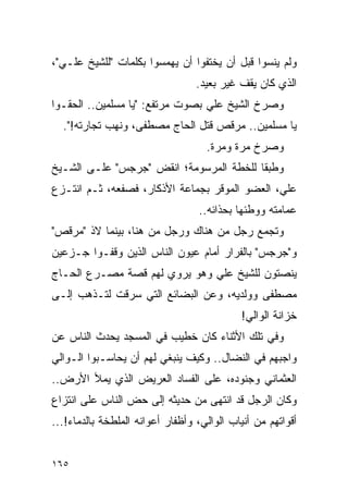 ‫ﻭﻟﻡ ﻴﻨﺴﻭﺍ ﻗﺒل ﺃﻥ ﻴﺨﺘﻔﻭﺍ ﺃﻥ ﻴﻬﻤﺴﻭﺍ ﺒﻜﻠﻤﺎﺕ "ﻟﻠﺸﻴﺦ ﻋﻠـﻲ"،‬
                                  ‫ﺍﻟﺫﻱ ﻜﺎﻥ ﻴﻘﻑ ﻏﻴﺭ ﺒﻌﻴﺩ.‬
‫ﻭﺼﺭﺥ ﺍﻟﺸﻴﺦ ﻋﻠﻲ ﺒﺼﻭﺕ ﻤﺭﺘﻔﻊ: "ﻴﺎ ﻤﺴﻠﻤﻴﻥ.. ﺍﻟﺤﻘـﻭﺍ‬
  ‫ﻴﺎ ﻤﺴﻠﻤﻴﻥ.. ﻤﺭﻗﺹ ﻗﺘل ﺍﻟﺤﺎﺝ ﻤﺼﻁﻔﻰ، ﻭﻨﻬﺏ ﺘﺠﺎﺭﺘﻪ!".‬
                                    ‫ﻭﺼﺭﺥ ﻤﺭﺓ ﻭﻤﺭﺓ.‬
‫ﻭﻁﺒ ﹰﺎ ﻟﻠﺨﻁﺔ ﺍﻟﻤﺭﺴﻭﻤﺔ؛ ﺍﻨﻘﺽ "ﺠﺭﺠﺱ" ﻋﻠـﻰ ﺍﻟﺸـﻴﺦ‬
                                         ‫ﻘ‬
‫ﻋﻠﻲ، ﺍﻟﻌﻀﻭ ﺍﻟﻤﻭﻗﺭ ﺒﺠﻤﺎﻋﺔ ﺍﻷﺫﻜﺎﺭ، ﻓﺼﻔﻌﻪ، ﺜـﻡ ﺍﻨﺘـﺯﻉ‬
                                  ‫ﻋﻤﺎﻤﺘﻪ ﻭﻭﻁﺌﻬﺎ ﺒﺤﺫﺍﺌﻪ..‬
‫ﻭﺘﺠﻤﻊ ﺭﺠل ﻤﻥ ﻫﻨﺎﻙ ﻭﺭﺠل ﻤﻥ ﻫﻨﺎ، ﺒﻴﻨﻤﺎ ﻻﺫ "ﻤﺭﻗﺹ"‬
‫ﻭ"ﺠﺭﺠﺱ" ﺒﺎﻟﻔﺭﺍﺭ ﺃﻤﺎﻡ ﻋﻴﻭﻥ ﺍﻟﻨﺎﺱ ﺍﻟﺫﻴﻥ ﻭﻗﻔـﻭﺍ ﺠـﺯﻋﻴﻥ‬
‫ﻴﻨﺼﺘﻭﻥ ﻟﻠﺸﻴﺦ ﻋﻠﻲ ﻭﻫﻭ ﻴﺭﻭﻱ ﻟﻬﻡ ﻗﺼﺔ ﻤﺼـﺭﻉ ﺍﻟﺤـﺎﺝ‬
‫ﻤﺼﻁﻔﻰ ﻭﻭﻟﺩﻴﻪ، ﻭﻋﻥ ﺍﻟﺒﻀﺎﺌﻊ ﺍﻟﺘﻲ ﺴﺭﻗﺕ ﻟﺘـﺫﻫﺏ ﺇﻟـﻰ‬
                                            ‫ﺨﺯﺍﻨﺔ ﺍﻟﻭﺍﻟﻲ!‬
‫ﻭﻓﻲ ﺘﻠﻙ ﺍﻷﺜﻨﺎﺀ ﻜﺎﻥ ﺨﻁﻴﺏ ﻓﻲ ﺍﻟﻤﺴﺠﺩ ﻴﺤﺩﺙ ﺍﻟﻨﺎﺱ ﻋﻥ‬
‫ﻭﺍﺠﺒﻬﻡ ﻓﻲ ﺍﻟﻨﻀﺎل.. ﻭﻜﻴﻑ ﻴﻨﺒﻐﻲ ﻟﻬﻡ ﺃﻥ ﻴﺤﺎﺴـﺒﻭﺍ ﺍﻟـﻭﺍﻟﻲ‬
‫ﺍﻟﻌﺜﻤﺎﻨﻲ ﻭﺠﻨﻭﺩﻩ، ﻋﻠﻰ ﺍﻟﻔﺴﺎﺩ ﺍﻟﻌﺭﻴﺽ ﺍﻟﺫﻱ ﻴﻤﻸ ﺍﻷﺭﺽ..‬
‫ﻭﻜﺎﻥ ﺍﻟﺭﺠل ﻗﺩ ﺍﻨﺘﻬﻰ ﻤﻥ ﺤﺩﻴﺜﻪ ﺇﻟﻰ ﺤﺽ ﺍﻟﻨﺎﺱ ﻋﻠﻰ ﺍﻨﺘﺯﺍﻉ‬
‫ﺃﻗﻭﺍﺘﻬﻡ ﻤﻥ ﺃﻨﻴﺎﺏ ﺍﻟﻭﺍﻟﻲ، ﻭﺃﻅﻔﺎﺭ ﺃﻋﻭﺍﻨﻪ ﺍﻟﻤﻠﻁﺨﺔ ﺒﺎﻟﺩﻤﺎﺀ!...‬


‫٥٦١‬
 